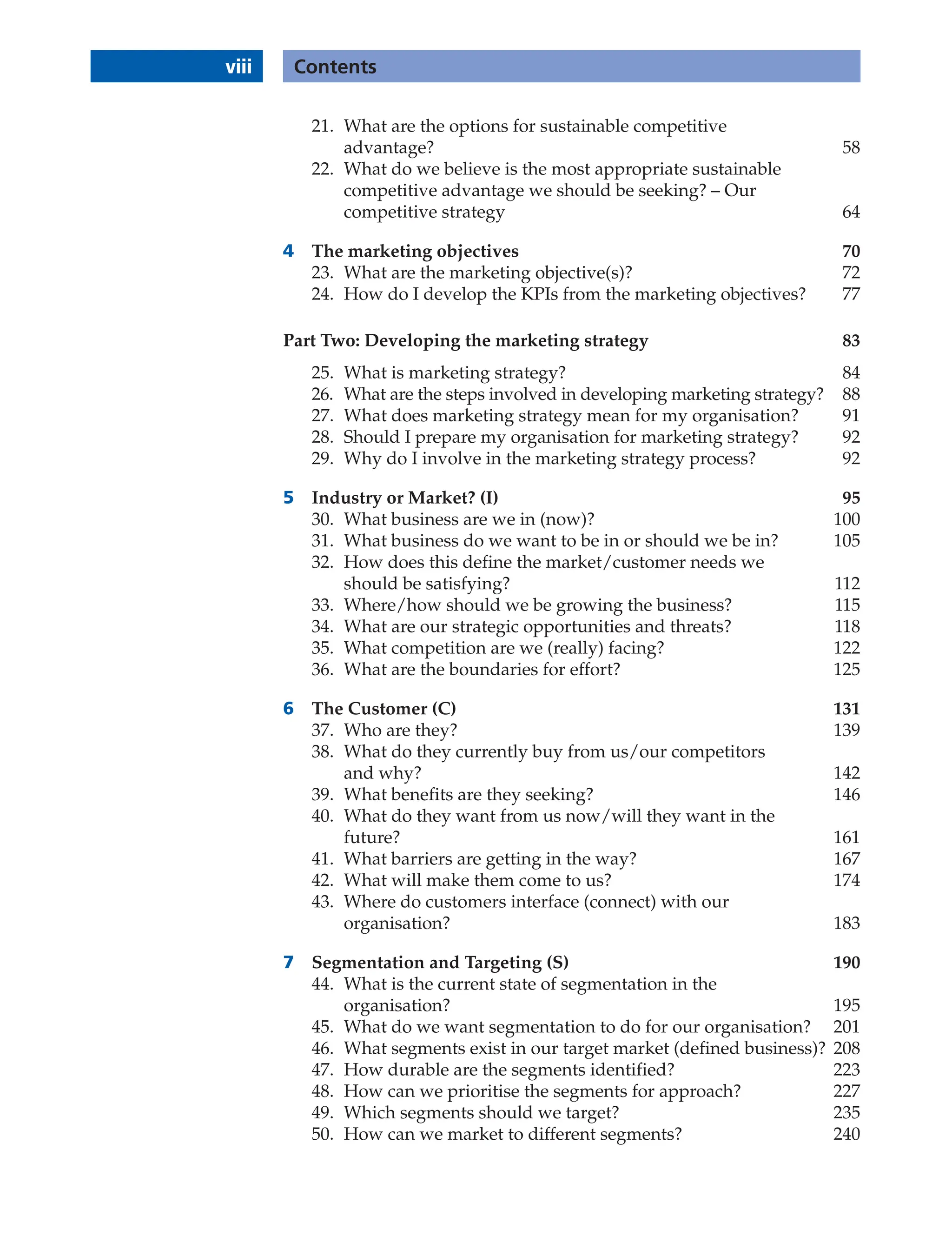viii Contents
21. What are the options for sustainable competitive
advantage? 58
22. What do we believe is the most appropriate sustainable
competitive advantage we should be seeking? – Our
competitive strategy 64
4 The marketing objectives 70
23. What are the marketing objective(s)? 72
24. How do I develop the KPIs from the marketing objectives? 77
Part Two: Developing the marketing strategy 83
25. What is marketing strategy? 84
26. What are the steps involved in developing marketing strategy? 88
27. What does marketing strategy mean for my organisation? 91
28. Should I prepare my organisation for marketing strategy? 92
29. Why do I involve in the marketing strategy process? 92
5 Industry or Market? (I) 95
30. What business are we in (now)? 100
31. What business do we want to be in or should we be in? 105
32. How does this define the market/customer needs we
should be satisfying? 112
33. Where/how should we be growing the business? 115
34. What are our strategic opportunities and threats? 118
35. What competition are we (really) facing? 122
36. What are the boundaries for effort? 125
6 The Customer (C) 131
37. Who are they? 139
38. What do they currently buy from us/our competitors
and why? 142
39. What benefits are they seeking? 146
40. What do they want from us now/will they want in the
future? 161
41. What barriers are getting in the way? 167
42. What will make them come to us? 174
43. Where do customers interface (connect) with our
organisation? 183
7 Segmentation and Targeting (S) 190
44. What is the current state of segmentation in the
organisation? 195
45. What do we want segmentation to do for our organisation? 201
46. What segments exist in our target market (defined business)? 208
47. How durable are the segments identified? 223
48. How can we prioritise the segments for approach? 227
49. Which segments should we target? 235
50. How can we market to different segments? 240
 
