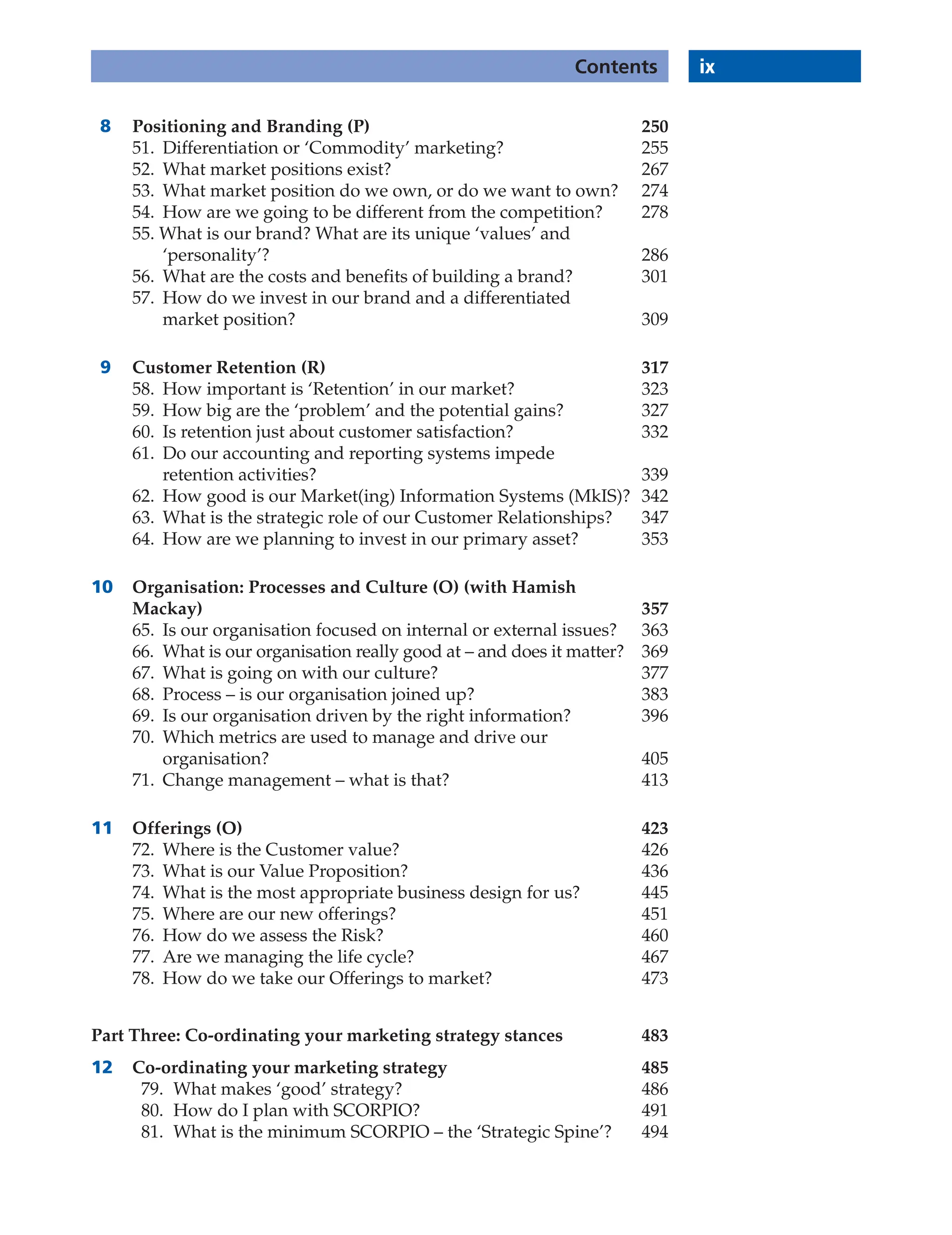 ix
Contents
8 Positioning and Branding (P) 250
51. Differentiation or ‘Commodity’ marketing? 255
52. What market positions exist? 267
53. What market position do we own, or do we want to own? 274
54. How are we going to be different from the competition? 278
55. What is our brand? What are its unique ‘values’ and
‘personality’? 286
56. What are the costs and benefits of building a brand? 301
57. How do we invest in our brand and a differentiated
market position? 309
9 Customer Retention (R) 317
58. How important is ‘Retention’ in our market? 323
59. How big are the ‘problem’ and the potential gains? 327
60. Is retention just about customer satisfaction? 332
61. Do our accounting and reporting systems impede
retention activities? 339
62. How good is our Market(ing) Information Systems (MkIS)? 342
63. What is the strategic role of our Customer Relationships? 347
64. How are we planning to invest in our primary asset? 353
10 Organisation: Processes and Culture (O) (with Hamish
Mackay) 357
65. Is our organisation focused on internal or external issues? 363
66. What is our organisation really good at – and does it matter? 369
67. What is going on with our culture? 377
68. Process – is our organisation joined up? 383
69. Is our organisation driven by the right information? 396
70. Which metrics are used to manage and drive our
organisation? 405
71. Change management – what is that? 413
11 Offerings (O) 423
72. Where is the Customer value? 426
73. What is our Value Proposition? 436
74. What is the most appropriate business design for us? 445
75. Where are our new offerings? 451
76. How do we assess the Risk? 460
77. Are we managing the life cycle? 467
78. How do we take our Offerings to market? 473
Part Three: Co-ordinating your marketing strategy stances 483
12 Co-ordinating your marketing strategy 485
79. What makes ‘good’ strategy? 486
80. How do I plan with SCORPIO? 491
81. What is the minimum SCORPIO – the ‘Strategic Spine’? 494
 