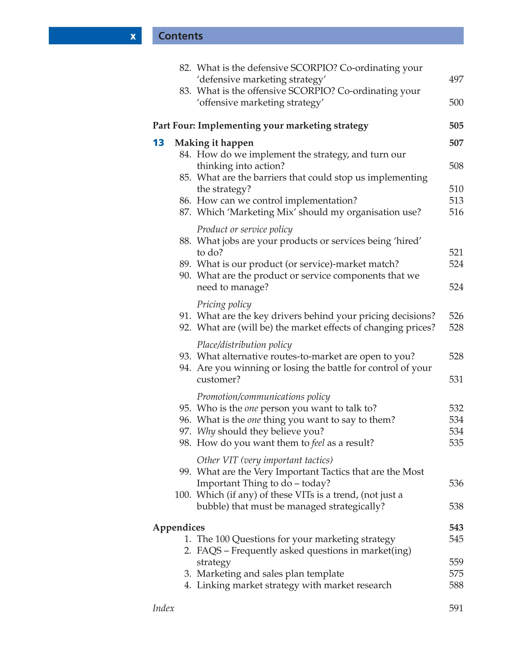 x Contents
82. What is the defensive SCORPIO? Co-ordinating your
‘defensive marketing strategy’ 497
83. What is the offensive SCORPIO? Co-ordinating your
‘offensive marketing strategy’ 500
Part Four: Implementing your marketing strategy 505
13 Making it happen 507
84. How do we implement the strategy, and turn our
thinking into action? 508
85. What are the barriers that could stop us implementing
the strategy? 510
86. How can we control implementation? 513
87. Which ‘Marketing Mix’ should my organisation use? 516
Product or service policy
88. What jobs are your products or services being ‘hired’
to do? 521
89. What is our product (or service)-market match? 524
90. What are the product or service components that we
need to manage? 524
Pricing policy
91. What are the key drivers behind your pricing decisions? 526
92. What are (will be) the market effects of changing prices? 528
Place/distribution policy
93. What alternative routes-to-market are open to you? 528
94. Are you winning or losing the battle for control of your
customer? 531
Promotion/communications policy
95. Who is the one person you want to talk to? 532
96. What is the one thing you want to say to them? 534
97. Why should they believe you? 534
98. How do you want them to feel as a result? 535
Other VIT (very important tactics)
99. What are the Very Important Tactics that are the Most
Important Thing to do – today? 536
100. Which (if any) of these VITs is a trend, (not just a
bubble) that must be managed strategically? 538
Appendices 543
1. The 100 Questions for your marketing strategy 545
2. FAQS – Frequently asked questions in market(ing)
strategy 559
3. Marketing and sales plan template 575
4. Linking market strategy with market research 588
Index 591
 