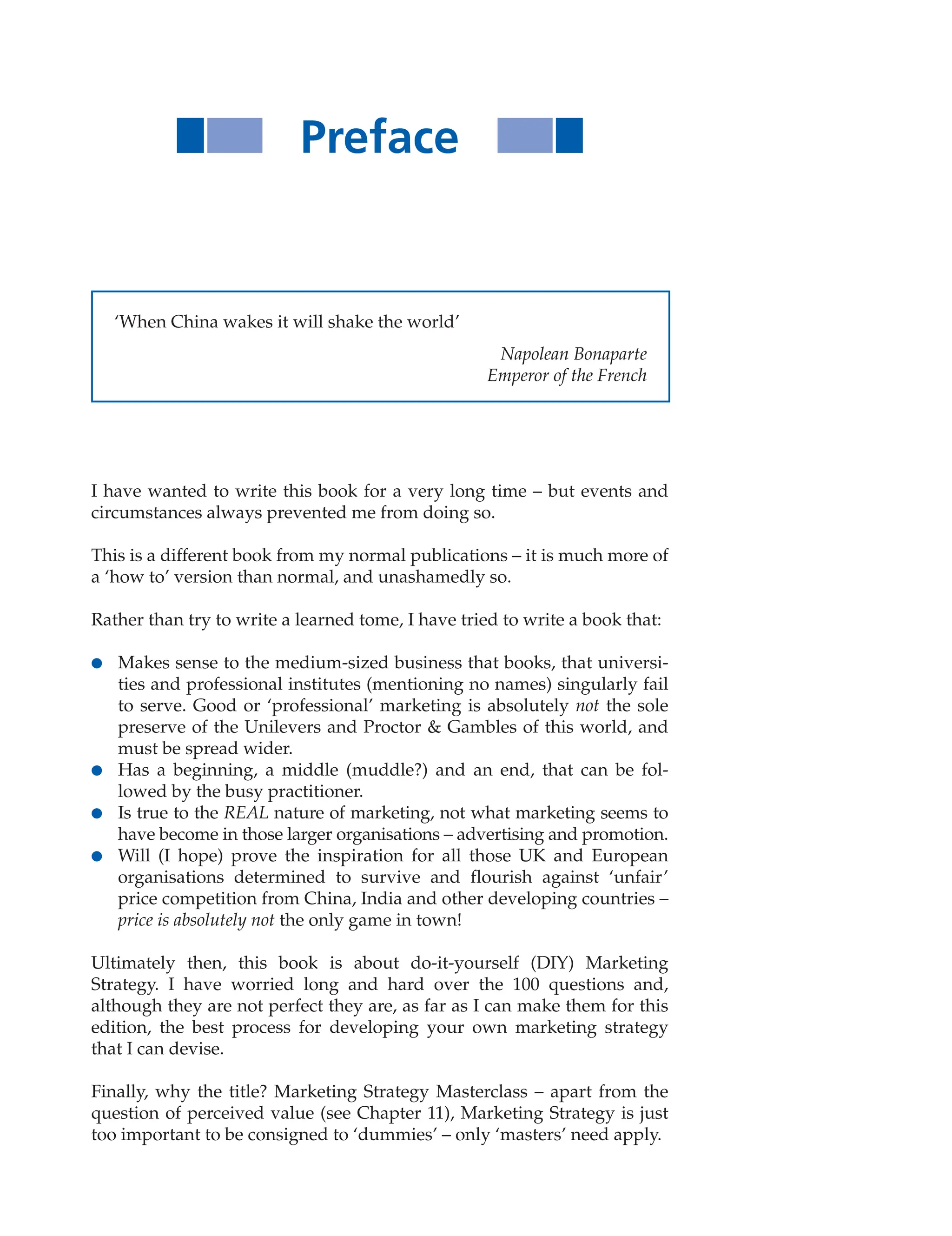 Preface
‘When China wakes it will shake the world’
Napolean Bonaparte
Emperor of the French
I have wanted to write this book for a very long time – but events and
circumstances always prevented me from doing so.
This is a different book from my normal publications – it is much more of
a ‘how to’ version than normal, and unashamedly so.
Rather than try to write a learned tome, I have tried to write a book that:
● Makes sense to the medium-sized business that books, that universi-
ties and professional institutes (mentioning no names) singularly fail
to serve. Good or ‘professional’ marketing is absolutely not the sole
preserve of the Unilevers and Proctor  Gambles of this world, and
must be spread wider.
● Has a beginning, a middle (muddle?) and an end, that can be fol-
lowed by the busy practitioner.
● Is true to the REAL nature of marketing, not what marketing seems to
have become in those larger organisations – advertising and promotion.
● Will (I hope) prove the inspiration for all those UK and European
organisations determined to survive and flourish against ‘unfair’
price competition from China, India and other developing countries –
price is absolutely not the only game in town!
Ultimately then, this book is about do-it-yourself (DIY) Marketing
Strategy. I have worried long and hard over the 100 questions and,
although they are not perfect they are, as far as I can make them for this
edition, the best process for developing your own marketing strategy
that I can devise.
Finally, why the title? Marketing Strategy Masterclass – apart from the
question of perceived value (see Chapter 11), Marketing Strategy is just
too important to be consigned to ‘dummies’ – only ‘masters’ need apply.
 