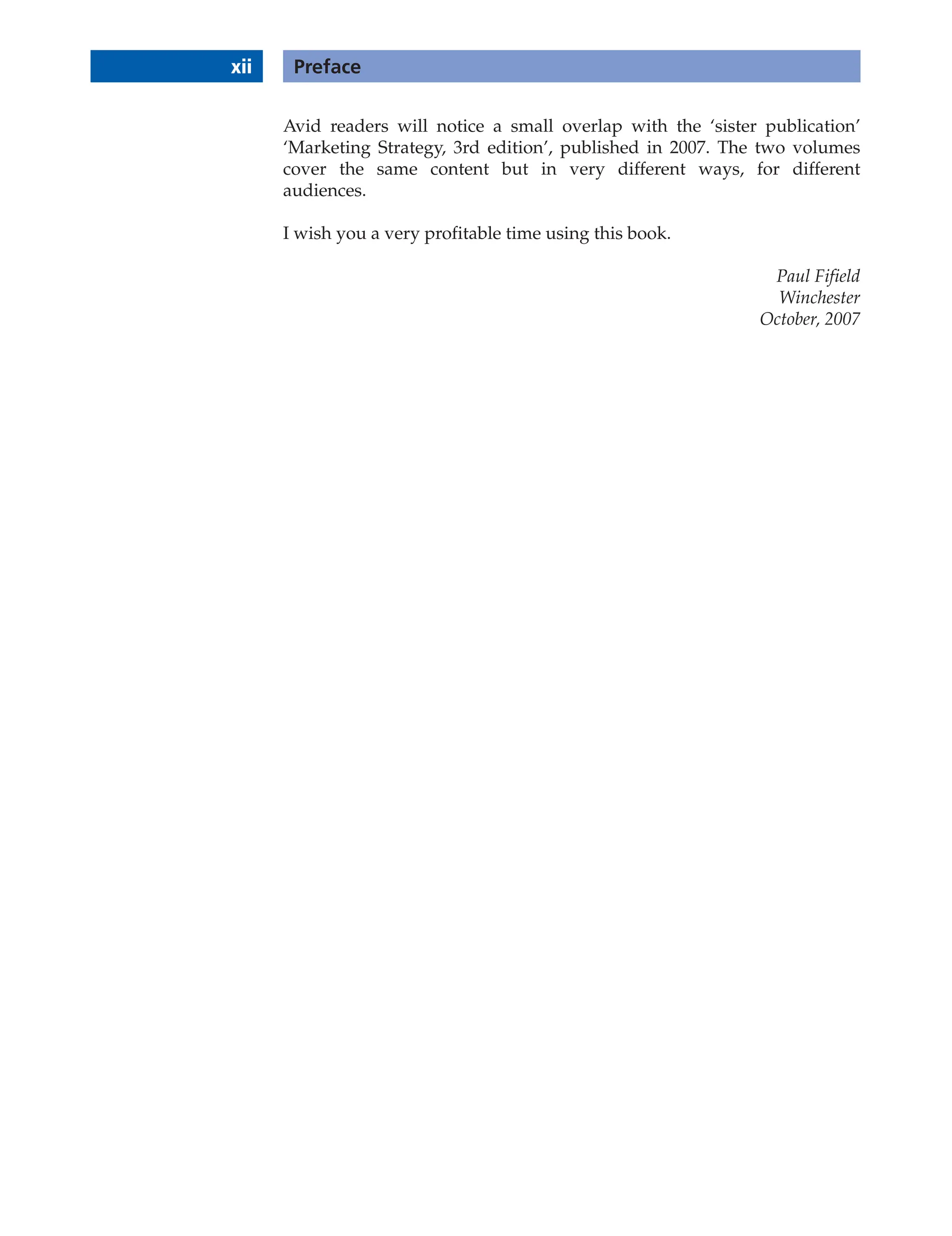 xii Preface
Avid readers will notice a small overlap with the ‘sister publication’
‘Marketing Strategy, 3rd edition’, published in 2007. The two volumes
cover the same content but in very different ways, for different
audiences.
I wish you a very profitable time using this book.
Paul Fifield
Winchester
October, 2007
 