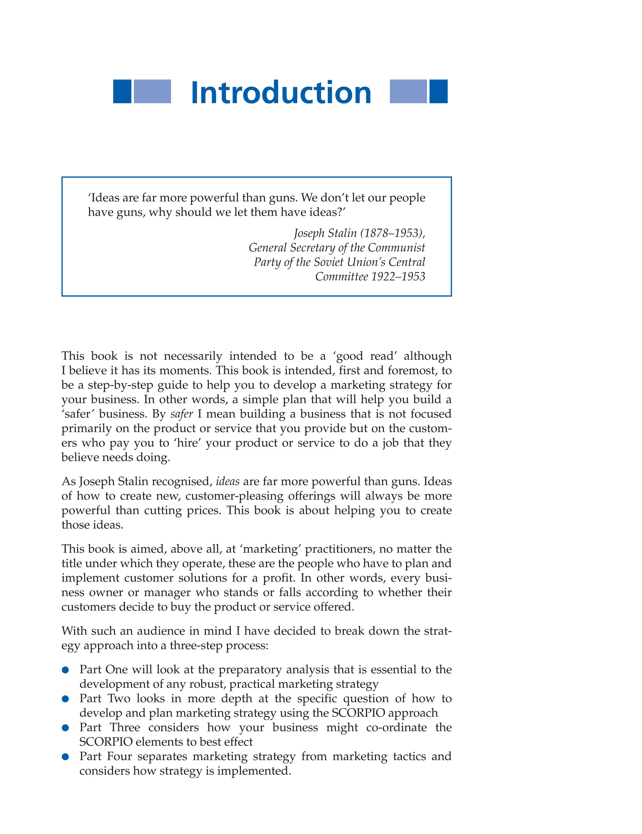 Introduction
This book is not necessarily intended to be a ‘good read’ although
I believe it has its moments. This book is intended, first and foremost, to
be a step-by-step guide to help you to develop a marketing strategy for
your business. In other words, a simple plan that will help you build a
‘safer’ business. By safer I mean building a business that is not focused
primarily on the product or service that you provide but on the custom-
ers who pay you to ‘hire’ your product or service to do a job that they
believe needs doing.
As Joseph Stalin recognised, ideas are far more powerful than guns. Ideas
of how to create new, customer-pleasing offerings will always be more
powerful than cutting prices. This book is about helping you to create
those ideas.
This book is aimed, above all, at ‘marketing’ practitioners, no matter the
title under which they operate, these are the people who have to plan and
implement customer solutions for a profit. In other words, every busi-
ness owner or manager who stands or falls according to whether their
customers decide to buy the product or service offered.
With such an audience in mind I have decided to break down the strat-
egy approach into a three-step process:
● Part One will look at the preparatory analysis that is essential to the
development of any robust, practical marketing strategy
● Part Two looks in more depth at the specific question of how to
develop and plan marketing strategy using the SCORPIO approach
● Part Three considers how your business might co-ordinate the
SCORPIO elements to best effect
● Part Four separates marketing strategy from marketing tactics and
considers how strategy is implemented.
‘Ideas are far more powerful than guns. We don’t let our people
have guns, why should we let them have ideas?’
Joseph Stalin (1878–1953),
General Secretary of the Communist
Party of the Soviet Union’s Central
Committee 1922–1953
 