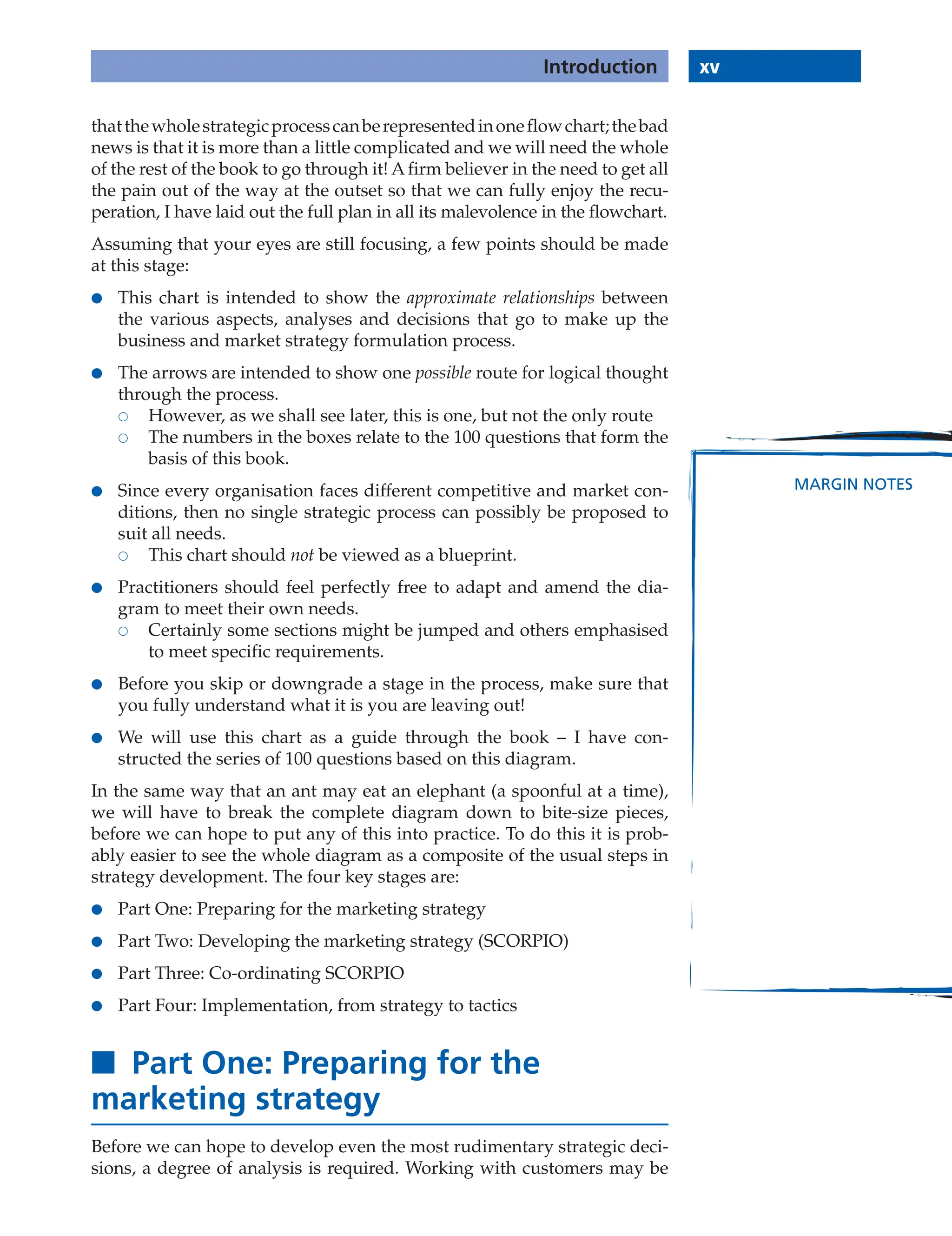 xv
Introduction
MARGIN NOTES
thatthewholestrategicprocesscanberepresentedinoneflowchart;thebad
news is that it is more than a little complicated and we will need the whole
of the rest of the book to go through it! A firm believer in the need to get all
the pain out of the way at the outset so that we can fully enjoy the recu-
peration, I have laid out the full plan in all its malevolence in the flowchart.
Assuming that your eyes are still focusing, a few points should be made
at this stage:
● This chart is intended to show the approximate relationships between
the various aspects, analyses and decisions that go to make up the
business and market strategy formulation process.
● The arrows are intended to show one possible route for logical thought
through the process.
 However, as we shall see later, this is one, but not the only route
 The numbers in the boxes relate to the 100 questions that form the
basis of this book.
● Since every organisation faces different competitive and market con-
ditions, then no single strategic process can possibly be proposed to
suit all needs.
 This chart should not be viewed as a blueprint.
● Practitioners should feel perfectly free to adapt and amend the dia-
gram to meet their own needs.
 Certainly some sections might be jumped and others emphasised
to meet specific requirements.
● Before you skip or downgrade a stage in the process, make sure that
you fully understand what it is you are leaving out!
● We will use this chart as a guide through the book – I have con-
structed the series of 100 questions based on this diagram.
In the same way that an ant may eat an elephant (a spoonful at a time),
we will have to break the complete diagram down to bite-size pieces,
before we can hope to put any of this into practice. To do this it is prob-
ably easier to see the whole diagram as a composite of the usual steps in
strategy development. The four key stages are:
● Part One: Preparing for the marketing strategy
● Part Two: Developing the marketing strategy (SCORPIO)
● Part Three: Co-ordinating SCORPIO
● Part Four: Implementation, from strategy to tactics
■ Part One: Preparing for the
marketing strategy
Before we can hope to develop even the most rudimentary strategic deci-
sions, a degree of analysis is required. Working with customers may be
xv
Introduction
 