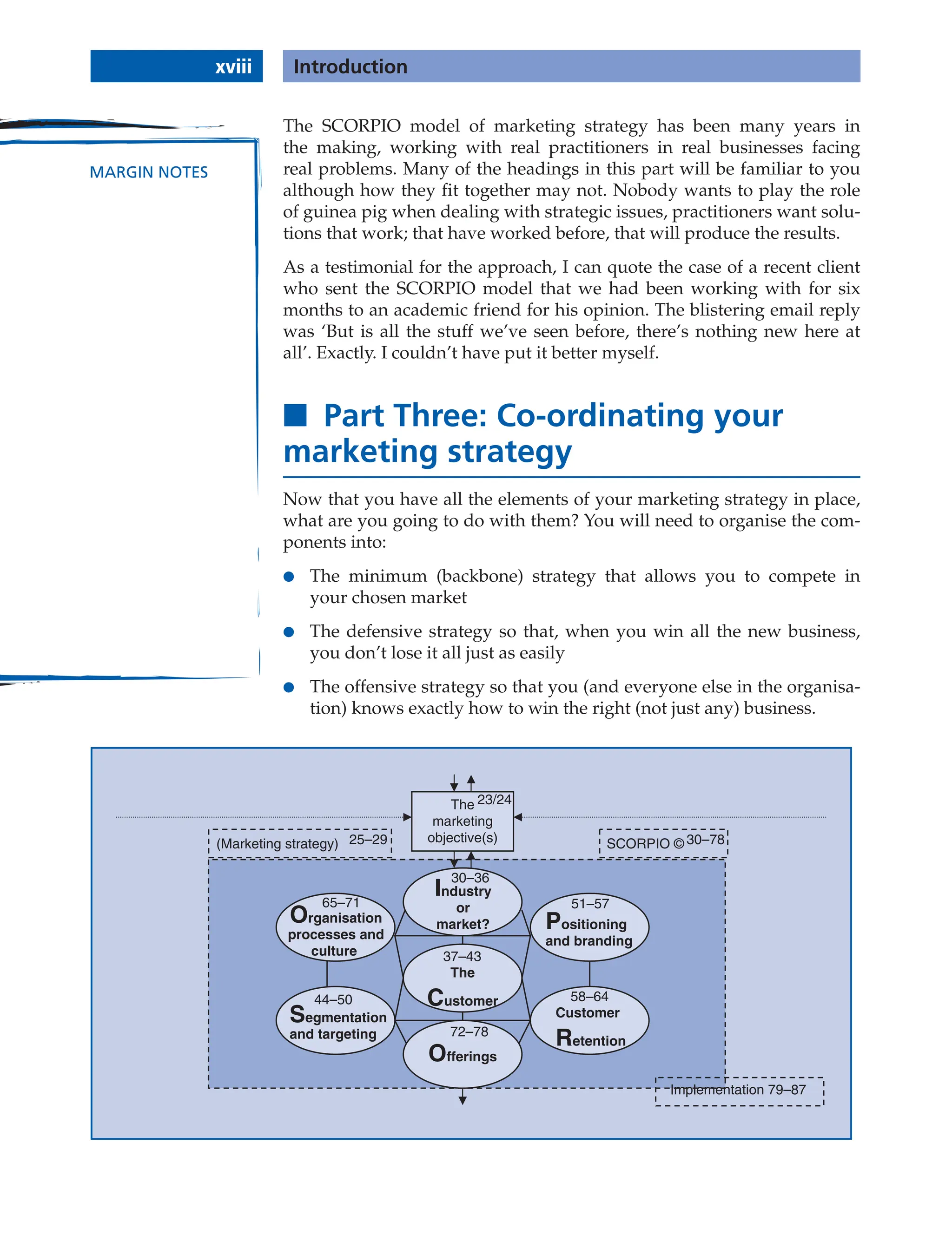 The SCORPIO model of marketing strategy has been many years in
the making, working with real practitioners in real businesses facing
real problems. Many of the headings in this part will be familiar to you
although how they fit together may not. Nobody wants to play the role
of guinea pig when dealing with strategic issues, practitioners want solu-
tions that work; that have worked before, that will produce the results.
As a testimonial for the approach, I can quote the case of a recent client
who sent the SCORPIO model that we had been working with for six
months to an academic friend for his opinion. The blistering email reply
was ‘But is all the stuff we’ve seen before, there’s nothing new here at
all’. Exactly. I couldn’t have put it better myself.
■ Part Three: Co-ordinating your
marketing strategy
Now that you have all the elements of your marketing strategy in place,
what are you going to do with them? You will need to organise the com-
ponents into:
● The minimum (backbone) strategy that allows you to compete in
your chosen market
● The defensive strategy so that, when you win all the new business,
you don’t lose it all just as easily
● The offensive strategy so that you (and everyone else in the organisa-
tion) knows exactly how to win the right (not just any) business.
The
marketing
objective(s) SCORPIO ©
(Marketing strategy)
Customer
Retention
The
Customer
Organisation
processes and
culture
Industry
or
market?
Offerings
Positioning
and branding
Segmentation
and targeting
23/24
30–36
37–43
44–50
51–57
58–64
65–71
72–78
30–78
25–29
Implementation 79–87
xviii Introduction
MARGIN NOTES
 
