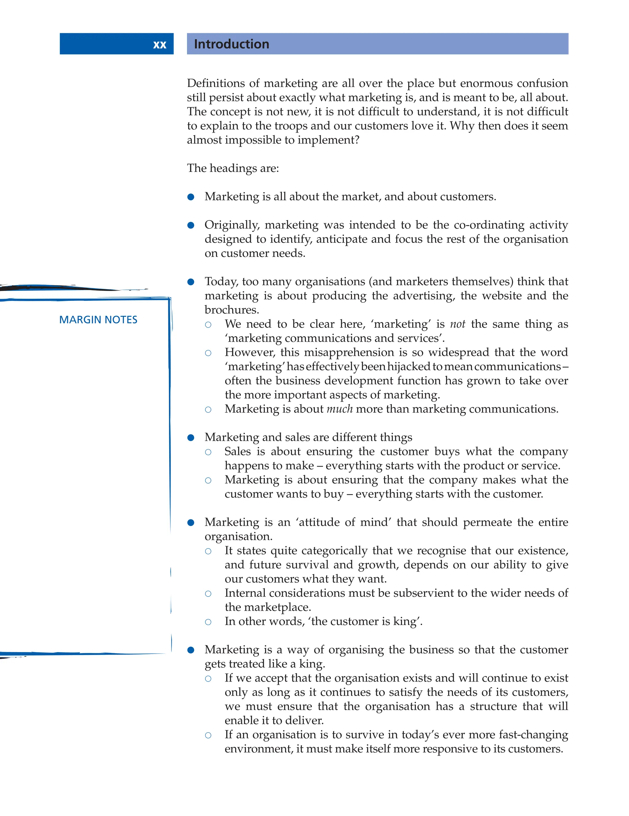 xx Introduction
MARGIN NOTES
Definitions of marketing are all over the place but enormous confusion
still persist about exactly what marketing is, and is meant to be, all about.
The concept is not new, it is not difficult to understand, it is not difficult
to explain to the troops and our customers love it. Why then does it seem
almost impossible to implement?
The headings are:
● Marketing is all about the market, and about customers.
● Originally, marketing was intended to be the co-ordinating activity
designed to identify, anticipate and focus the rest of the organisation
on customer needs.
● Today, too many organisations (and marketers themselves) think that
marketing is about producing the advertising, the website and the
brochures.
 We need to be clear here, ‘marketing’ is not the same thing as
‘marketing communications and services’.
 However, this misapprehension is so widespread that the word
‘marketing’haseffectivelybeenhijackedtomeancommunications–
often the business development function has grown to take over
the more important aspects of marketing.
 Marketing is about much more than marketing communications.
● Marketing and sales are different things
 Sales is about ensuring the customer buys what the company
happens to make – everything starts with the product or service.
 Marketing is about ensuring that the company makes what the
customer wants to buy – everything starts with the customer.
● Marketing is an ‘attitude of mind’ that should permeate the entire
organisation.
 It states quite categorically that we recognise that our existence,
and future survival and growth, depends on our ability to give
our customers what they want.
 Internal considerations must be subservient to the wider needs of
the marketplace.
 In other words, ‘the customer is king’.
● Marketing is a way of organising the business so that the customer
gets treated like a king.
 If we accept that the organisation exists and will continue to exist
only as long as it continues to satisfy the needs of its customers,
we must ensure that the organisation has a structure that will
enable it to deliver.
 If an organisation is to survive in today’s ever more fast-changing
environment, it must make itself more responsive to its customers.
 