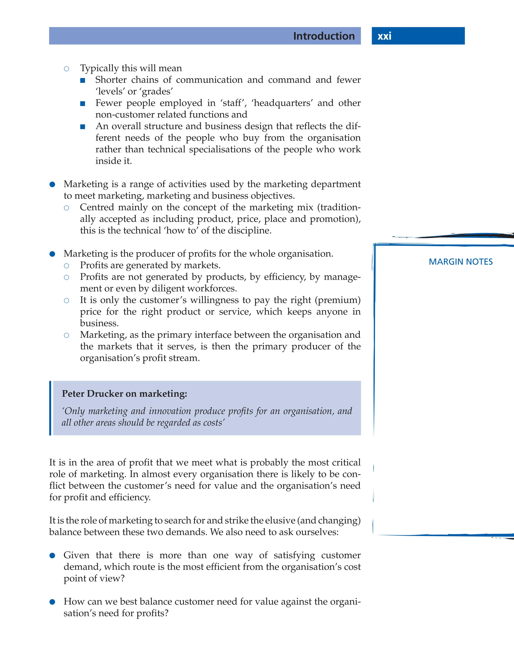 xxi
Introduction
MARGIN NOTES
 Typically this will mean
■ Shorter chains of communication and command and fewer
‘levels’ or ‘grades’
■ Fewer people employed in ‘staff’, ‘headquarters’ and other
non-customer related functions and
■ An overall structure and business design that reflects the dif-
ferent needs of the people who buy from the organisation
rather than technical specialisations of the people who work
inside it.
● Marketing is a range of activities used by the marketing department
to meet marketing, marketing and business objectives.
 Centred mainly on the concept of the marketing mix (tradition-
ally accepted as including product, price, place and promotion),
this is the technical ‘how to’ of the discipline.
● Marketing is the producer of profits for the whole organisation.
 Profits are generated by markets.
 Profits are not generated by products, by efficiency, by manage-
ment or even by diligent workforces.
 It is only the customer’s willingness to pay the right (premium)
price for the right product or service, which keeps anyone in
business.
 Marketing, as the primary interface between the organisation and
the markets that it serves, is then the primary producer of the
organisation’s profit stream.
Peter Drucker on marketing:
‘Only marketing and innovation produce proﬁts for an organisation, and
all other areas should be regarded as costs’
It is in the area of profit that we meet what is probably the most critical
role of marketing. In almost every organisation there is likely to be con-
flict between the customer’s need for value and the organisation’s need
for profit and efficiency.
It is the role of marketing to search for and strike the elusive (and changing)
balance between these two demands. We also need to ask ourselves:
● Given that there is more than one way of satisfying customer
demand, which route is the most efficient from the organisation’s cost
point of view?
● How can we best balance customer need for value against the organi-
sation’s need for profits?
 