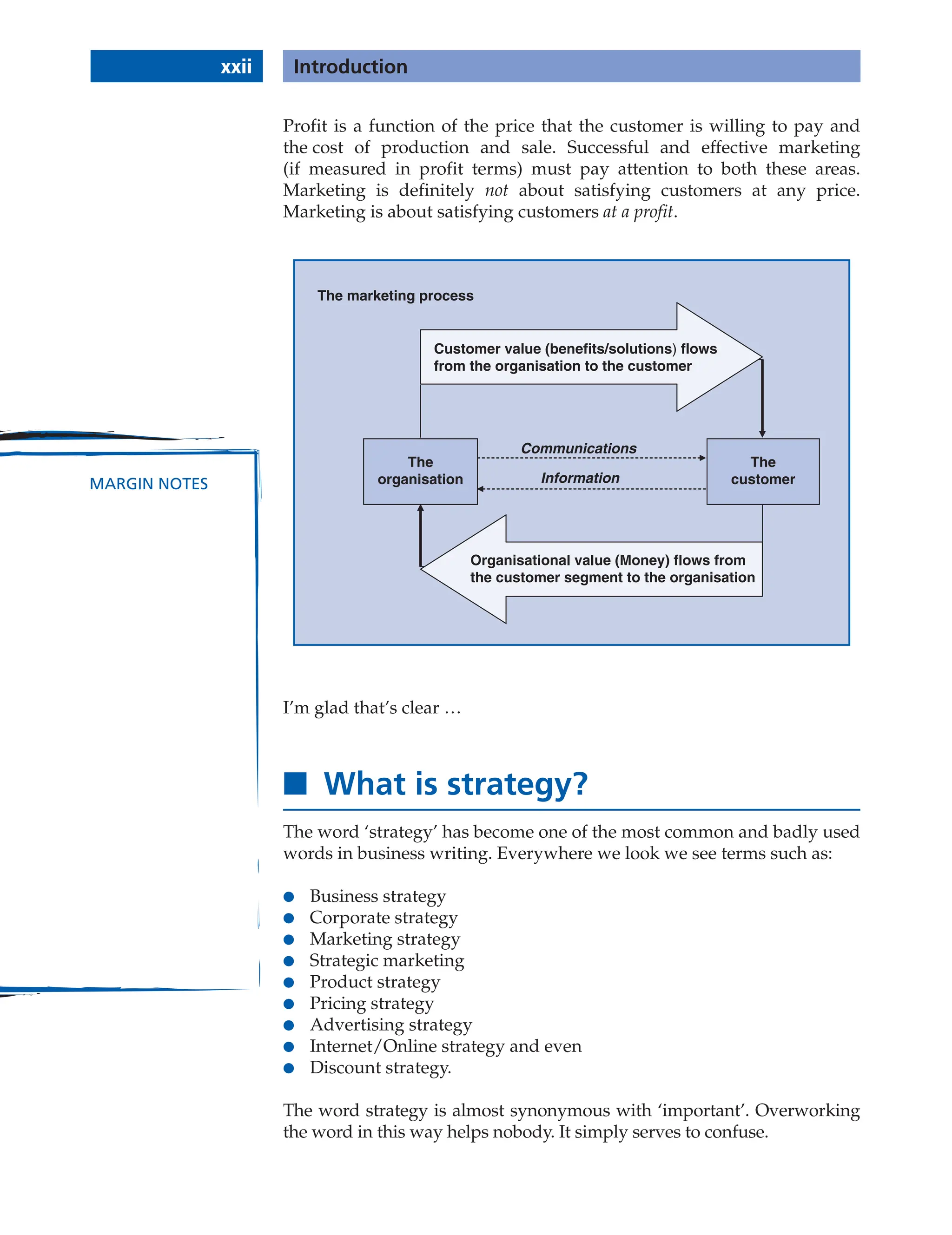 Profit is a function of the price that the customer is willing to pay and
the cost of production and sale. Successful and effective marketing
(if measured in profit terms) must pay attention to both these areas.
Marketing is definitely not about satisfying customers at any price.
Marketing is about satisfying customers at a profit.
The marketing process
The
organisation
The
customer
Communications
Information
Organisational value (Money) flows from
the customer segment to the organisation
Customer value (benefits/solutions) flows
from the organisation to the customer
I’m glad that’s clear …
■ What is strategy?
The word ‘strategy’ has become one of the most common and badly used
words in business writing. Everywhere we look we see terms such as:
● Business strategy
● Corporate strategy
● Marketing strategy
● Strategic marketing
● Product strategy
● Pricing strategy
● Advertising strategy
● Internet/Online strategy and even
● Discount strategy.
The word strategy is almost synonymous with ‘important’. Overworking
the word in this way helps nobody. It simply serves to confuse.
xxii Introduction
MARGIN NOTES
 