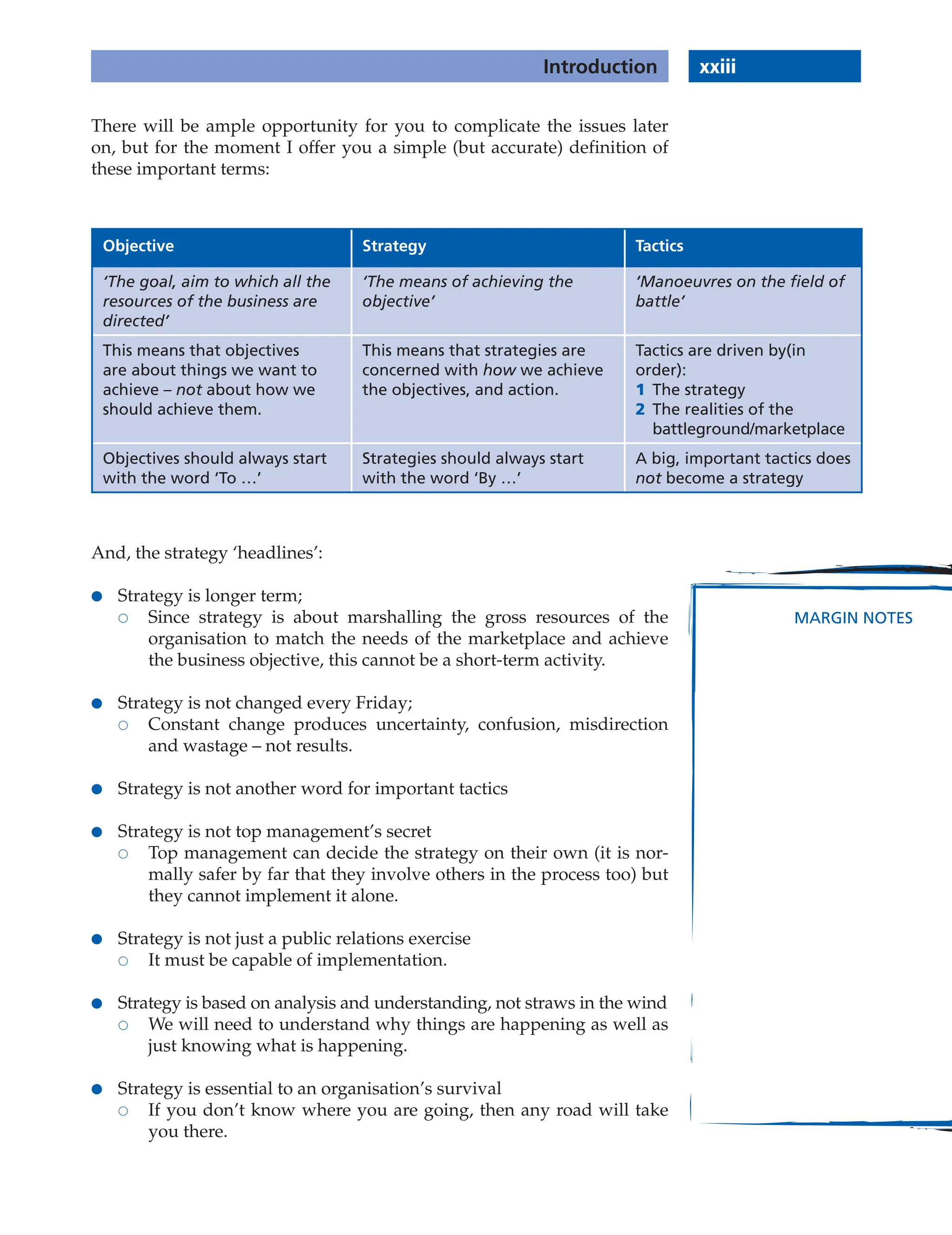 There will be ample opportunity for you to complicate the issues later
on, but for the moment I offer you a simple (but accurate) definition of
these important terms:
Objective Strategy Tactics
‘The goal, aim to which all the
resources of the business are
directed’
‘The means of achieving the
objective’
‘Manoeuvres on the field of
battle’
This means that objectives
are about things we want to
achieve – not about how we
should achieve them.
This means that strategies are
concerned with how we achieve
the objectives, and action.
Tactics are driven by(in
order):
1 The strategy
2 The realities of the
battleground/marketplace
Objectives should always start
with the word ‘To …’
Strategies should always start
with the word ‘By …’
A big, important tactics does
not become a strategy
And, the strategy ‘headlines’:
● Strategy is longer term;
 Since strategy is about marshalling the gross resources of the
organisation to match the needs of the marketplace and achieve
the business objective, this cannot be a short-term activity.
● Strategy is not changed every Friday;
 Constant change produces uncertainty, confusion, misdirection
and wastage – not results.
● Strategy is not another word for important tactics
● Strategy is not top management’s secret
 Top management can decide the strategy on their own (it is nor-
mally safer by far that they involve others in the process too) but
they cannot implement it alone.
● Strategy is not just a public relations exercise
 It must be capable of implementation.
● Strategy is based on analysis and understanding, not straws in the wind
 We will need to understand why things are happening as well as
just knowing what is happening.
● Strategy is essential to an organisation’s survival
 If you don’t know where you are going, then any road will take
you there.
xxiii
Introduction
MARGIN NOTES
 