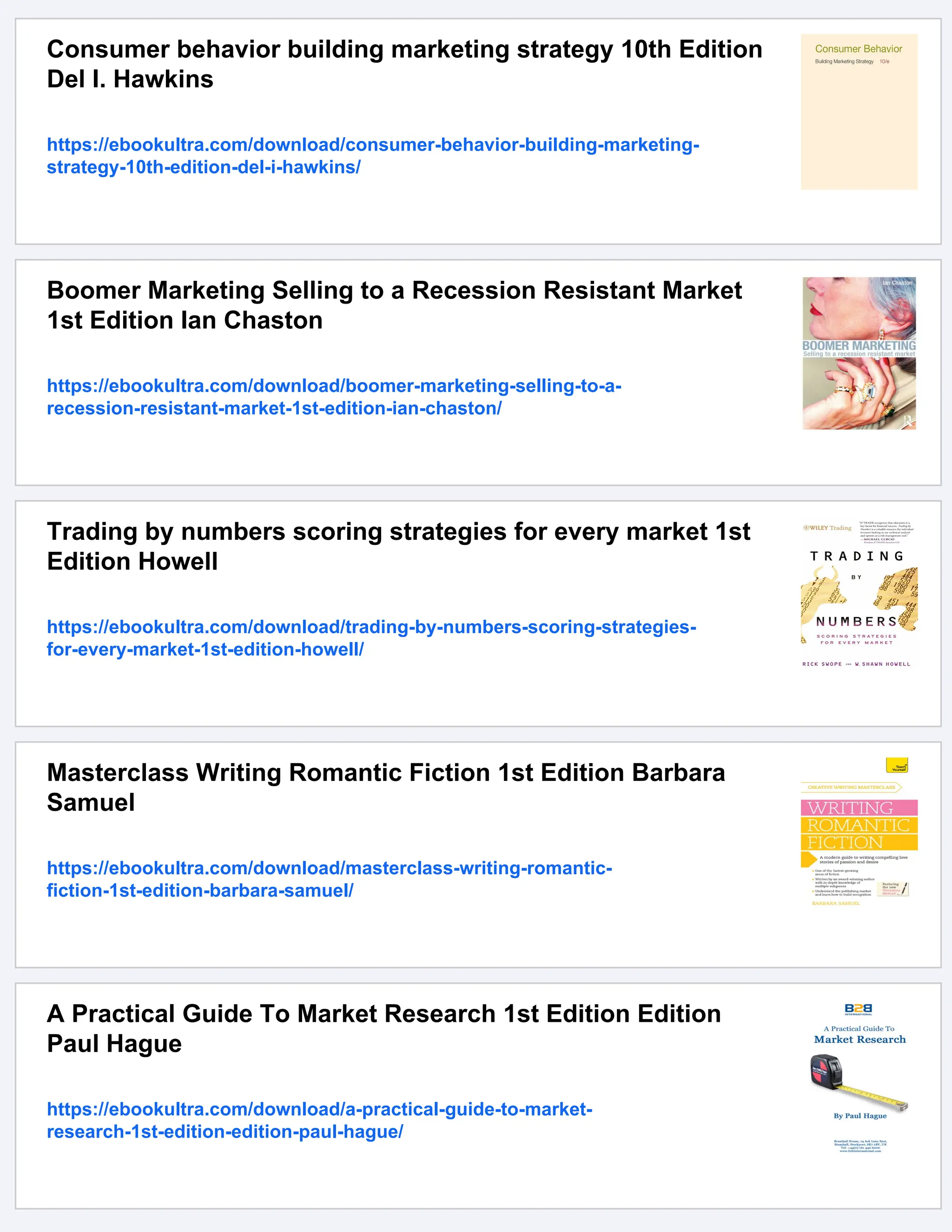 Consumer behavior building marketing strategy 10th Edition
Del I. Hawkins
https://ebookultra.com/download/consumer-behavior-building-marketing-
strategy-10th-edition-del-i-hawkins/
Boomer Marketing Selling to a Recession Resistant Market
1st Edition Ian Chaston
https://ebookultra.com/download/boomer-marketing-selling-to-a-
recession-resistant-market-1st-edition-ian-chaston/
Trading by numbers scoring strategies for every market 1st
Edition Howell
https://ebookultra.com/download/trading-by-numbers-scoring-strategies-
for-every-market-1st-edition-howell/
Masterclass Writing Romantic Fiction 1st Edition Barbara
Samuel
https://ebookultra.com/download/masterclass-writing-romantic-
fiction-1st-edition-barbara-samuel/
A Practical Guide To Market Research 1st Edition Edition
Paul Hague
https://ebookultra.com/download/a-practical-guide-to-market-
research-1st-edition-edition-paul-hague/
 