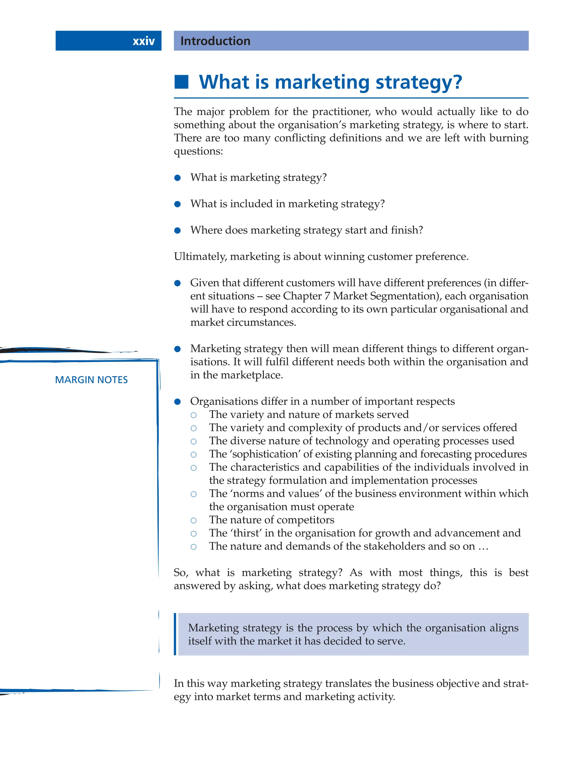 xxiv Introduction
Marketing strategy is the process by which the organisation aligns
itself with the market it has decided to serve.
■ What is marketing strategy?
The major problem for the practitioner, who would actually like to do
something about the organisation’s marketing strategy, is where to start.
There are too many conflicting definitions and we are left with burning
questions:
● What is marketing strategy?
● What is included in marketing strategy?
● Where does marketing strategy start and finish?
Ultimately, marketing is about winning customer preference.
● Given that different customers will have different preferences (in differ-
ent situations – see Chapter 7 Market Segmentation), each organisation
will have to respond according to its own particular organisational and
market circumstances.
● Marketing strategy then will mean different things to different organ-
isations. It will fulfil different needs both within the organisation and
in the marketplace.
● Organisations differ in a number of important respects
 The variety and nature of markets served
 The variety and complexity of products and/or services offered
 The diverse nature of technology and operating processes used
 The ‘sophistication’ of existing planning and forecasting procedures
 The characteristics and capabilities of the individuals involved in
the strategy formulation and implementation processes
 The ‘norms and values’ of the business environment within which
the organisation must operate
 The nature of competitors
 The ‘thirst’ in the organisation for growth and advancement and
 The nature and demands of the stakeholders and so on …
So, what is marketing strategy? As with most things, this is best
answered by asking, what does marketing strategy do?
MARGIN NOTES
In this way marketing strategy translates the business objective and strat-
egy into market terms and marketing activity.
 
