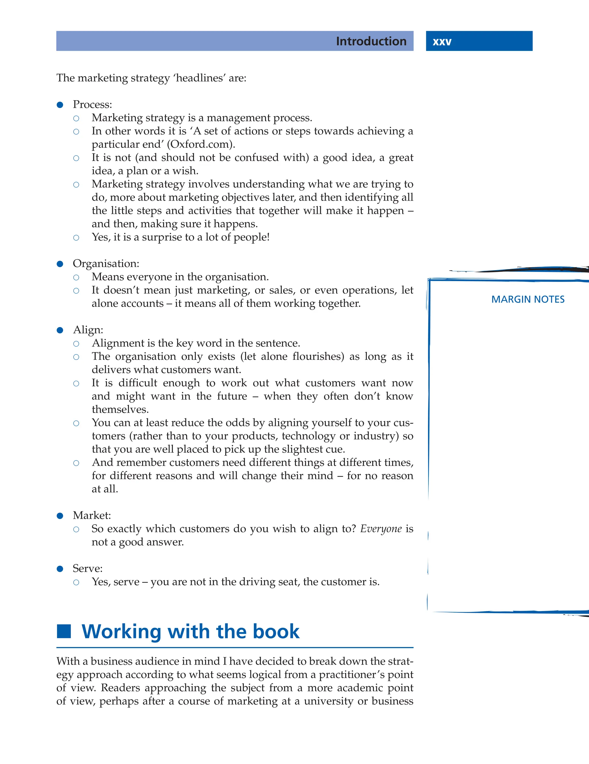 xxv
Introduction
MARGIN NOTES
The marketing strategy ‘headlines’ are:
● Process:
 Marketing strategy is a management process.
 In other words it is ‘A set of actions or steps towards achieving a
particular end’ (Oxford.com).
 It is not (and should not be confused with) a good idea, a great
idea, a plan or a wish.
 Marketing strategy involves understanding what we are trying to
do, more about marketing objectives later, and then identifying all
the little steps and activities that together will make it happen –
and then, making sure it happens.
 Yes, it is a surprise to a lot of people!
● Organisation:
 Means everyone in the organisation.
 It doesn’t mean just marketing, or sales, or even operations, let
alone accounts – it means all of them working together.
● Align:
 Alignment is the key word in the sentence.
 The organisation only exists (let alone flourishes) as long as it
delivers what customers want.
 It is difficult enough to work out what customers want now
and might want in the future – when they often don’t know
themselves.
 You can at least reduce the odds by aligning yourself to your cus-
tomers (rather than to your products, technology or industry) so
that you are well placed to pick up the slightest cue.
 And remember customers need different things at different times,
for different reasons and will change their mind – for no reason
at all.
● Market:
 So exactly which customers do you wish to align to? Everyone is
not a good answer.
● Serve:
 Yes, serve – you are not in the driving seat, the customer is.
■ Working with the book
With a business audience in mind I have decided to break down the strat-
egy approach according to what seems logical from a practitioner’s point
of view. Readers approaching the subject from a more academic point
of view, perhaps after a course of marketing at a university or business
 