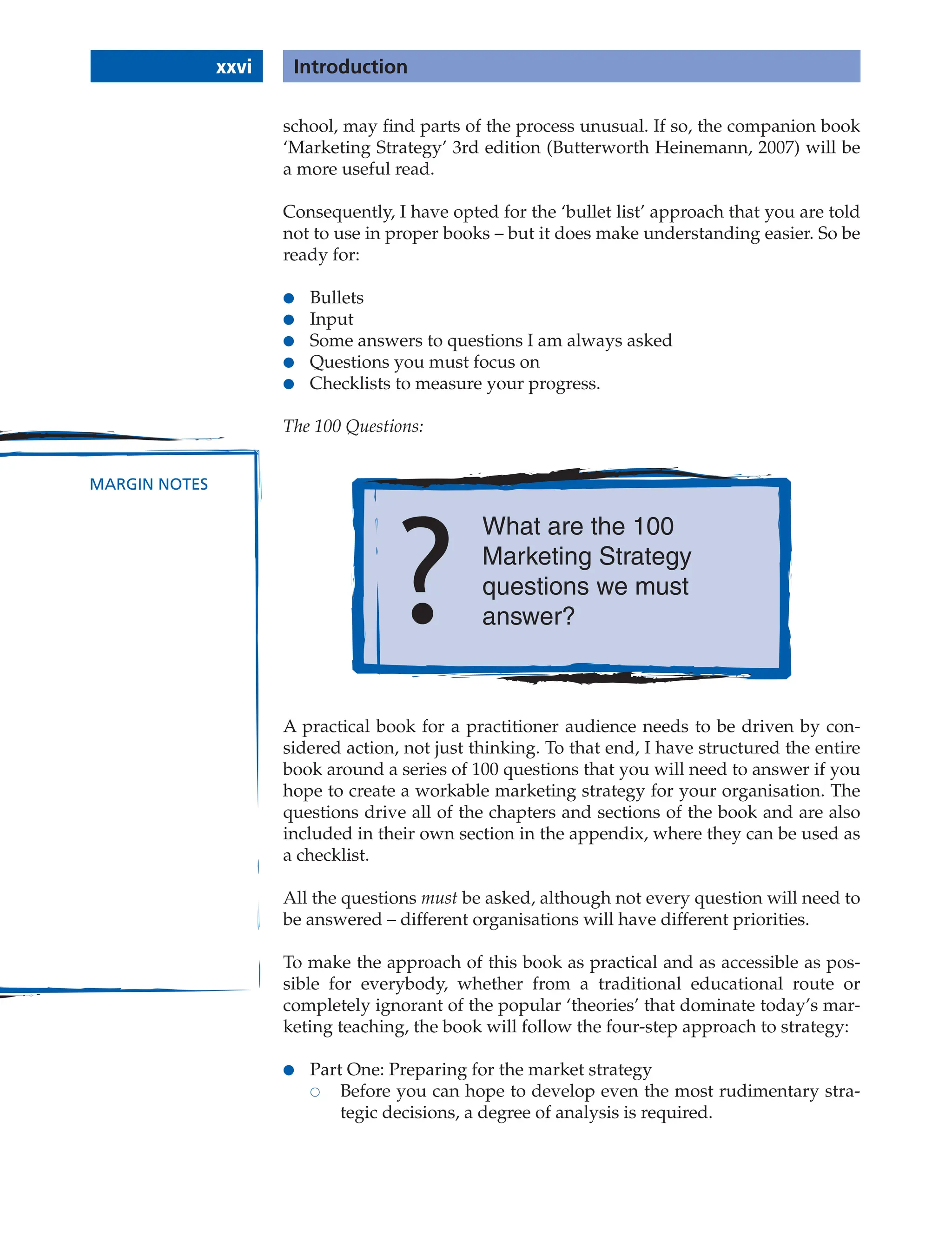 xxvi Introduction
MARGIN NOTES
school, may find parts of the process unusual. If so, the companion book
‘Marketing Strategy’ 3rd edition (Butterworth Heinemann, 2007) will be
a more useful read.
Consequently, I have opted for the ‘bullet list’ approach that you are told
not to use in proper books – but it does make understanding easier. So be
ready for:
● Bullets
● Input
● Some answers to questions I am always asked
● Questions you must focus on
● Checklists to measure your progress.
The 100 Questions:
What are the 100
Marketing Strategy
questions we must
answer?
A practical book for a practitioner audience needs to be driven by con-
sidered action, not just thinking. To that end, I have structured the entire
book around a series of 100 questions that you will need to answer if you
hope to create a workable marketing strategy for your organisation. The
questions drive all of the chapters and sections of the book and are also
included in their own section in the appendix, where they can be used as
a checklist.
All the questions must be asked, although not every question will need to
be answered – different organisations will have different priorities.
To make the approach of this book as practical and as accessible as pos-
sible for everybody, whether from a traditional educational route or
completely ignorant of the popular ‘theories’ that dominate today’s mar-
keting teaching, the book will follow the four-step approach to strategy:
● Part One: Preparing for the market strategy
 Before you can hope to develop even the most rudimentary stra-
tegic decisions, a degree of analysis is required.
 