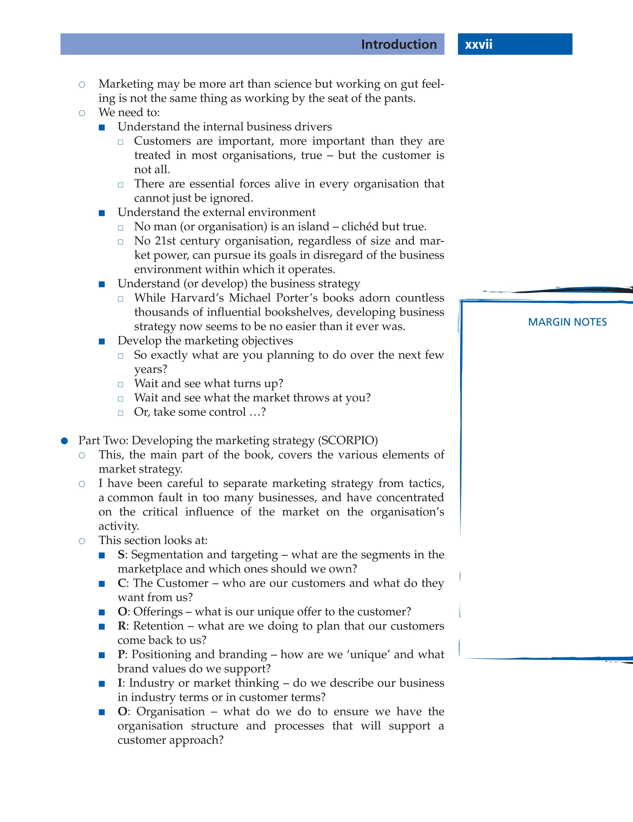 xxvii
Introduction
MARGIN NOTES
 Marketing may be more art than science but working on gut feel-
ing is not the same thing as working by the seat of the pants.
 We need to:
■ Understand the internal business drivers
 Customers are important, more important than they are
treated in most organisations, true – but the customer is
not all.
 There are essential forces alive in every organisation that
cannot just be ignored.
■ Understand the external environment
 No man (or organisation) is an island – clichéd but true.
 No 21st century organisation, regardless of size and mar-
ket power, can pursue its goals in disregard of the business
environment within which it operates.
■ Understand (or develop) the business strategy
 While Harvard’s Michael Porter’s books adorn countless
thousands of influential bookshelves, developing business
strategy now seems to be no easier than it ever was.
■ Develop the marketing objectives
 So exactly what are you planning to do over the next few
years?
 Wait and see what turns up?
 Wait and see what the market throws at you?
 Or, take some control …?
● Part Two: Developing the marketing strategy (SCORPIO)
 This, the main part of the book, covers the various elements of
market strategy.
 I have been careful to separate marketing strategy from tactics,
a common fault in too many businesses, and have concentrated
on the critical influence of the market on the organisation’s
activity.
 This section looks at:
■ S: Segmentation and targeting – what are the segments in the
marketplace and which ones should we own?
■ C: The Customer – who are our customers and what do they
want from us?
■ O: Offerings – what is our unique offer to the customer?
■ R: Retention – what are we doing to plan that our customers
come back to us?
■ P: Positioning and branding – how are we ‘unique’ and what
brand values do we support?
■ I: Industry or market thinking – do we describe our business
in industry terms or in customer terms?
■ O: Organisation – what do we do to ensure we have the
organisation structure and processes that will support a
customer approach?
 