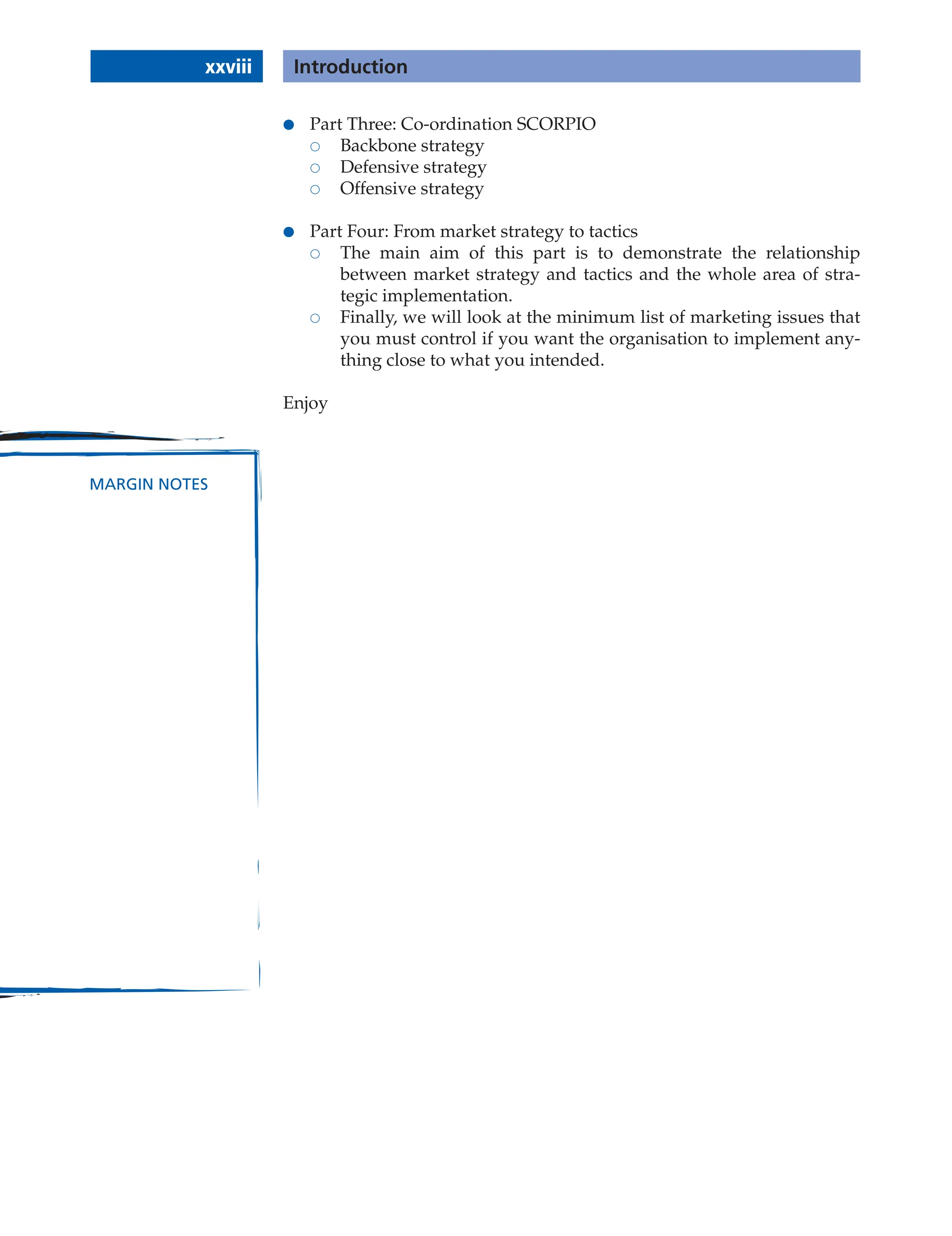 xxviii Introduction
MARGIN NOTES
● Part Three: Co-ordination SCORPIO
 Backbone strategy
 Defensive strategy
 Offensive strategy
● Part Four: From market strategy to tactics
 The main aim of this part is to demonstrate the relationship
between market strategy and tactics and the whole area of stra-
tegic implementation.
 Finally, we will look at the minimum list of marketing issues that
you must control if you want the organisation to implement any-
thing close to what you intended.
Enjoy
 