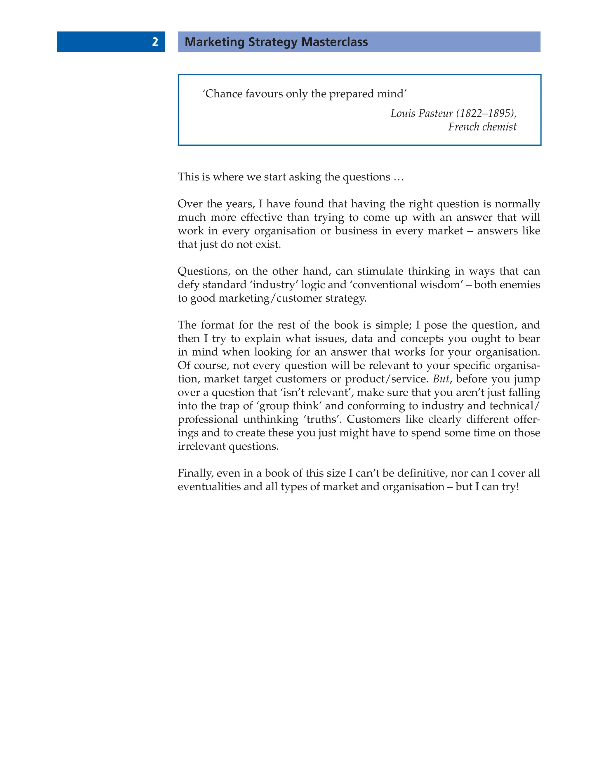 2 Marketing Strategy Masterclass
This is where we start asking the questions …
Over the years, I have found that having the right question is normally
much more effective than trying to come up with an answer that will
work in every organisation or business in every market – answers like
that just do not exist.
Questions, on the other hand, can stimulate thinking in ways that can
defy standard ‘industry’ logic and ‘conventional wisdom’ – both enemies
to good marketing/customer strategy.
The format for the rest of the book is simple; I pose the question, and
then I try to explain what issues, data and concepts you ought to bear
in mind when looking for an answer that works for your organisation.
Of course, not every question will be relevant to your specific organisa-
tion, market target customers or product/service. But, before you jump
over a question that ‘isn’t relevant’, make sure that you aren’t just falling
into the trap of ‘group think’ and conforming to industry and technical/
professional unthinking ‘truths’. Customers like clearly different offer-
ings and to create these you just might have to spend some time on those
irrelevant questions.
Finally, even in a book of this size I can’t be definitive, nor can I cover all
eventualities and all types of market and organisation – but I can try!
‘Chance favours only the prepared mind’
Louis Pasteur (1822–1895),
French chemist
 