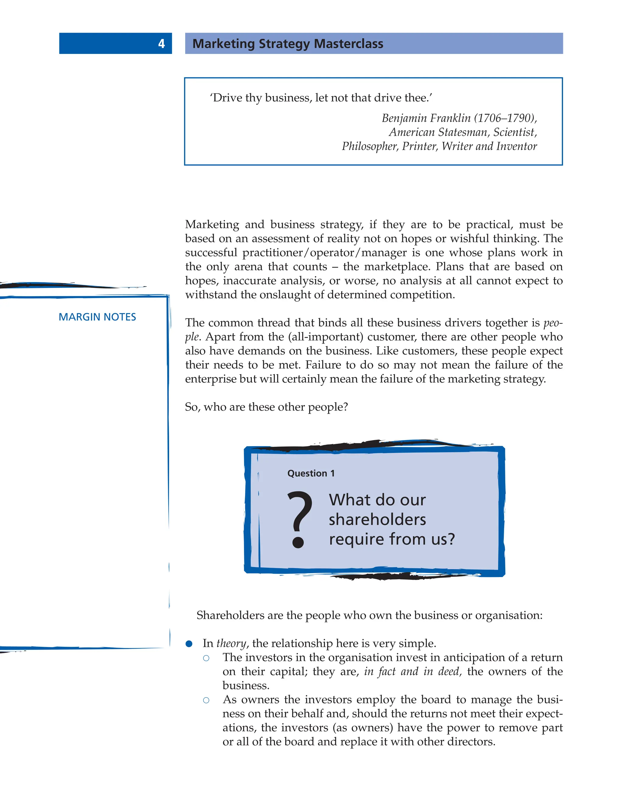 4 Marketing Strategy Masterclass
MARGIN NOTES
Marketing and business strategy, if they are to be practical, must be
based on an assessment of reality not on hopes or wishful thinking. The
successful practitioner/operator/manager is one whose plans work in
the only arena that counts – the marketplace. Plans that are based on
hopes, inaccurate analysis, or worse, no analysis at all cannot expect to
withstand the onslaught of determined competition.
The common thread that binds all these business drivers together is peo-
ple. Apart from the (all-important) customer, there are other people who
also have demands on the business. Like customers, these people expect
their needs to be met. Failure to do so may not mean the failure of the
enterprise but will certainly mean the failure of the marketing strategy.
So, who are these other people?
Question 1
What do our
shareholders
require from us?
Shareholders are the people who own the business or organisation:
● In theory, the relationship here is very simple.
 The investors in the organisation invest in anticipation of a return
on their capital; they are, in fact and in deed, the owners of the
business.
 As owners the investors employ the board to manage the busi-
ness on their behalf and, should the returns not meet their expect-
ations, the investors (as owners) have the power to remove part
or all of the board and replace it with other directors.
‘Drive thy business, let not that drive thee.’
Benjamin Franklin (1706–1790),
American Statesman, Scientist,
Philosopher, Printer, Writer and Inventor
 