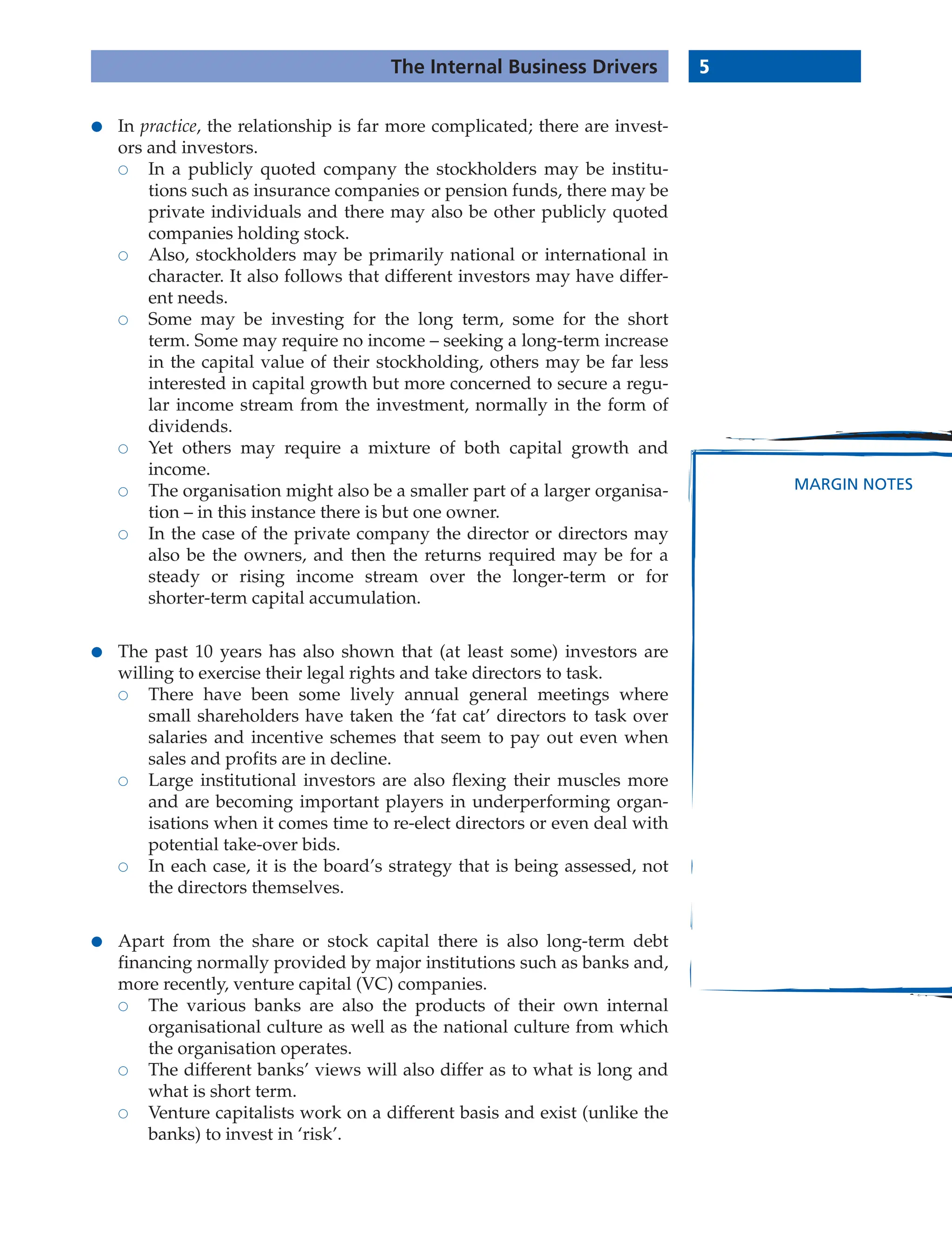 5
The Internal Business Drivers
MARGIN NOTES
● In practice, the relationship is far more complicated; there are invest-
ors and investors.
 In a publicly quoted company the stockholders may be institu-
tions such as insurance companies or pension funds, there may be
private individuals and there may also be other publicly quoted
companies holding stock.
 Also, stockholders may be primarily national or international in
character. It also follows that different investors may have differ-
ent needs.
 Some may be investing for the long term, some for the short
term. Some may require no income – seeking a long-term increase
in the capital value of their stockholding, others may be far less
interested in capital growth but more concerned to secure a regu-
lar income stream from the investment, normally in the form of
dividends.
 Yet others may require a mixture of both capital growth and
income.
 The organisation might also be a smaller part of a larger organisa-
tion – in this instance there is but one owner.
 In the case of the private company the director or directors may
also be the owners, and then the returns required may be for a
steady or rising income stream over the longer-term or for
shorter-term capital accumulation.
● The past 10 years has also shown that (at least some) investors are
willing to exercise their legal rights and take directors to task.
 There have been some lively annual general meetings where
small shareholders have taken the ‘fat cat’ directors to task over
salaries and incentive schemes that seem to pay out even when
sales and profits are in decline.
 Large institutional investors are also flexing their muscles more
and are becoming important players in underperforming organ-
isations when it comes time to re-elect directors or even deal with
potential take-over bids.
 In each case, it is the board’s strategy that is being assessed, not
the directors themselves.
● Apart from the share or stock capital there is also long-term debt
financing normally provided by major institutions such as banks and,
more recently, venture capital (VC) companies.
 The various banks are also the products of their own internal
organisational culture as well as the national culture from which
the organisation operates.
 The different banks’ views will also differ as to what is long and
what is short term.
 Venture capitalists work on a different basis and exist (unlike the
banks) to invest in ‘risk’.
 