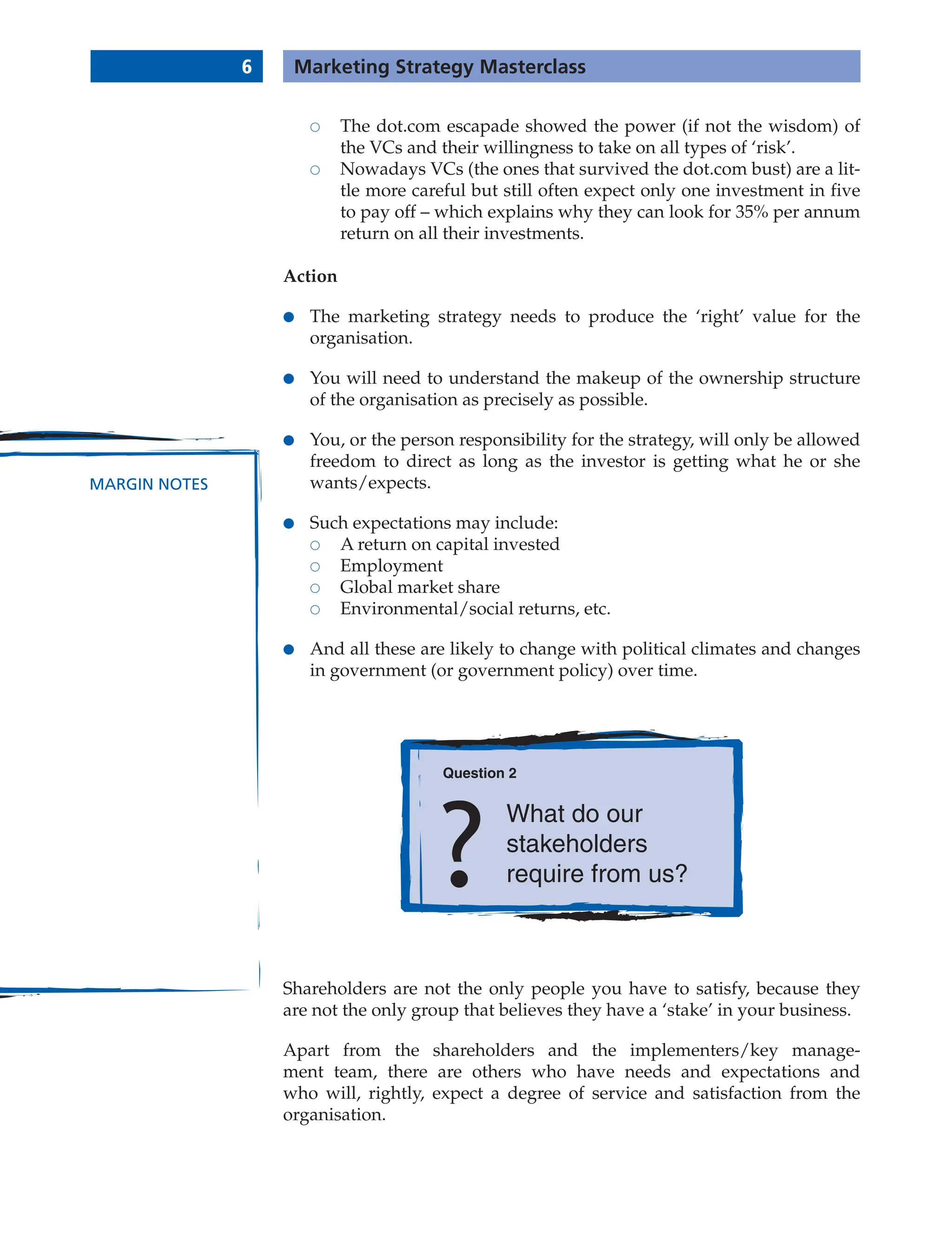 6 Marketing Strategy Masterclass
MARGIN NOTES
 The dot.com escapade showed the power (if not the wisdom) of
the VCs and their willingness to take on all types of ‘risk’.
 Nowadays VCs (the ones that survived the dot.com bust) are a lit-
tle more careful but still often expect only one investment in five
to pay off – which explains why they can look for 35% per annum
return on all their investments.
Action
● The marketing strategy needs to produce the ‘right’ value for the
organisation.
● You will need to understand the makeup of the ownership structure
of the organisation as precisely as possible.
● You, or the person responsibility for the strategy, will only be allowed
freedom to direct as long as the investor is getting what he or she
wants/expects.
● Such expectations may include:
 A return on capital invested
 Employment
 Global market share
 Environmental/social returns, etc.
● And all these are likely to change with political climates and changes
in government (or government policy) over time.
Question 2
What do our
stakeholders
require from us?
Shareholders are not the only people you have to satisfy, because they
are not the only group that believes they have a ‘stake’ in your business.
Apart from the shareholders and the implementers/key manage-
ment team, there are others who have needs and expectations and
who will, rightly, expect a degree of service and satisfaction from the
organisation.
 