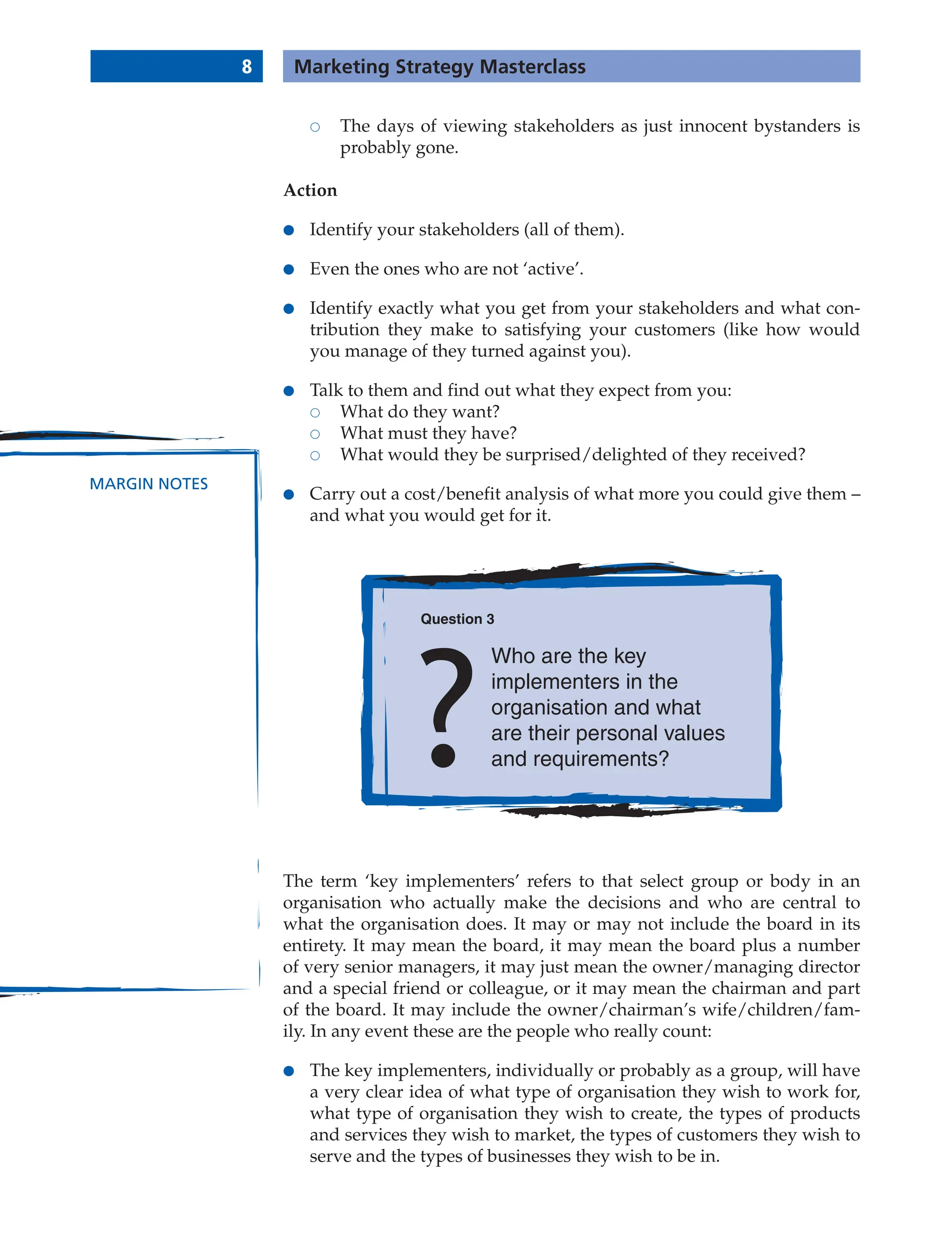 8 Marketing Strategy Masterclass
MARGIN NOTES
 The days of viewing stakeholders as just innocent bystanders is
probably gone.
Action
● Identify your stakeholders (all of them).
● Even the ones who are not ‘active’.
● Identify exactly what you get from your stakeholders and what con-
tribution they make to satisfying your customers (like how would
you manage of they turned against you).
● Talk to them and find out what they expect from you:
 What do they want?
 What must they have?
 What would they be surprised/delighted of they received?
● Carry out a cost/benefit analysis of what more you could give them –
and what you would get for it.
Question 3
Who are the key
implementers in the
organisation and what
are their personal values
and requirements?
The term ‘key implementers’ refers to that select group or body in an
organisation who actually make the decisions and who are central to
what the organisation does. It may or may not include the board in its
entirety. It may mean the board, it may mean the board plus a number
of very senior managers, it may just mean the owner/managing director
and a special friend or colleague, or it may mean the chairman and part
of the board. It may include the owner/chairman’s wife/children/fam-
ily. In any event these are the people who really count:
● The key implementers, individually or probably as a group, will have
a very clear idea of what type of organisation they wish to work for,
what type of organisation they wish to create, the types of products
and services they wish to market, the types of customers they wish to
serve and the types of businesses they wish to be in.
 
