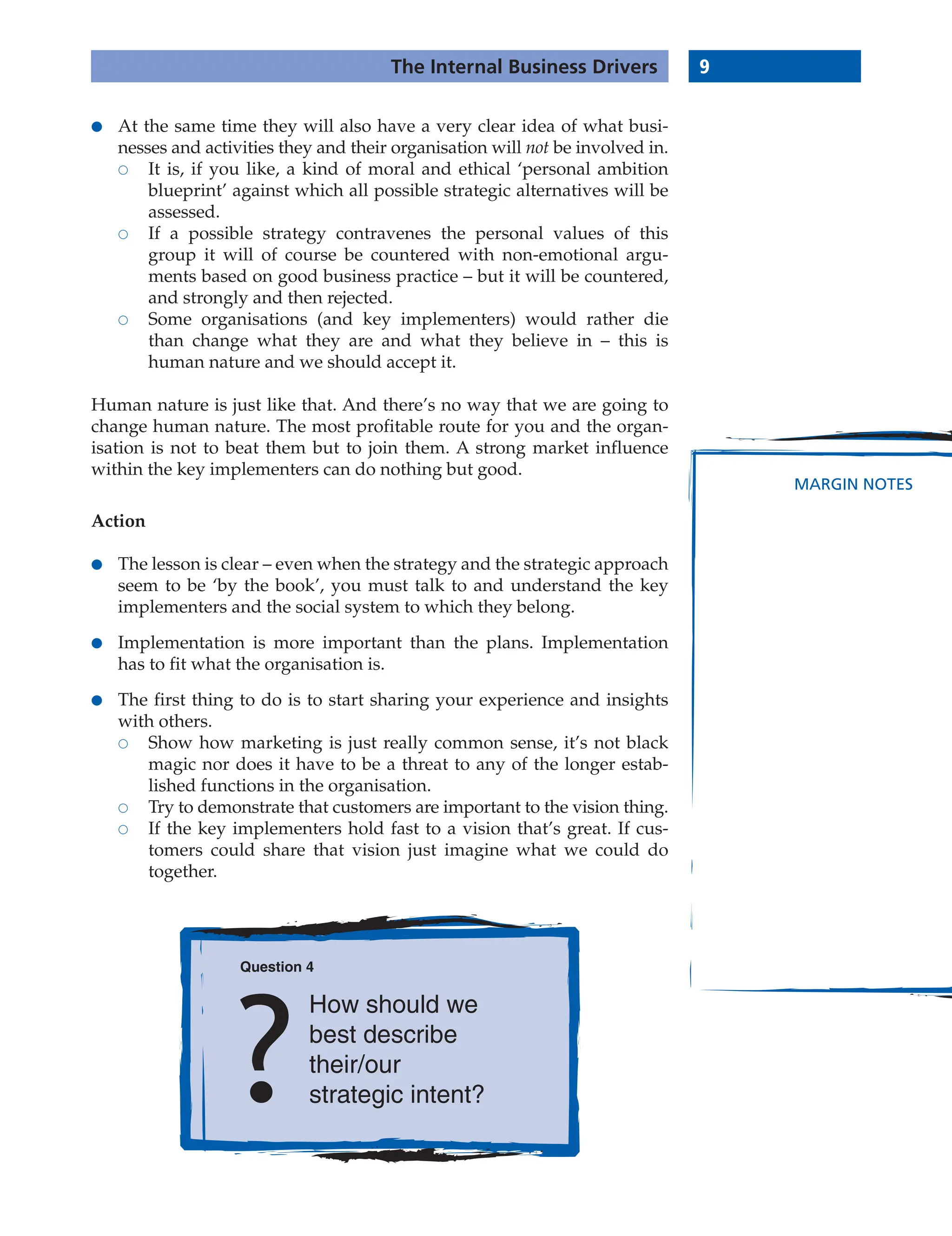 9
The Internal Business Drivers
MARGIN NOTES
● At the same time they will also have a very clear idea of what busi-
nesses and activities they and their organisation will not be involved in.
 It is, if you like, a kind of moral and ethical ‘personal ambition
blueprint’ against which all possible strategic alternatives will be
assessed.
 If a possible strategy contravenes the personal values of this
group it will of course be countered with non-emotional argu-
ments based on good business practice – but it will be countered,
and strongly and then rejected.
 Some organisations (and key implementers) would rather die
than change what they are and what they believe in – this is
human nature and we should accept it.
Human nature is just like that. And there’s no way that we are going to
change human nature. The most profitable route for you and the organ-
isation is not to beat them but to join them. A strong market influence
within the key implementers can do nothing but good.
Action
● The lesson is clear – even when the strategy and the strategic approach
seem to be ‘by the book’, you must talk to and understand the key
implementers and the social system to which they belong.
● Implementation is more important than the plans. Implementation
has to fit what the organisation is.
● The first thing to do is to start sharing your experience and insights
with others.
 Show how marketing is just really common sense, it’s not black
magic nor does it have to be a threat to any of the longer estab-
lished functions in the organisation.
 Try to demonstrate that customers are important to the vision thing.
 If the key implementers hold fast to a vision that’s great. If cus-
tomers could share that vision just imagine what we could do
together.
Question 4
How should we
best describe
their/our
strategic intent?
 