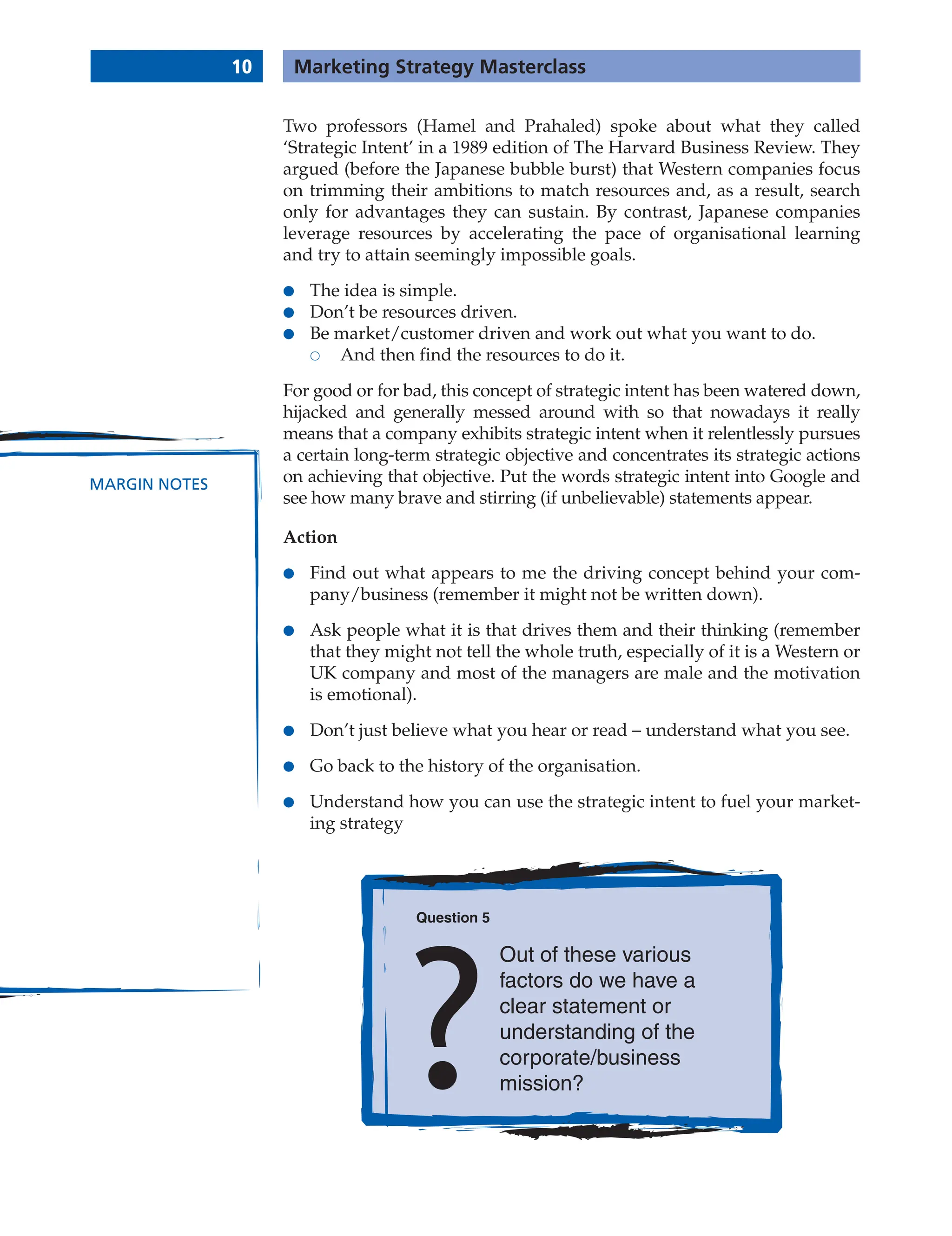 10 Marketing Strategy Masterclass
MARGIN NOTES
Two professors (Hamel and Prahaled) spoke about what they called
‘Strategic Intent’ in a 1989 edition of The Harvard Business Review. They
argued (before the Japanese bubble burst) that Western companies focus
on trimming their ambitions to match resources and, as a result, search
only for advantages they can sustain. By contrast, Japanese companies
leverage resources by accelerating the pace of organisational learning
and try to attain seemingly impossible goals.
● The idea is simple.
● Don’t be resources driven.
● Be market/customer driven and work out what you want to do.
 And then find the resources to do it.
For good or for bad, this concept of strategic intent has been watered down,
hijacked and generally messed around with so that nowadays it really
means that a company exhibits strategic intent when it relentlessly pursues
a certain long-term strategic objective and concentrates its strategic actions
on achieving that objective. Put the words strategic intent into Google and
see how many brave and stirring (if unbelievable) statements appear.
Action
● Find out what appears to me the driving concept behind your com-
pany/business (remember it might not be written down).
● Ask people what it is that drives them and their thinking (remember
that they might not tell the whole truth, especially of it is a Western or
UK company and most of the managers are male and the motivation
is emotional).
● Don’t just believe what you hear or read – understand what you see.
● Go back to the history of the organisation.
● Understand how you can use the strategic intent to fuel your market-
ing strategy
Question 5
Out of these various
factors do we have a
clear statement or
understanding of the
corporate/business
mission?
 