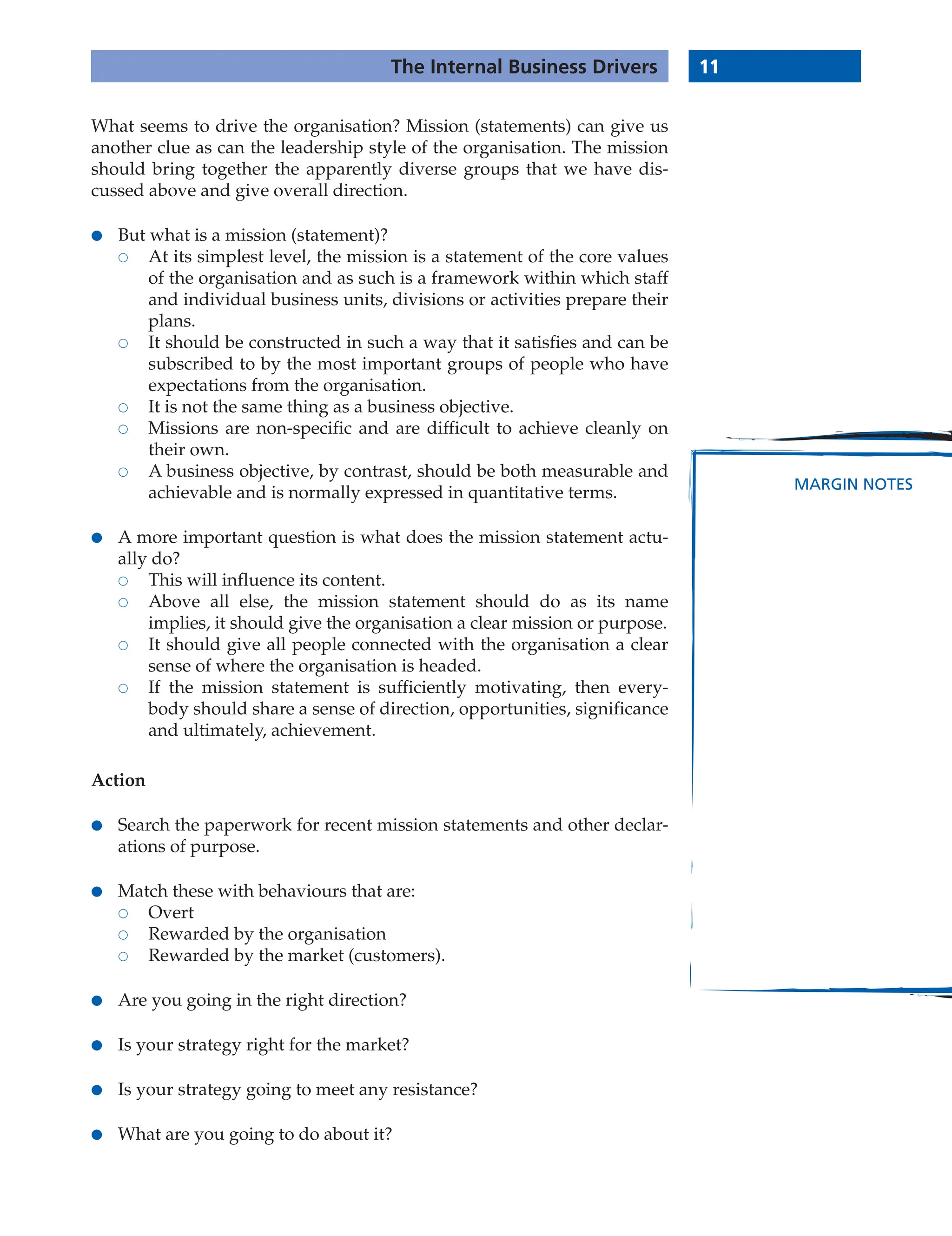 11
The Internal Business Drivers
MARGIN NOTES
What seems to drive the organisation? Mission (statements) can give us
another clue as can the leadership style of the organisation. The mission
should bring together the apparently diverse groups that we have dis-
cussed above and give overall direction.
● But what is a mission (statement)?
 At its simplest level, the mission is a statement of the core values
of the organisation and as such is a framework within which staff
and individual business units, divisions or activities prepare their
plans.
 It should be constructed in such a way that it satisfies and can be
subscribed to by the most important groups of people who have
expectations from the organisation.
 It is not the same thing as a business objective.
 Missions are non-specific and are difficult to achieve cleanly on
their own.
 A business objective, by contrast, should be both measurable and
achievable and is normally expressed in quantitative terms.
● A more important question is what does the mission statement actu-
ally do?
 This will influence its content.
 Above all else, the mission statement should do as its name
implies, it should give the organisation a clear mission or purpose.
 It should give all people connected with the organisation a clear
sense of where the organisation is headed.
 If the mission statement is sufficiently motivating, then every-
body should share a sense of direction, opportunities, significance
and ultimately, achievement.
Action
● Search the paperwork for recent mission statements and other declar-
ations of purpose.
● Match these with behaviours that are:
 Overt
 Rewarded by the organisation
 Rewarded by the market (customers).
● Are you going in the right direction?
● Is your strategy right for the market?
● Is your strategy going to meet any resistance?
● What are you going to do about it?
 