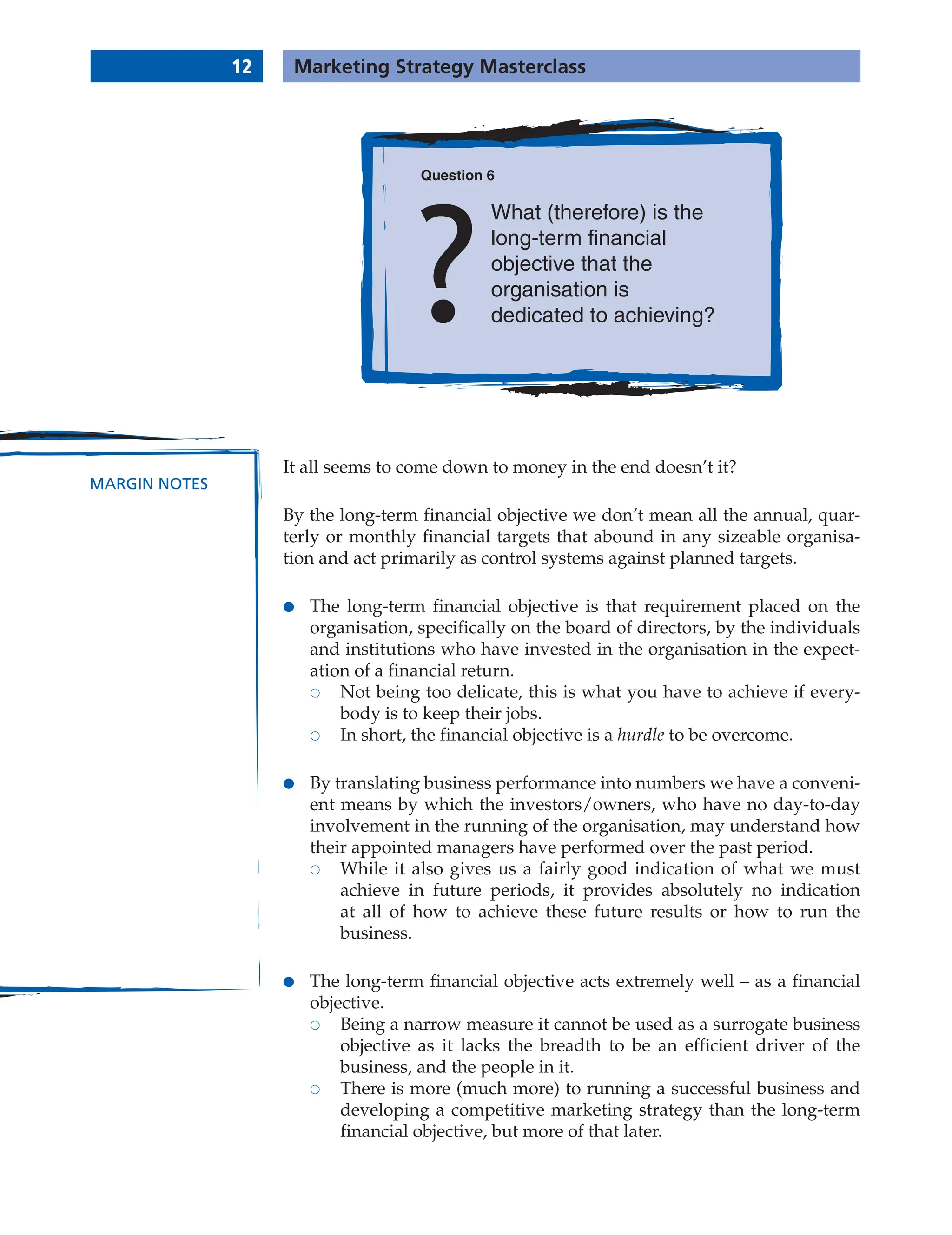 12 Marketing Strategy Masterclass
MARGIN NOTES
It all seems to come down to money in the end doesn’t it?
By the long-term financial objective we don’t mean all the annual, quar-
terly or monthly financial targets that abound in any sizeable organisa-
tion and act primarily as control systems against planned targets.
● The long-term financial objective is that requirement placed on the
organisation, specifically on the board of directors, by the individuals
and institutions who have invested in the organisation in the expect-
ation of a financial return.
 Not being too delicate, this is what you have to achieve if every-
body is to keep their jobs.
 In short, the financial objective is a hurdle to be overcome.
● By translating business performance into numbers we have a conveni-
ent means by which the investors/owners, who have no day-to-day
involvement in the running of the organisation, may understand how
their appointed managers have performed over the past period.
 While it also gives us a fairly good indication of what we must
achieve in future periods, it provides absolutely no indication
at all of how to achieve these future results or how to run the
business.
● The long-term financial objective acts extremely well – as a financial
objective.
 Being a narrow measure it cannot be used as a surrogate business
objective as it lacks the breadth to be an efficient driver of the
business, and the people in it.
 There is more (much more) to running a successful business and
developing a competitive marketing strategy than the long-term
financial objective, but more of that later.
Question 6
What (therefore) is the
long-term financial
objective that the
organisation is
dedicated to achieving?
 