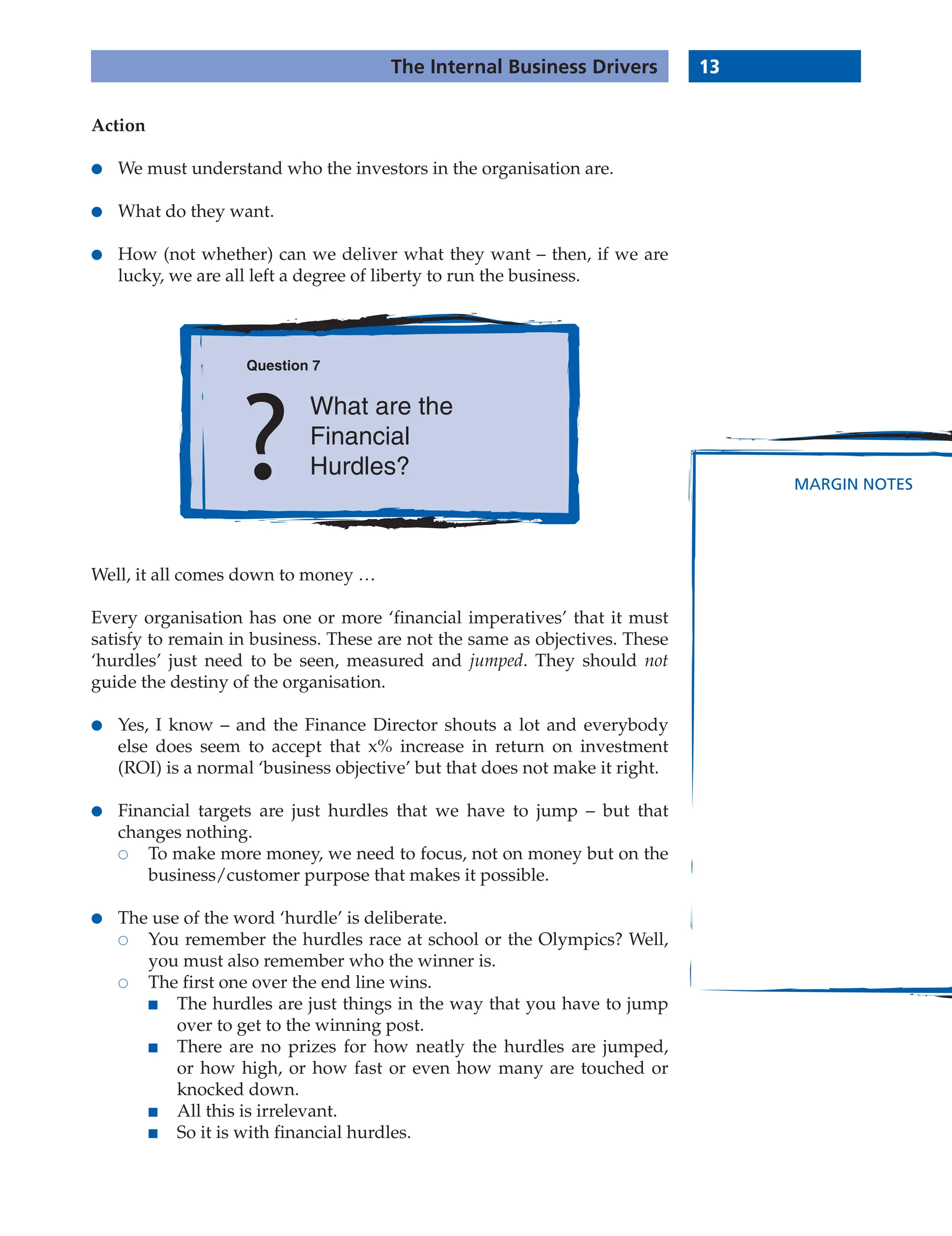 13
The Internal Business Drivers
MARGIN NOTES
Action
● We must understand who the investors in the organisation are.
● What do they want.
● How (not whether) can we deliver what they want – then, if we are
lucky, we are all left a degree of liberty to run the business.
Question 7
What are the
Financial
Hurdles?
Well, it all comes down to money …
Every organisation has one or more ‘financial imperatives’ that it must
satisfy to remain in business. These are not the same as objectives. These
‘hurdles’ just need to be seen, measured and jumped. They should not
guide the destiny of the organisation.
● Yes, I know – and the Finance Director shouts a lot and everybody
else does seem to accept that x% increase in return on investment
(ROI) is a normal ‘business objective’ but that does not make it right.
● Financial targets are just hurdles that we have to jump – but that
changes nothing.
 To make more money, we need to focus, not on money but on the
business/customer purpose that makes it possible.
● The use of the word ‘hurdle’ is deliberate.
 You remember the hurdles race at school or the Olympics? Well,
you must also remember who the winner is.
 The first one over the end line wins.
■ The hurdles are just things in the way that you have to jump
over to get to the winning post.
■ There are no prizes for how neatly the hurdles are jumped,
or how high, or how fast or even how many are touched or
knocked down.
■ All this is irrelevant.
■ So it is with financial hurdles.
 