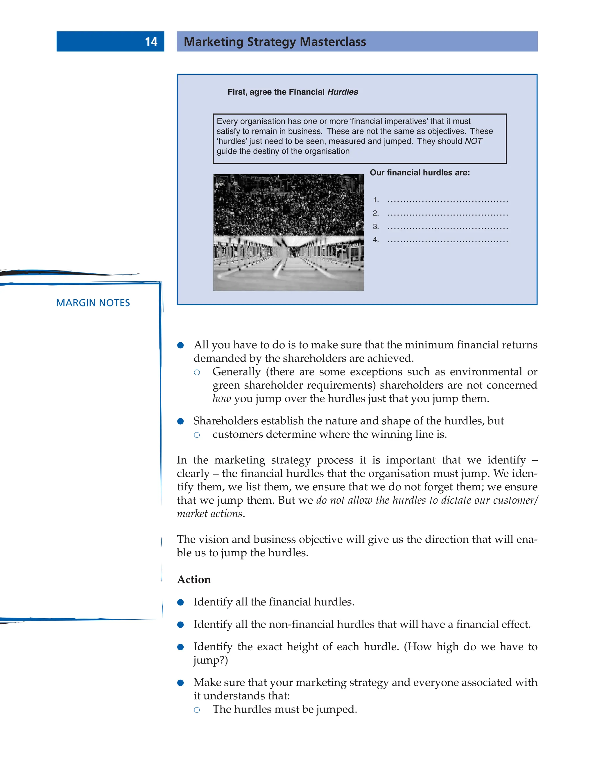 14 Marketing Strategy Masterclass
MARGIN NOTES
● All you have to do is to make sure that the minimum financial returns
demanded by the shareholders are achieved.
 Generally (there are some exceptions such as environmental or
green shareholder requirements) shareholders are not concerned
how you jump over the hurdles just that you jump them.
● Shareholders establish the nature and shape of the hurdles, but
 customers determine where the winning line is.
In the marketing strategy process it is important that we identify –
clearly – the financial hurdles that the organisation must jump. We iden-
tify them, we list them, we ensure that we do not forget them; we ensure
that we jump them. But we do not allow the hurdles to dictate our customer/
market actions.
The vision and business objective will give us the direction that will ena-
ble us to jump the hurdles.
Action
● Identify all the financial hurdles.
● Identify all the non-financial hurdles that will have a financial effect.
● Identify the exact height of each hurdle. (How high do we have to
jump?)
● Make sure that your marketing strategy and everyone associated with
it understands that:
 The hurdles must be jumped.
First, agree the Financial Hurdles
Our financial hurdles are:
1.
2.
3.
4.
Every organisation has one or more ‘financial imperatives’ that it must
satisfy to remain in business. These are not the same as objectives. These
‘hurdles’ just need to be seen, measured and jumped. They should NOT
guide the destiny of the organisation
 