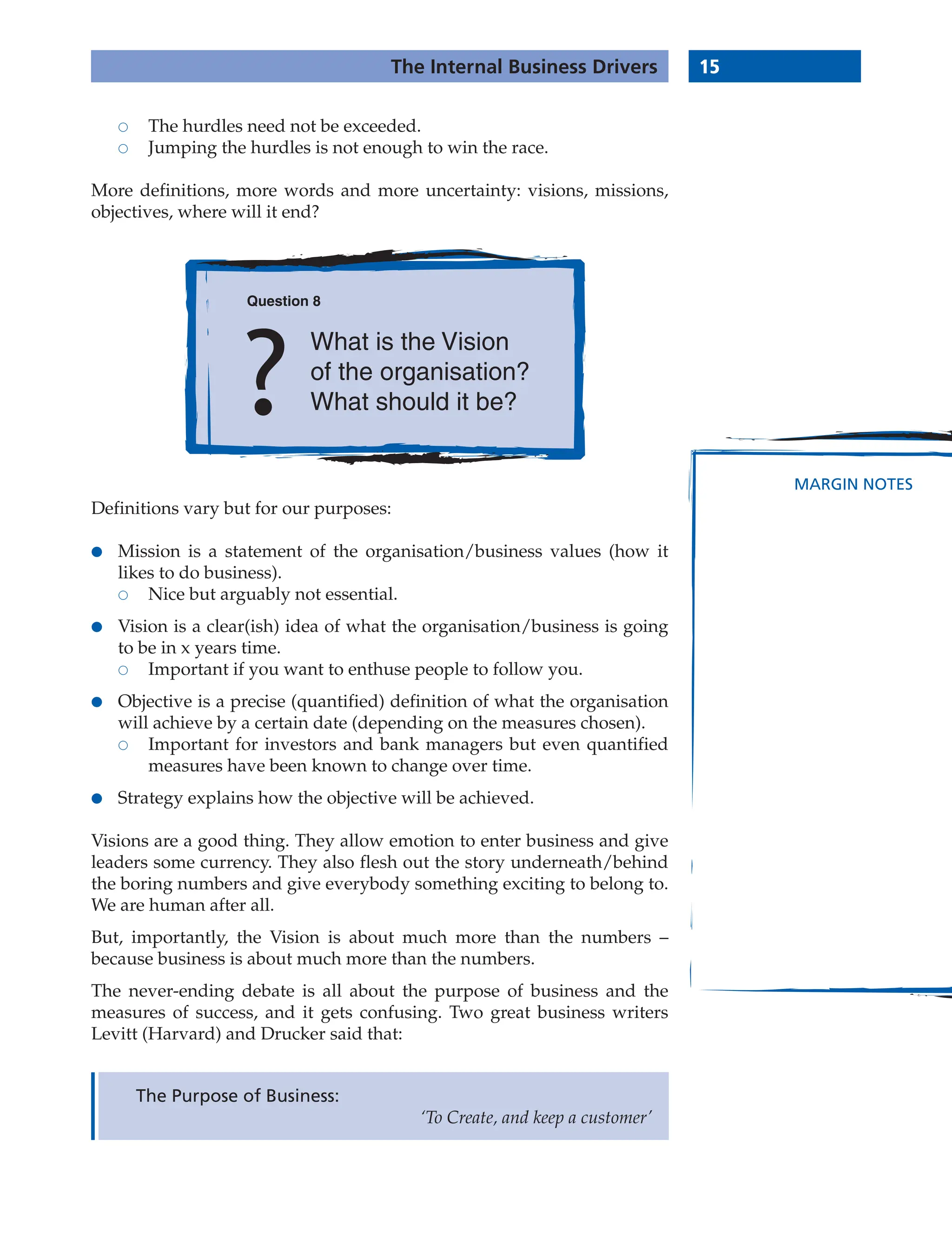15
The Internal Business Drivers
MARGIN NOTES
 The hurdles need not be exceeded.
 Jumping the hurdles is not enough to win the race.
More definitions, more words and more uncertainty: visions, missions,
objectives, where will it end?
The Purpose of Business:
‘To Create, and keep a customer’
Question 8
What is the Vision
of the organisation?
What should it be?
Definitions vary but for our purposes:
● Mission is a statement of the organisation/business values (how it
likes to do business).
 Nice but arguably not essential.
● Vision is a clear(ish) idea of what the organisation/business is going
to be in x years time.
 Important if you want to enthuse people to follow you.
● Objective is a precise (quantified) definition of what the organisation
will achieve by a certain date (depending on the measures chosen).
 Important for investors and bank managers but even quantified
measures have been known to change over time.
● Strategy explains how the objective will be achieved.
Visions are a good thing. They allow emotion to enter business and give
leaders some currency. They also flesh out the story underneath/behind
the boring numbers and give everybody something exciting to belong to.
We are human after all.
But, importantly, the Vision is about much more than the numbers –
because business is about much more than the numbers.
The never-ending debate is all about the purpose of business and the
measures of success, and it gets confusing. Two great business writers
Levitt (Harvard) and Drucker said that:
 