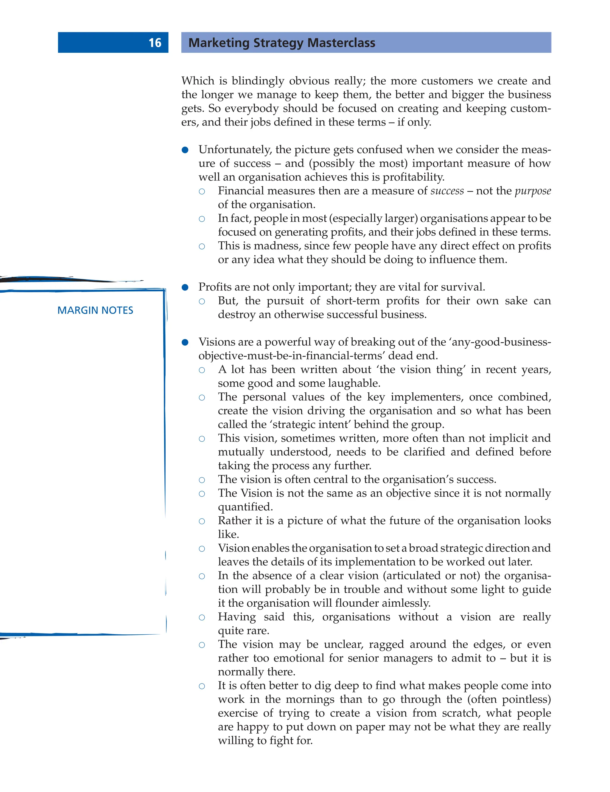 Which is blindingly obvious really; the more customers we create and
the longer we manage to keep them, the better and bigger the business
gets. So everybody should be focused on creating and keeping custom-
ers, and their jobs defined in these terms – if only.
● Unfortunately, the picture gets confused when we consider the meas-
ure of success – and (possibly the most) important measure of how
well an organisation achieves this is profitability.
 Financial measures then are a measure of success – not the purpose
of the organisation.
 In fact, people in most (especially larger) organisations appear to be
focused on generating profits, and their jobs defined in these terms.
 This is madness, since few people have any direct effect on profits
or any idea what they should be doing to influence them.
● Profits are not only important; they are vital for survival.
 But, the pursuit of short-term profits for their own sake can
destroy an otherwise successful business.
● Visions are a powerful way of breaking out of the ‘any-good-business-
objective-must-be-in-financial-terms’ dead end.
 A lot has been written about ‘the vision thing’ in recent years,
some good and some laughable.
 The personal values of the key implementers, once combined,
create the vision driving the organisation and so what has been
called the ‘strategic intent’ behind the group.
 This vision, sometimes written, more often than not implicit and
mutually understood, needs to be clarified and defined before
taking the process any further.
 The vision is often central to the organisation’s success.
 The Vision is not the same as an objective since it is not normally
quantified.
 Rather it is a picture of what the future of the organisation looks
like.
 Vision enables the organisation to set a broad strategic direction and
leaves the details of its implementation to be worked out later.
 In the absence of a clear vision (articulated or not) the organisa-
tion will probably be in trouble and without some light to guide
it the organisation will flounder aimlessly.
 Having said this, organisations without a vision are really
quite rare.
 The vision may be unclear, ragged around the edges, or even
rather too emotional for senior managers to admit to – but it is
normally there.
 It is often better to dig deep to find what makes people come into
work in the mornings than to go through the (often pointless)
exercise of trying to create a vision from scratch, what people
are happy to put down on paper may not be what they are really
willing to fight for.
16 Marketing Strategy Masterclass
MARGIN NOTES
 