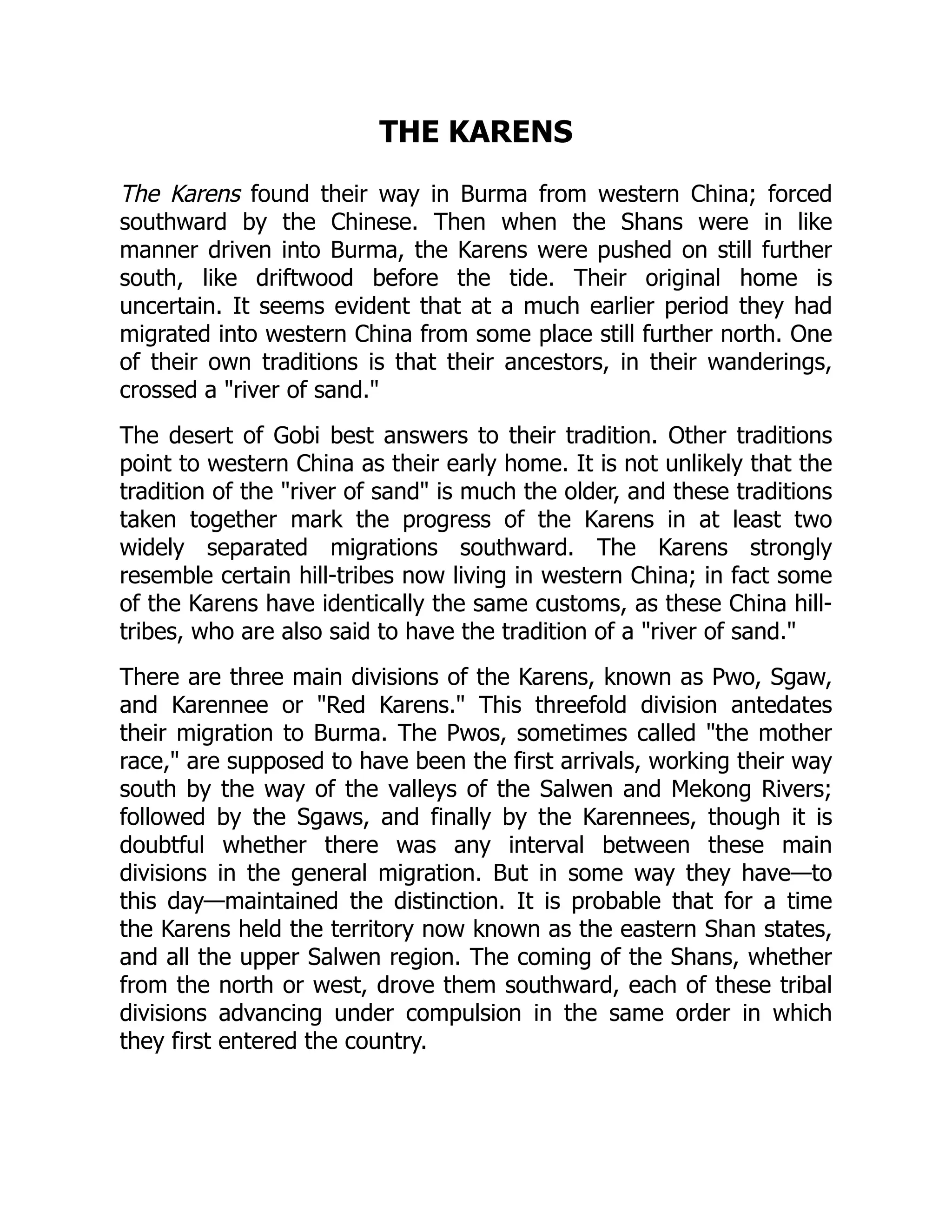 THE KARENS
The Karens found their way in Burma from western China; forced
southward by the Chinese. Then when the Shans were in like
manner driven into Burma, the Karens were pushed on still further
south, like driftwood before the tide. Their original home is
uncertain. It seems evident that at a much earlier period they had
migrated into western China from some place still further north. One
of their own traditions is that their ancestors, in their wanderings,
crossed a river of sand.
The desert of Gobi best answers to their tradition. Other traditions
point to western China as their early home. It is not unlikely that the
tradition of the river of sand is much the older, and these traditions
taken together mark the progress of the Karens in at least two
widely separated migrations southward. The Karens strongly
resemble certain hill-tribes now living in western China; in fact some
of the Karens have identically the same customs, as these China hill-
tribes, who are also said to have the tradition of a river of sand.
There are three main divisions of the Karens, known as Pwo, Sgaw,
and Karennee or Red Karens. This threefold division antedates
their migration to Burma. The Pwos, sometimes called the mother
race, are supposed to have been the first arrivals, working their way
south by the way of the valleys of the Salwen and Mekong Rivers;
followed by the Sgaws, and finally by the Karennees, though it is
doubtful whether there was any interval between these main
divisions in the general migration. But in some way they have—to
this day—maintained the distinction. It is probable that for a time
the Karens held the territory now known as the eastern Shan states,
and all the upper Salwen region. The coming of the Shans, whether
from the north or west, drove them southward, each of these tribal
divisions advancing under compulsion in the same order in which
they first entered the country.
 