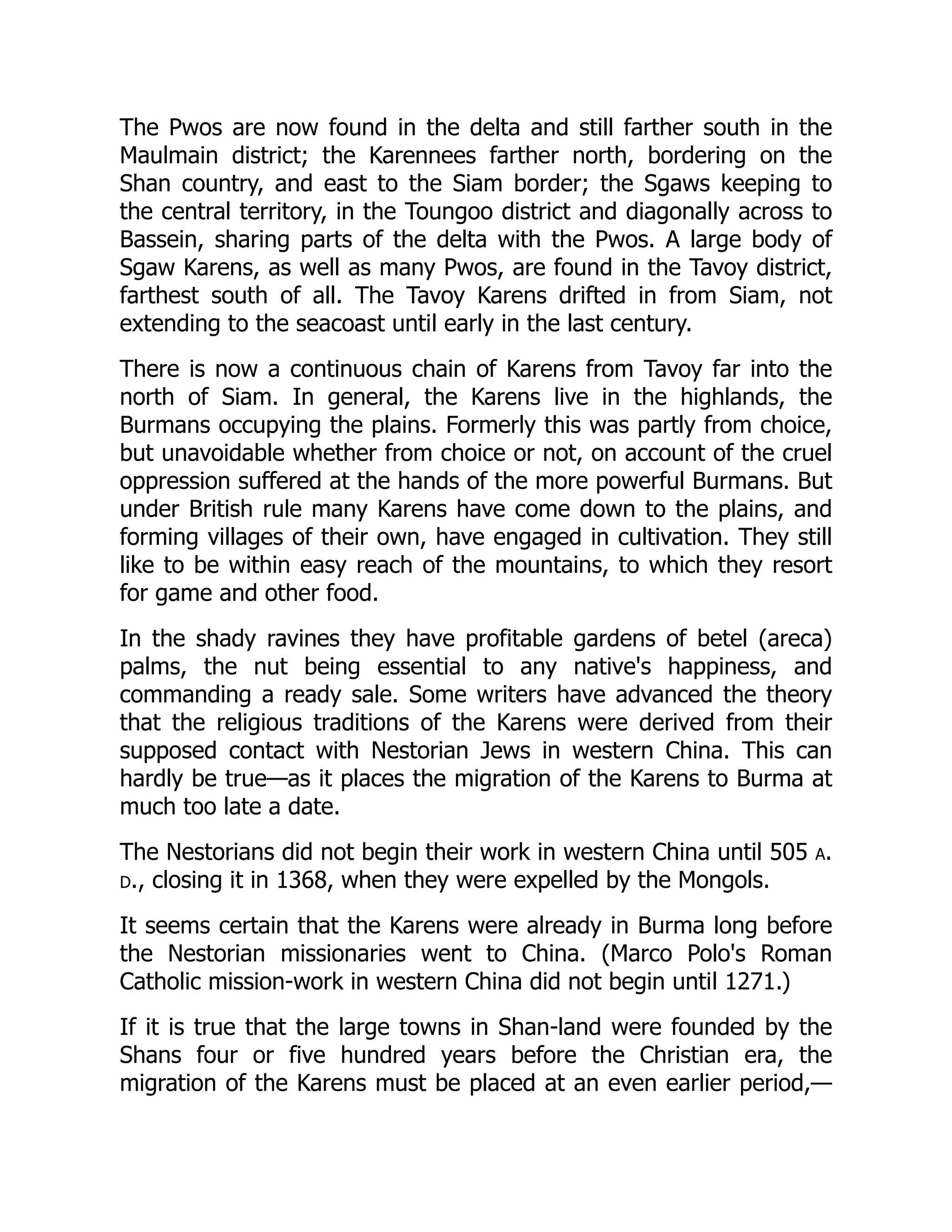 The Pwos are now found in the delta and still farther south in the
Maulmain district; the Karennees farther north, bordering on the
Shan country, and east to the Siam border; the Sgaws keeping to
the central territory, in the Toungoo district and diagonally across to
Bassein, sharing parts of the delta with the Pwos. A large body of
Sgaw Karens, as well as many Pwos, are found in the Tavoy district,
farthest south of all. The Tavoy Karens drifted in from Siam, not
extending to the seacoast until early in the last century.
There is now a continuous chain of Karens from Tavoy far into the
north of Siam. In general, the Karens live in the highlands, the
Burmans occupying the plains. Formerly this was partly from choice,
but unavoidable whether from choice or not, on account of the cruel
oppression suffered at the hands of the more powerful Burmans. But
under British rule many Karens have come down to the plains, and
forming villages of their own, have engaged in cultivation. They still
like to be within easy reach of the mountains, to which they resort
for game and other food.
In the shady ravines they have profitable gardens of betel (areca)
palms, the nut being essential to any native's happiness, and
commanding a ready sale. Some writers have advanced the theory
that the religious traditions of the Karens were derived from their
supposed contact with Nestorian Jews in western China. This can
hardly be true—as it places the migration of the Karens to Burma at
much too late a date.
The Nestorians did not begin their work in western China until 505 a.
d., closing it in 1368, when they were expelled by the Mongols.
It seems certain that the Karens were already in Burma long before
the Nestorian missionaries went to China. (Marco Polo's Roman
Catholic mission-work in western China did not begin until 1271.)
If it is true that the large towns in Shan-land were founded by the
Shans four or five hundred years before the Christian era, the
migration of the Karens must be placed at an even earlier period,—
 