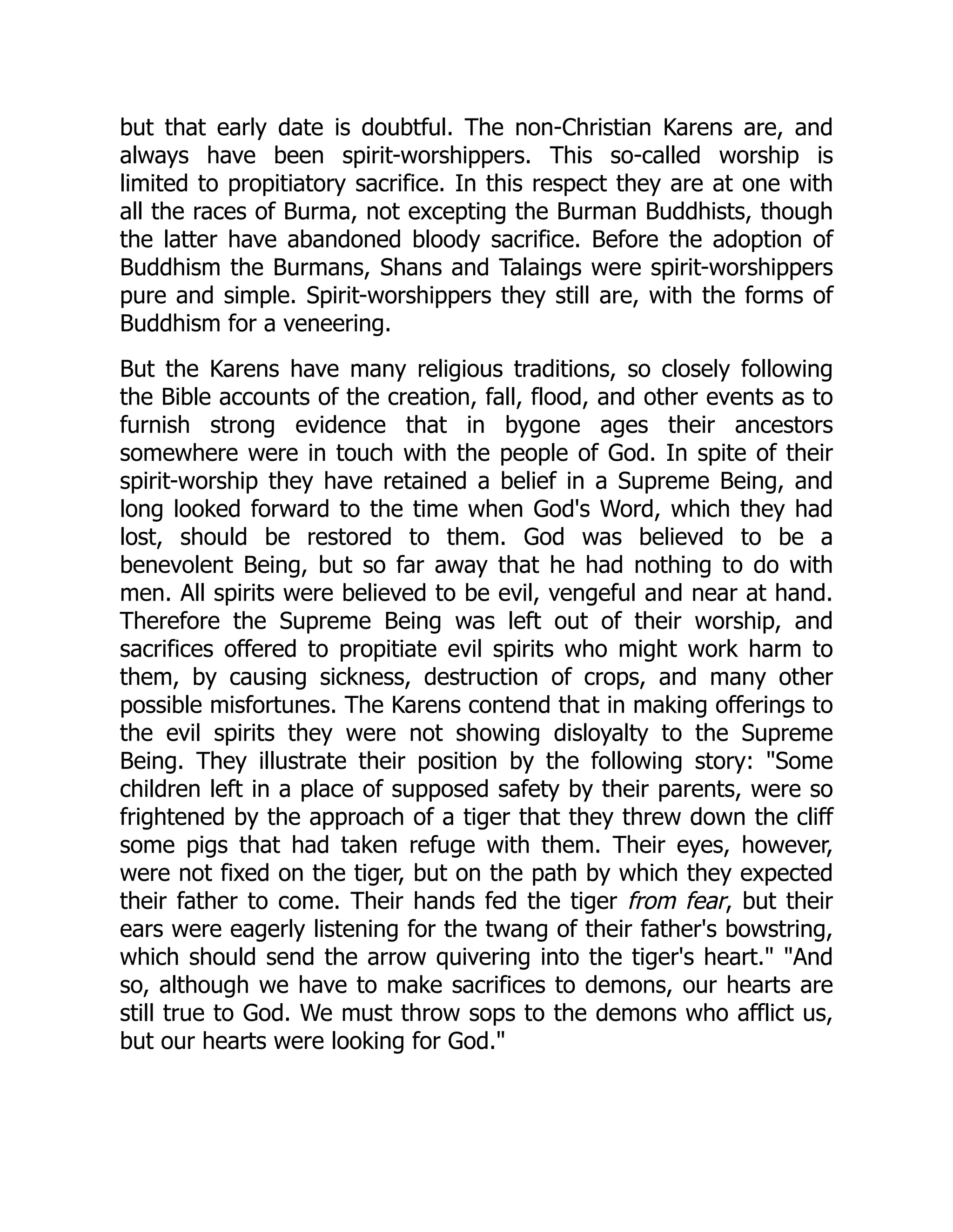 but that early date is doubtful. The non-Christian Karens are, and
always have been spirit-worshippers. This so-called worship is
limited to propitiatory sacrifice. In this respect they are at one with
all the races of Burma, not excepting the Burman Buddhists, though
the latter have abandoned bloody sacrifice. Before the adoption of
Buddhism the Burmans, Shans and Talaings were spirit-worshippers
pure and simple. Spirit-worshippers they still are, with the forms of
Buddhism for a veneering.
But the Karens have many religious traditions, so closely following
the Bible accounts of the creation, fall, flood, and other events as to
furnish strong evidence that in bygone ages their ancestors
somewhere were in touch with the people of God. In spite of their
spirit-worship they have retained a belief in a Supreme Being, and
long looked forward to the time when God's Word, which they had
lost, should be restored to them. God was believed to be a
benevolent Being, but so far away that he had nothing to do with
men. All spirits were believed to be evil, vengeful and near at hand.
Therefore the Supreme Being was left out of their worship, and
sacrifices offered to propitiate evil spirits who might work harm to
them, by causing sickness, destruction of crops, and many other
possible misfortunes. The Karens contend that in making offerings to
the evil spirits they were not showing disloyalty to the Supreme
Being. They illustrate their position by the following story: Some
children left in a place of supposed safety by their parents, were so
frightened by the approach of a tiger that they threw down the cliff
some pigs that had taken refuge with them. Their eyes, however,
were not fixed on the tiger, but on the path by which they expected
their father to come. Their hands fed the tiger from fear, but their
ears were eagerly listening for the twang of their father's bowstring,
which should send the arrow quivering into the tiger's heart. And
so, although we have to make sacrifices to demons, our hearts are
still true to God. We must throw sops to the demons who afflict us,
but our hearts were looking for God.
 