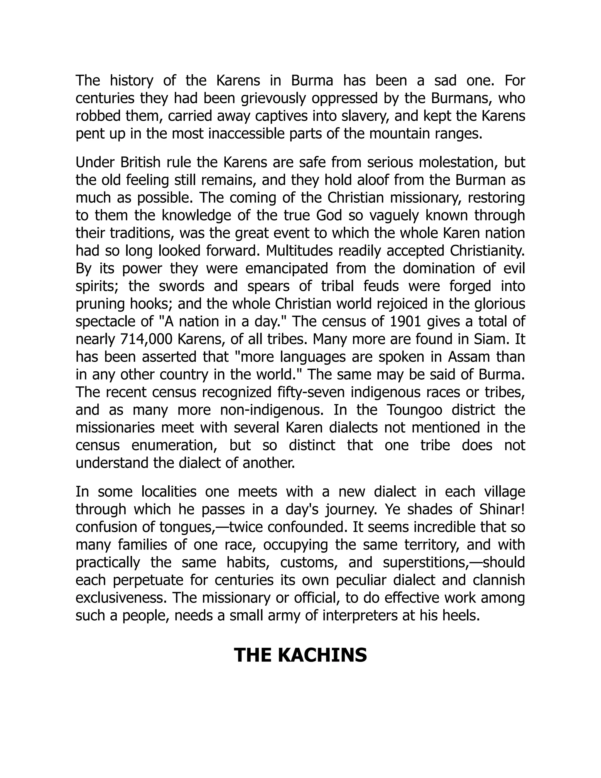 The history of the Karens in Burma has been a sad one. For
centuries they had been grievously oppressed by the Burmans, who
robbed them, carried away captives into slavery, and kept the Karens
pent up in the most inaccessible parts of the mountain ranges.
Under British rule the Karens are safe from serious molestation, but
the old feeling still remains, and they hold aloof from the Burman as
much as possible. The coming of the Christian missionary, restoring
to them the knowledge of the true God so vaguely known through
their traditions, was the great event to which the whole Karen nation
had so long looked forward. Multitudes readily accepted Christianity.
By its power they were emancipated from the domination of evil
spirits; the swords and spears of tribal feuds were forged into
pruning hooks; and the whole Christian world rejoiced in the glorious
spectacle of A nation in a day. The census of 1901 gives a total of
nearly 714,000 Karens, of all tribes. Many more are found in Siam. It
has been asserted that more languages are spoken in Assam than
in any other country in the world. The same may be said of Burma.
The recent census recognized fifty-seven indigenous races or tribes,
and as many more non-indigenous. In the Toungoo district the
missionaries meet with several Karen dialects not mentioned in the
census enumeration, but so distinct that one tribe does not
understand the dialect of another.
In some localities one meets with a new dialect in each village
through which he passes in a day's journey. Ye shades of Shinar!
confusion of tongues,—twice confounded. It seems incredible that so
many families of one race, occupying the same territory, and with
practically the same habits, customs, and superstitions,—should
each perpetuate for centuries its own peculiar dialect and clannish
exclusiveness. The missionary or official, to do effective work among
such a people, needs a small army of interpreters at his heels.
THE KACHINS
 