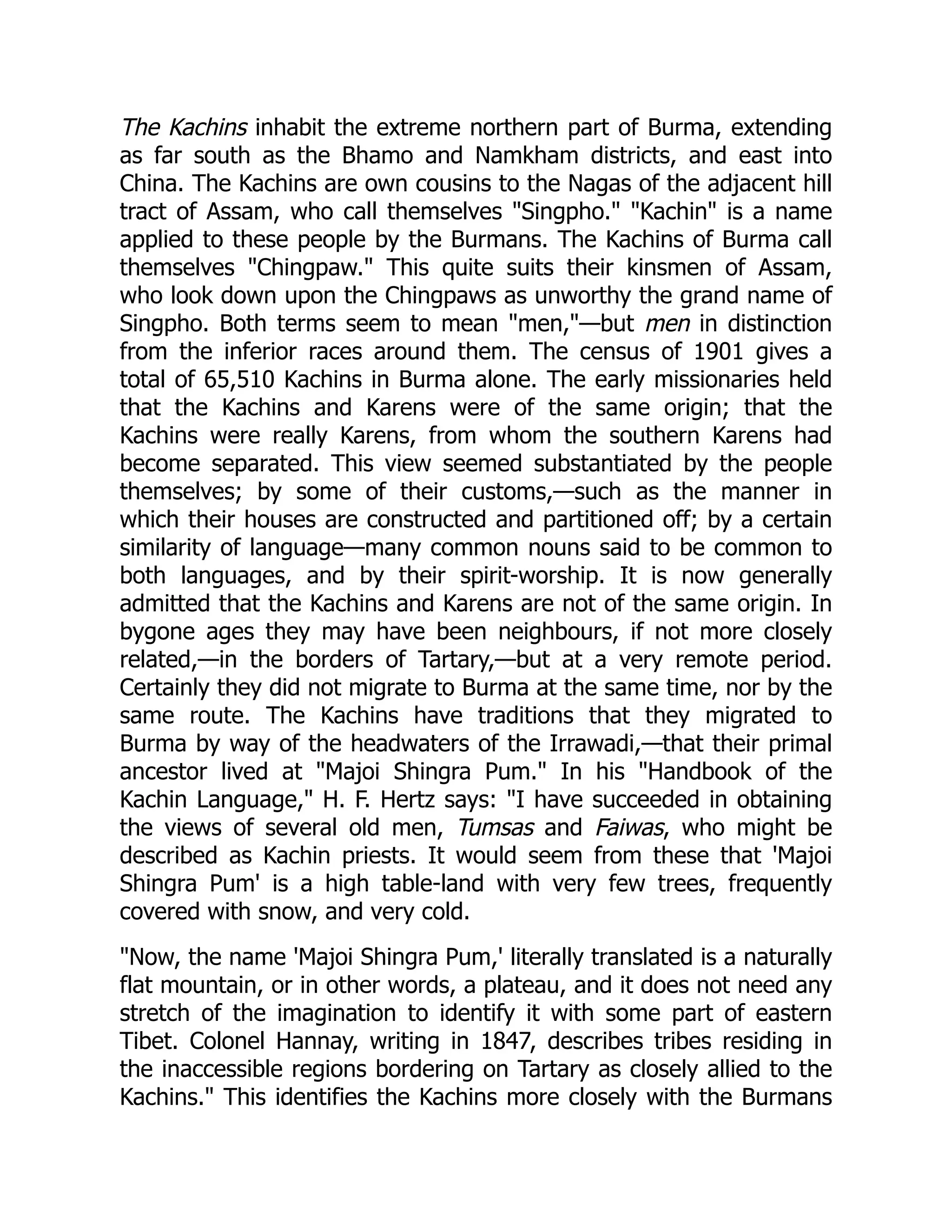 The Kachins inhabit the extreme northern part of Burma, extending
as far south as the Bhamo and Namkham districts, and east into
China. The Kachins are own cousins to the Nagas of the adjacent hill
tract of Assam, who call themselves Singpho. Kachin is a name
applied to these people by the Burmans. The Kachins of Burma call
themselves Chingpaw. This quite suits their kinsmen of Assam,
who look down upon the Chingpaws as unworthy the grand name of
Singpho. Both terms seem to mean men,—but men in distinction
from the inferior races around them. The census of 1901 gives a
total of 65,510 Kachins in Burma alone. The early missionaries held
that the Kachins and Karens were of the same origin; that the
Kachins were really Karens, from whom the southern Karens had
become separated. This view seemed substantiated by the people
themselves; by some of their customs,—such as the manner in
which their houses are constructed and partitioned off; by a certain
similarity of language—many common nouns said to be common to
both languages, and by their spirit-worship. It is now generally
admitted that the Kachins and Karens are not of the same origin. In
bygone ages they may have been neighbours, if not more closely
related,—in the borders of Tartary,—but at a very remote period.
Certainly they did not migrate to Burma at the same time, nor by the
same route. The Kachins have traditions that they migrated to
Burma by way of the headwaters of the Irrawadi,—that their primal
ancestor lived at Majoi Shingra Pum. In his Handbook of the
Kachin Language, H. F. Hertz says: I have succeeded in obtaining
the views of several old men, Tumsas and Faiwas, who might be
described as Kachin priests. It would seem from these that 'Majoi
Shingra Pum' is a high table-land with very few trees, frequently
covered with snow, and very cold.
Now, the name 'Majoi Shingra Pum,' literally translated is a naturally
flat mountain, or in other words, a plateau, and it does not need any
stretch of the imagination to identify it with some part of eastern
Tibet. Colonel Hannay, writing in 1847, describes tribes residing in
the inaccessible regions bordering on Tartary as closely allied to the
Kachins. This identifies the Kachins more closely with the Burmans
 