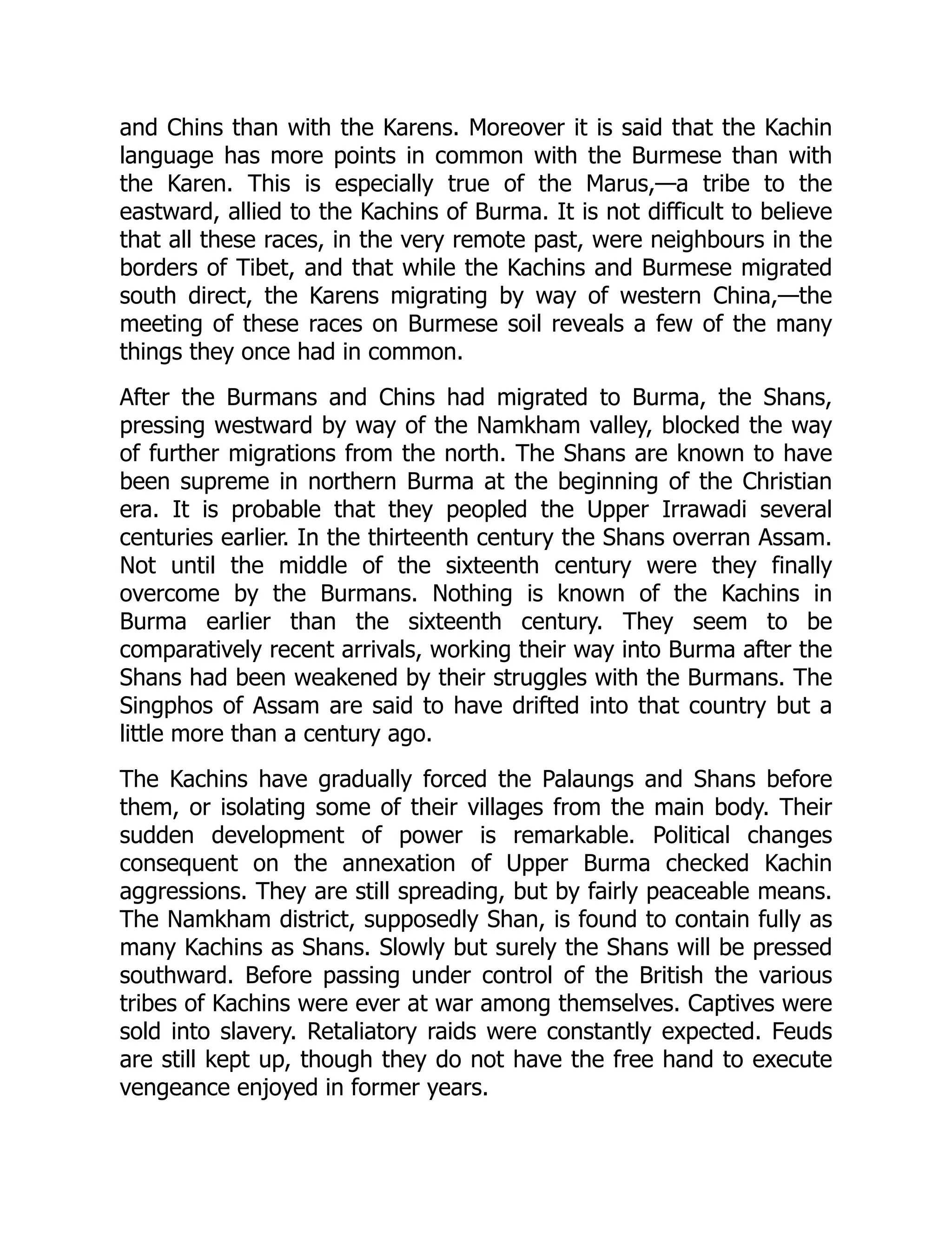 and Chins than with the Karens. Moreover it is said that the Kachin
language has more points in common with the Burmese than with
the Karen. This is especially true of the Marus,—a tribe to the
eastward, allied to the Kachins of Burma. It is not difficult to believe
that all these races, in the very remote past, were neighbours in the
borders of Tibet, and that while the Kachins and Burmese migrated
south direct, the Karens migrating by way of western China,—the
meeting of these races on Burmese soil reveals a few of the many
things they once had in common.
After the Burmans and Chins had migrated to Burma, the Shans,
pressing westward by way of the Namkham valley, blocked the way
of further migrations from the north. The Shans are known to have
been supreme in northern Burma at the beginning of the Christian
era. It is probable that they peopled the Upper Irrawadi several
centuries earlier. In the thirteenth century the Shans overran Assam.
Not until the middle of the sixteenth century were they finally
overcome by the Burmans. Nothing is known of the Kachins in
Burma earlier than the sixteenth century. They seem to be
comparatively recent arrivals, working their way into Burma after the
Shans had been weakened by their struggles with the Burmans. The
Singphos of Assam are said to have drifted into that country but a
little more than a century ago.
The Kachins have gradually forced the Palaungs and Shans before
them, or isolating some of their villages from the main body. Their
sudden development of power is remarkable. Political changes
consequent on the annexation of Upper Burma checked Kachin
aggressions. They are still spreading, but by fairly peaceable means.
The Namkham district, supposedly Shan, is found to contain fully as
many Kachins as Shans. Slowly but surely the Shans will be pressed
southward. Before passing under control of the British the various
tribes of Kachins were ever at war among themselves. Captives were
sold into slavery. Retaliatory raids were constantly expected. Feuds
are still kept up, though they do not have the free hand to execute
vengeance enjoyed in former years.
 