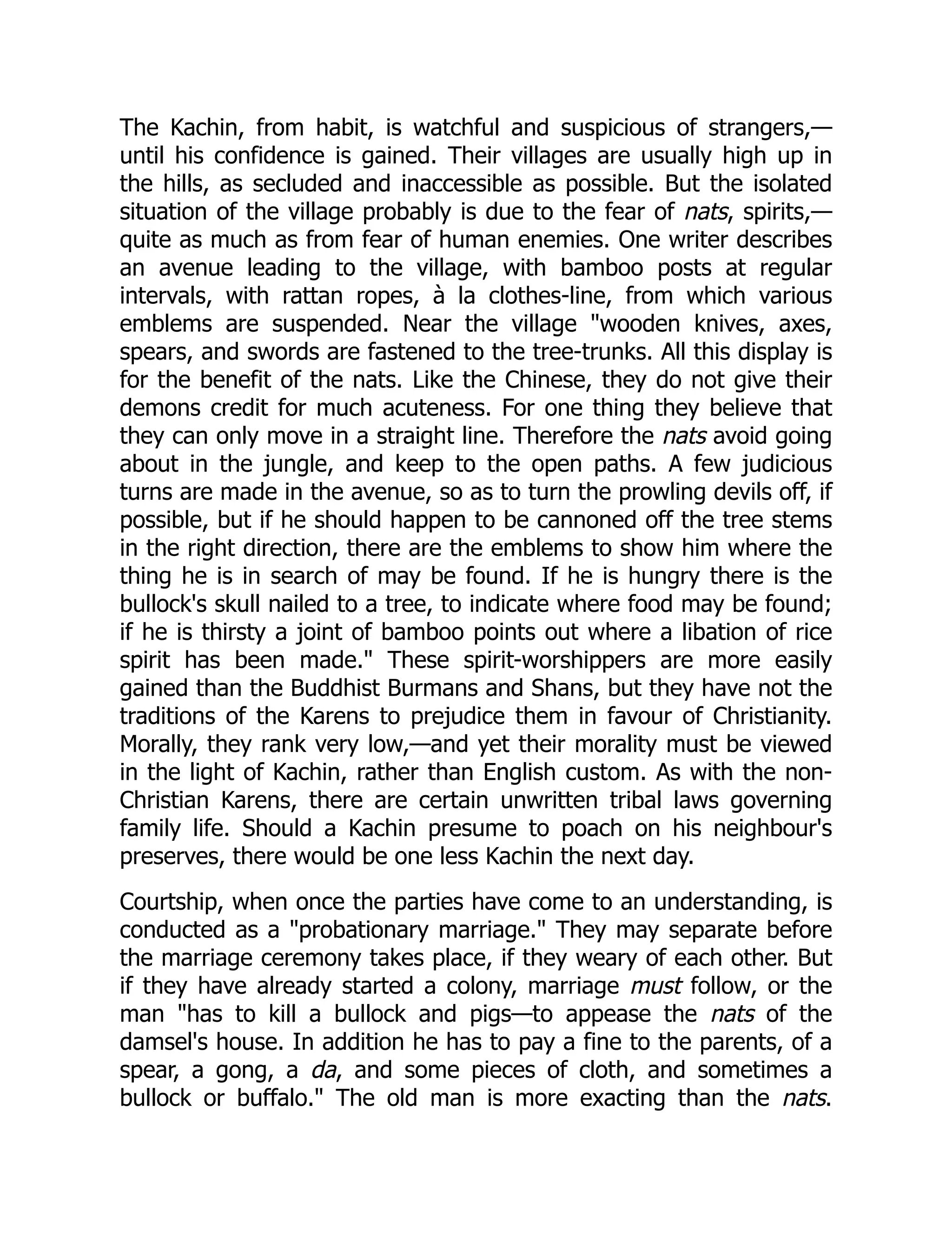 The Kachin, from habit, is watchful and suspicious of strangers,—
until his confidence is gained. Their villages are usually high up in
the hills, as secluded and inaccessible as possible. But the isolated
situation of the village probably is due to the fear of nats, spirits,—
quite as much as from fear of human enemies. One writer describes
an avenue leading to the village, with bamboo posts at regular
intervals, with rattan ropes, à la clothes-line, from which various
emblems are suspended. Near the village wooden knives, axes,
spears, and swords are fastened to the tree-trunks. All this display is
for the benefit of the nats. Like the Chinese, they do not give their
demons credit for much acuteness. For one thing they believe that
they can only move in a straight line. Therefore the nats avoid going
about in the jungle, and keep to the open paths. A few judicious
turns are made in the avenue, so as to turn the prowling devils off, if
possible, but if he should happen to be cannoned off the tree stems
in the right direction, there are the emblems to show him where the
thing he is in search of may be found. If he is hungry there is the
bullock's skull nailed to a tree, to indicate where food may be found;
if he is thirsty a joint of bamboo points out where a libation of rice
spirit has been made. These spirit-worshippers are more easily
gained than the Buddhist Burmans and Shans, but they have not the
traditions of the Karens to prejudice them in favour of Christianity.
Morally, they rank very low,—and yet their morality must be viewed
in the light of Kachin, rather than English custom. As with the non-
Christian Karens, there are certain unwritten tribal laws governing
family life. Should a Kachin presume to poach on his neighbour's
preserves, there would be one less Kachin the next day.
Courtship, when once the parties have come to an understanding, is
conducted as a probationary marriage. They may separate before
the marriage ceremony takes place, if they weary of each other. But
if they have already started a colony, marriage must follow, or the
man has to kill a bullock and pigs—to appease the nats of the
damsel's house. In addition he has to pay a fine to the parents, of a
spear, a gong, a da, and some pieces of cloth, and sometimes a
bullock or buffalo. The old man is more exacting than the nats.
 