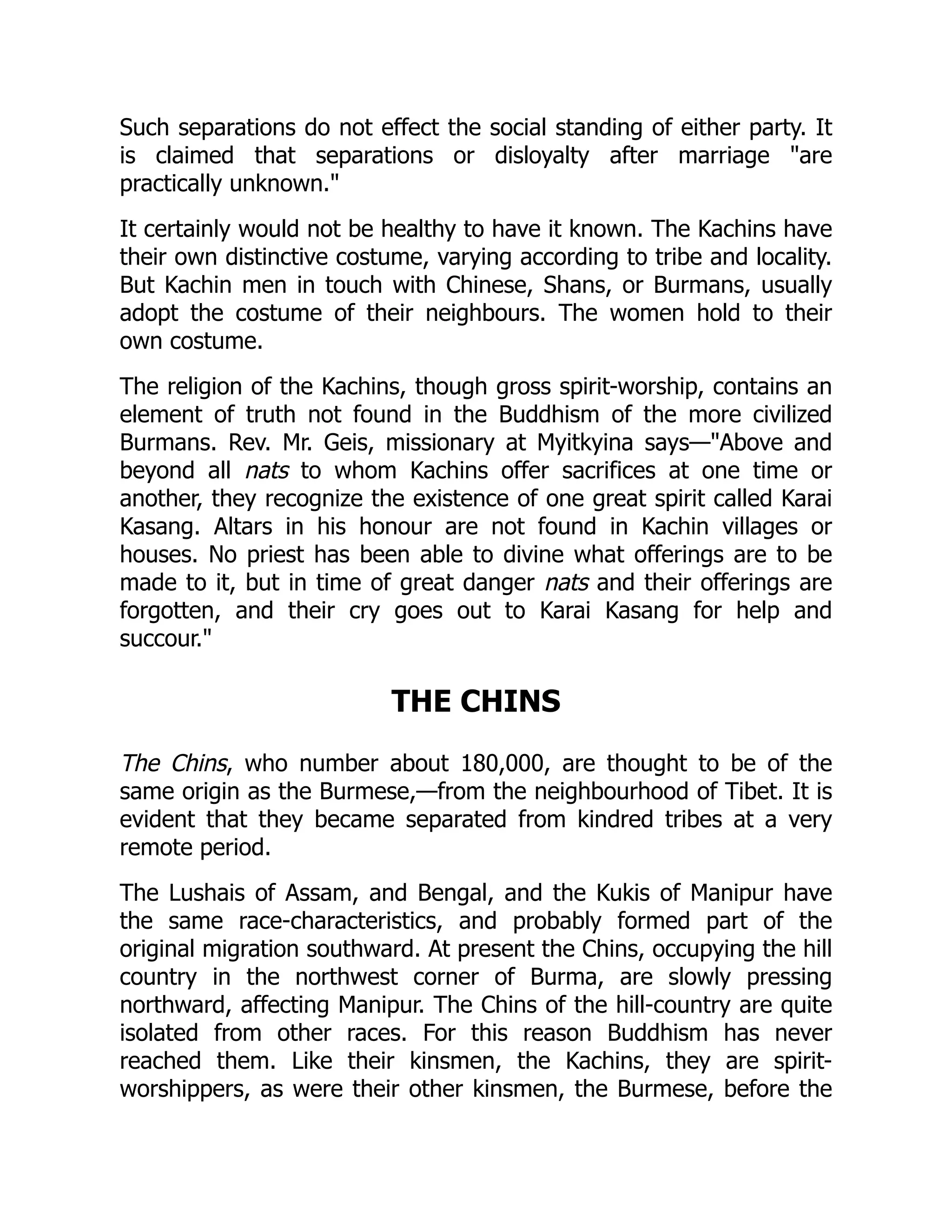 Such separations do not effect the social standing of either party. It
is claimed that separations or disloyalty after marriage are
practically unknown.
It certainly would not be healthy to have it known. The Kachins have
their own distinctive costume, varying according to tribe and locality.
But Kachin men in touch with Chinese, Shans, or Burmans, usually
adopt the costume of their neighbours. The women hold to their
own costume.
The religion of the Kachins, though gross spirit-worship, contains an
element of truth not found in the Buddhism of the more civilized
Burmans. Rev. Mr. Geis, missionary at Myitkyina says—Above and
beyond all nats to whom Kachins offer sacrifices at one time or
another, they recognize the existence of one great spirit called Karai
Kasang. Altars in his honour are not found in Kachin villages or
houses. No priest has been able to divine what offerings are to be
made to it, but in time of great danger nats and their offerings are
forgotten, and their cry goes out to Karai Kasang for help and
succour.
THE CHINS
The Chins, who number about 180,000, are thought to be of the
same origin as the Burmese,—from the neighbourhood of Tibet. It is
evident that they became separated from kindred tribes at a very
remote period.
The Lushais of Assam, and Bengal, and the Kukis of Manipur have
the same race-characteristics, and probably formed part of the
original migration southward. At present the Chins, occupying the hill
country in the northwest corner of Burma, are slowly pressing
northward, affecting Manipur. The Chins of the hill-country are quite
isolated from other races. For this reason Buddhism has never
reached them. Like their kinsmen, the Kachins, they are spirit-
worshippers, as were their other kinsmen, the Burmese, before the
 