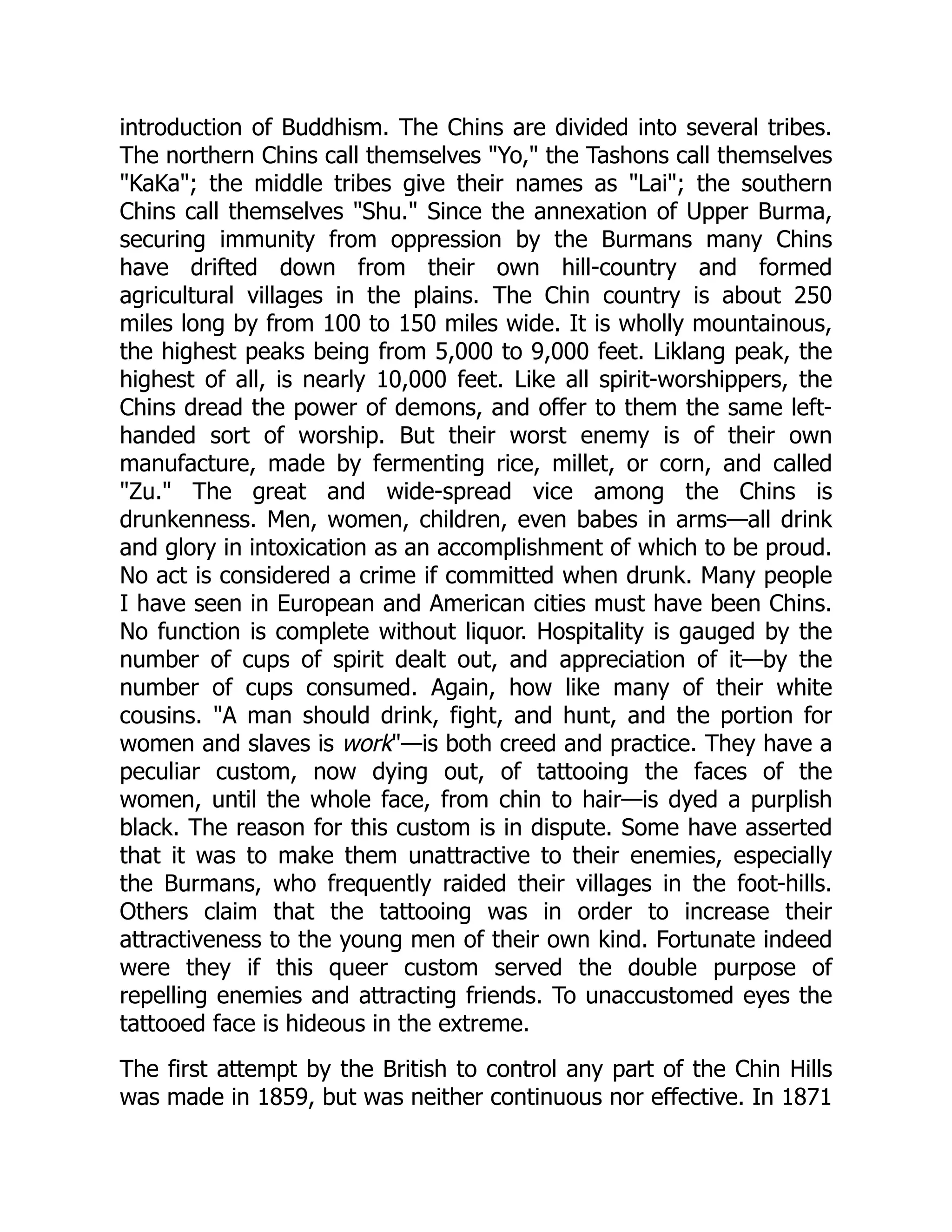 introduction of Buddhism. The Chins are divided into several tribes.
The northern Chins call themselves Yo, the Tashons call themselves
KaKa; the middle tribes give their names as Lai; the southern
Chins call themselves Shu. Since the annexation of Upper Burma,
securing immunity from oppression by the Burmans many Chins
have drifted down from their own hill-country and formed
agricultural villages in the plains. The Chin country is about 250
miles long by from 100 to 150 miles wide. It is wholly mountainous,
the highest peaks being from 5,000 to 9,000 feet. Liklang peak, the
highest of all, is nearly 10,000 feet. Like all spirit-worshippers, the
Chins dread the power of demons, and offer to them the same left-
handed sort of worship. But their worst enemy is of their own
manufacture, made by fermenting rice, millet, or corn, and called
Zu. The great and wide-spread vice among the Chins is
drunkenness. Men, women, children, even babes in arms—all drink
and glory in intoxication as an accomplishment of which to be proud.
No act is considered a crime if committed when drunk. Many people
I have seen in European and American cities must have been Chins.
No function is complete without liquor. Hospitality is gauged by the
number of cups of spirit dealt out, and appreciation of it—by the
number of cups consumed. Again, how like many of their white
cousins. A man should drink, fight, and hunt, and the portion for
women and slaves is work—is both creed and practice. They have a
peculiar custom, now dying out, of tattooing the faces of the
women, until the whole face, from chin to hair—is dyed a purplish
black. The reason for this custom is in dispute. Some have asserted
that it was to make them unattractive to their enemies, especially
the Burmans, who frequently raided their villages in the foot-hills.
Others claim that the tattooing was in order to increase their
attractiveness to the young men of their own kind. Fortunate indeed
were they if this queer custom served the double purpose of
repelling enemies and attracting friends. To unaccustomed eyes the
tattooed face is hideous in the extreme.
The first attempt by the British to control any part of the Chin Hills
was made in 1859, but was neither continuous nor effective. In 1871
 