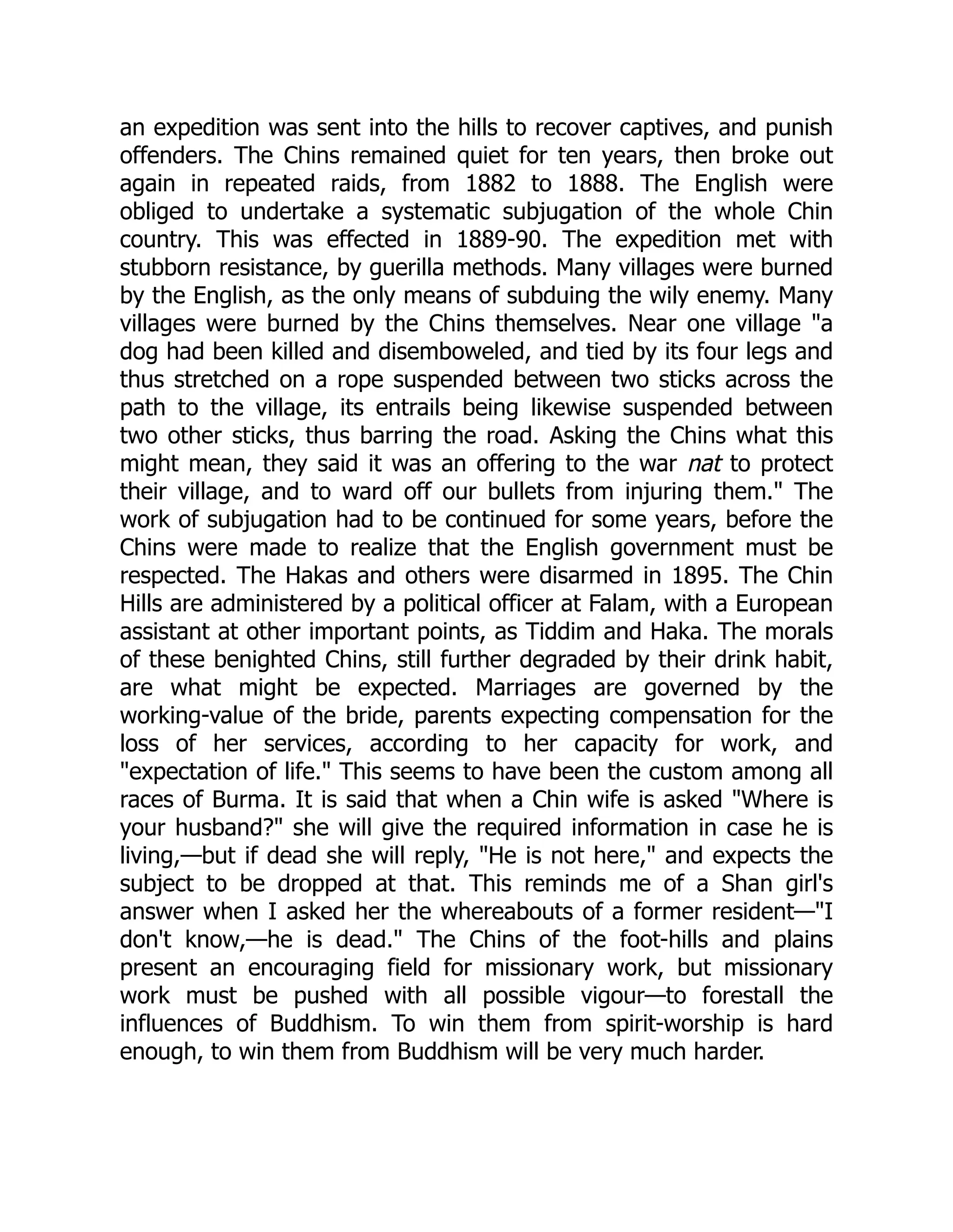an expedition was sent into the hills to recover captives, and punish
offenders. The Chins remained quiet for ten years, then broke out
again in repeated raids, from 1882 to 1888. The English were
obliged to undertake a systematic subjugation of the whole Chin
country. This was effected in 1889-90. The expedition met with
stubborn resistance, by guerilla methods. Many villages were burned
by the English, as the only means of subduing the wily enemy. Many
villages were burned by the Chins themselves. Near one village a
dog had been killed and disemboweled, and tied by its four legs and
thus stretched on a rope suspended between two sticks across the
path to the village, its entrails being likewise suspended between
two other sticks, thus barring the road. Asking the Chins what this
might mean, they said it was an offering to the war nat to protect
their village, and to ward off our bullets from injuring them. The
work of subjugation had to be continued for some years, before the
Chins were made to realize that the English government must be
respected. The Hakas and others were disarmed in 1895. The Chin
Hills are administered by a political officer at Falam, with a European
assistant at other important points, as Tiddim and Haka. The morals
of these benighted Chins, still further degraded by their drink habit,
are what might be expected. Marriages are governed by the
working-value of the bride, parents expecting compensation for the
loss of her services, according to her capacity for work, and
expectation of life. This seems to have been the custom among all
races of Burma. It is said that when a Chin wife is asked Where is
your husband? she will give the required information in case he is
living,—but if dead she will reply, He is not here, and expects the
subject to be dropped at that. This reminds me of a Shan girl's
answer when I asked her the whereabouts of a former resident—I
don't know,—he is dead. The Chins of the foot-hills and plains
present an encouraging field for missionary work, but missionary
work must be pushed with all possible vigour—to forestall the
influences of Buddhism. To win them from spirit-worship is hard
enough, to win them from Buddhism will be very much harder.
 