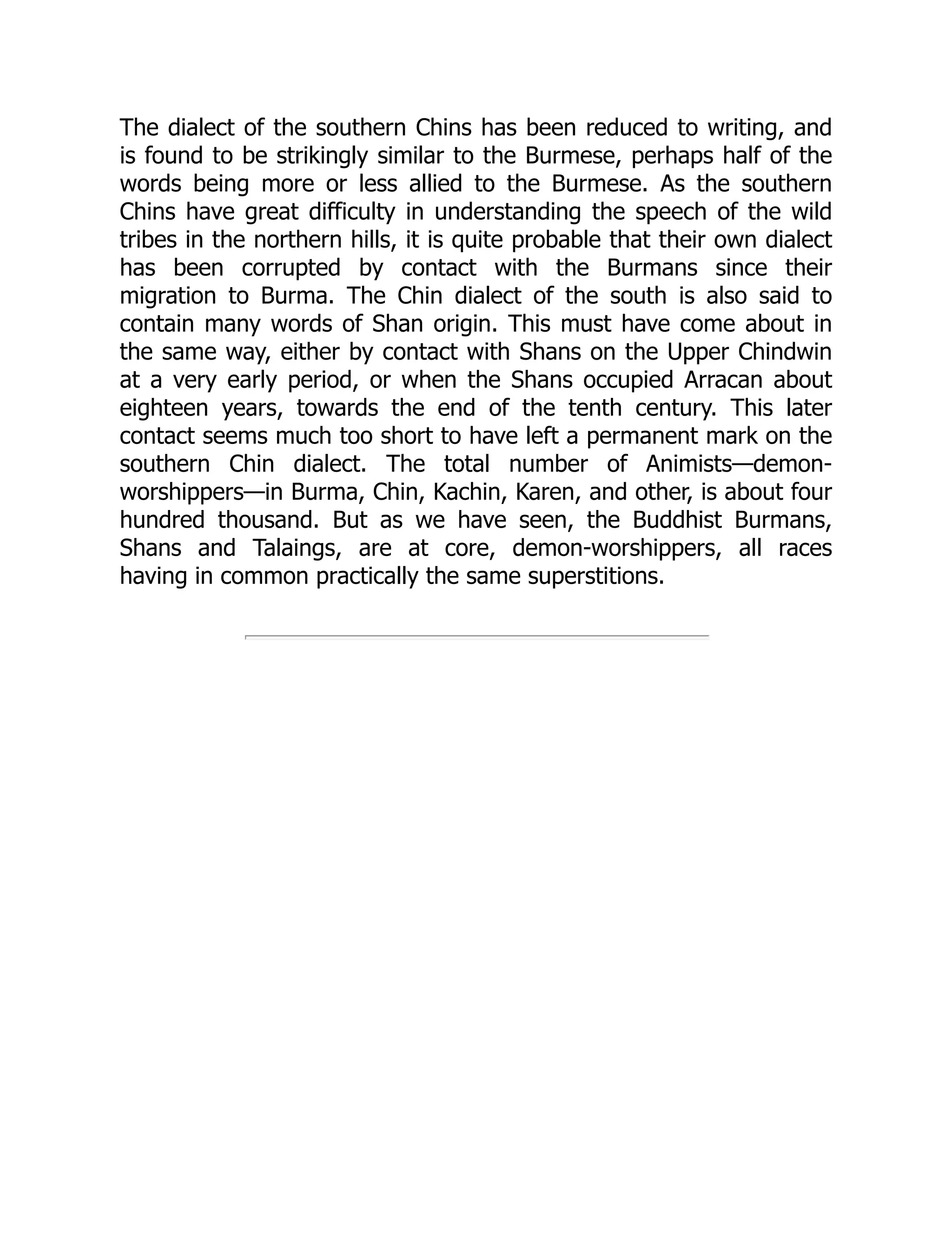 The dialect of the southern Chins has been reduced to writing, and
is found to be strikingly similar to the Burmese, perhaps half of the
words being more or less allied to the Burmese. As the southern
Chins have great difficulty in understanding the speech of the wild
tribes in the northern hills, it is quite probable that their own dialect
has been corrupted by contact with the Burmans since their
migration to Burma. The Chin dialect of the south is also said to
contain many words of Shan origin. This must have come about in
the same way, either by contact with Shans on the Upper Chindwin
at a very early period, or when the Shans occupied Arracan about
eighteen years, towards the end of the tenth century. This later
contact seems much too short to have left a permanent mark on the
southern Chin dialect. The total number of Animists—demon-
worshippers—in Burma, Chin, Kachin, Karen, and other, is about four
hundred thousand. But as we have seen, the Buddhist Burmans,
Shans and Talaings, are at core, demon-worshippers, all races
having in common practically the same superstitions.
 