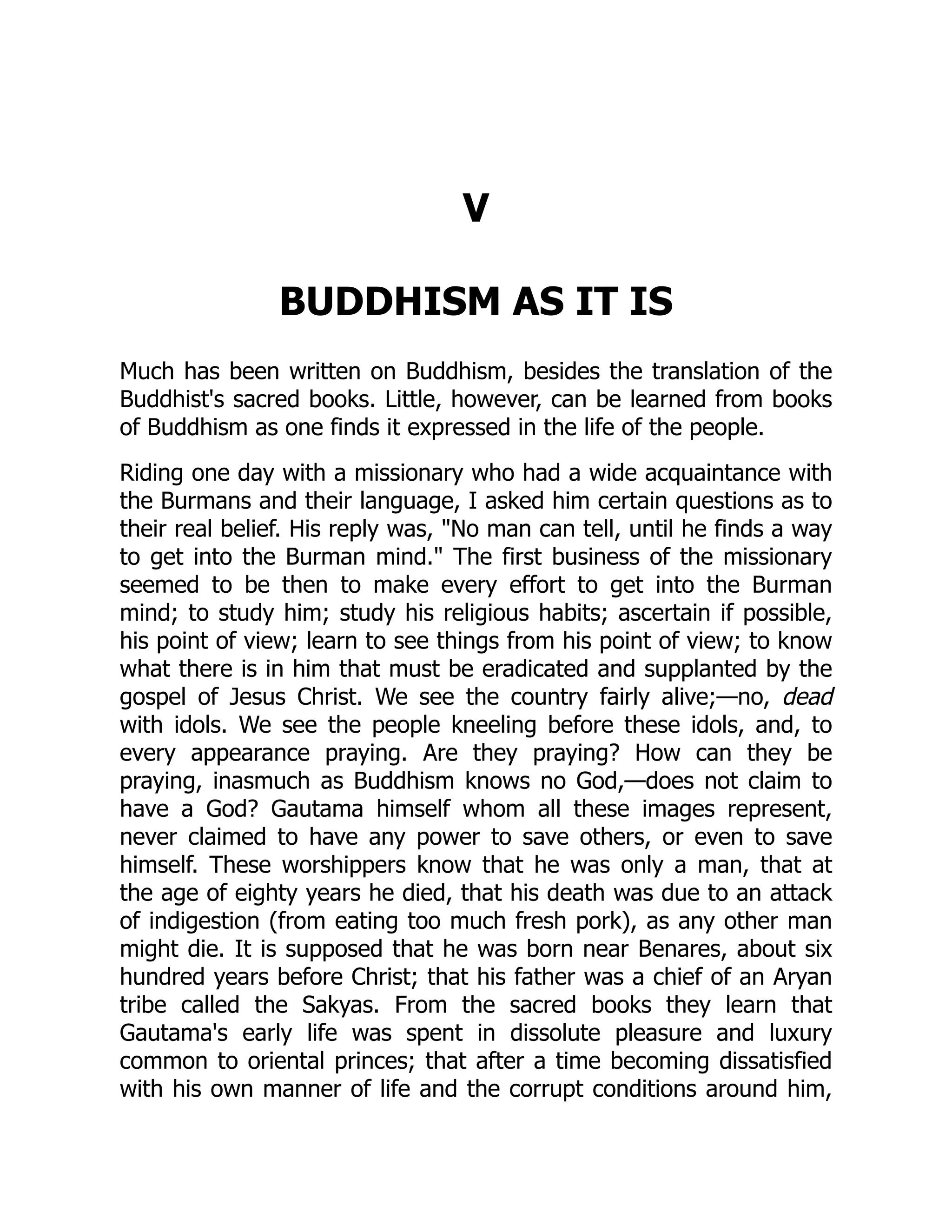 V
BUDDHISM AS IT IS
Much has been written on Buddhism, besides the translation of the
Buddhist's sacred books. Little, however, can be learned from books
of Buddhism as one finds it expressed in the life of the people.
Riding one day with a missionary who had a wide acquaintance with
the Burmans and their language, I asked him certain questions as to
their real belief. His reply was, No man can tell, until he finds a way
to get into the Burman mind. The first business of the missionary
seemed to be then to make every effort to get into the Burman
mind; to study him; study his religious habits; ascertain if possible,
his point of view; learn to see things from his point of view; to know
what there is in him that must be eradicated and supplanted by the
gospel of Jesus Christ. We see the country fairly alive;—no, dead
with idols. We see the people kneeling before these idols, and, to
every appearance praying. Are they praying? How can they be
praying, inasmuch as Buddhism knows no God,—does not claim to
have a God? Gautama himself whom all these images represent,
never claimed to have any power to save others, or even to save
himself. These worshippers know that he was only a man, that at
the age of eighty years he died, that his death was due to an attack
of indigestion (from eating too much fresh pork), as any other man
might die. It is supposed that he was born near Benares, about six
hundred years before Christ; that his father was a chief of an Aryan
tribe called the Sakyas. From the sacred books they learn that
Gautama's early life was spent in dissolute pleasure and luxury
common to oriental princes; that after a time becoming dissatisfied
with his own manner of life and the corrupt conditions around him,
 