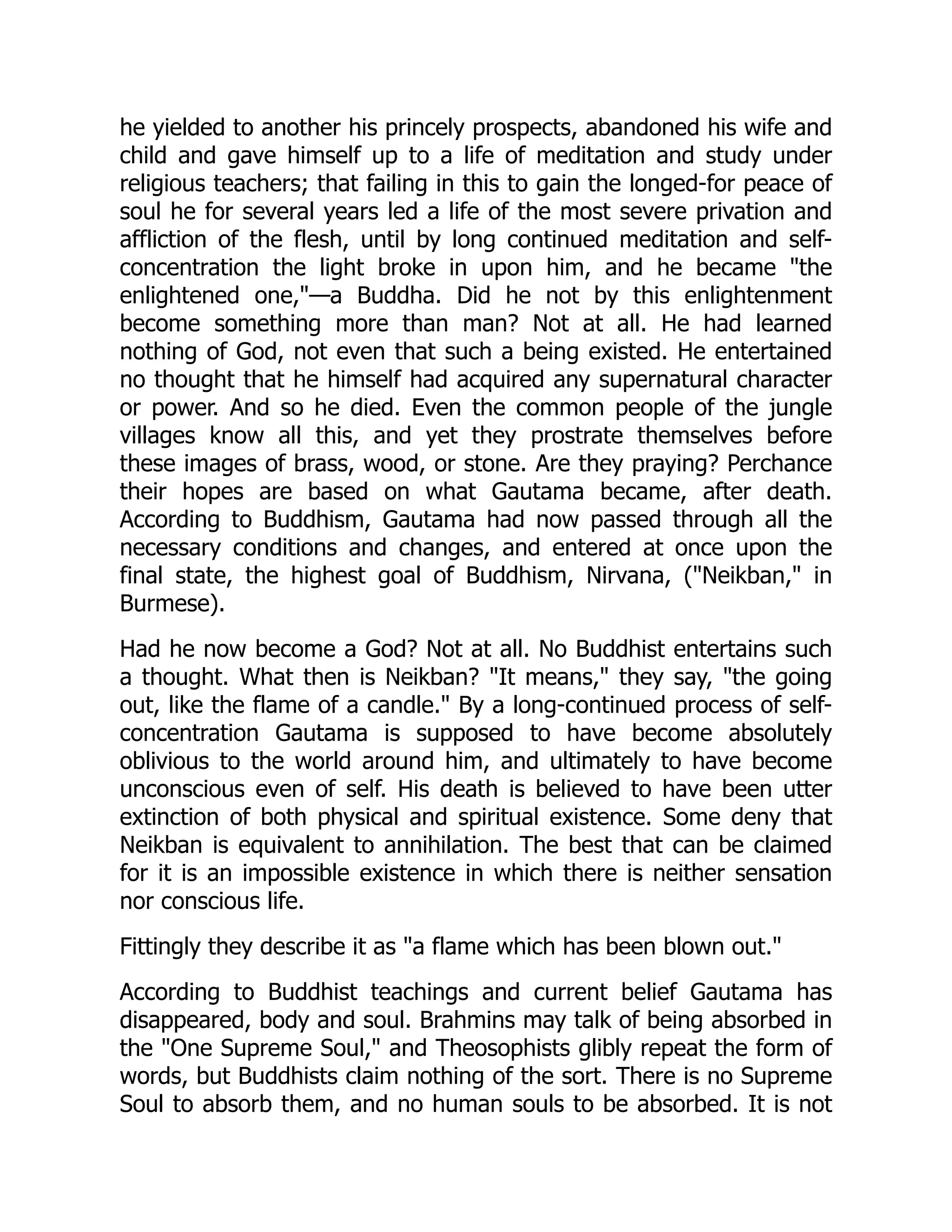 he yielded to another his princely prospects, abandoned his wife and
child and gave himself up to a life of meditation and study under
religious teachers; that failing in this to gain the longed-for peace of
soul he for several years led a life of the most severe privation and
affliction of the flesh, until by long continued meditation and self-
concentration the light broke in upon him, and he became the
enlightened one,—a Buddha. Did he not by this enlightenment
become something more than man? Not at all. He had learned
nothing of God, not even that such a being existed. He entertained
no thought that he himself had acquired any supernatural character
or power. And so he died. Even the common people of the jungle
villages know all this, and yet they prostrate themselves before
these images of brass, wood, or stone. Are they praying? Perchance
their hopes are based on what Gautama became, after death.
According to Buddhism, Gautama had now passed through all the
necessary conditions and changes, and entered at once upon the
final state, the highest goal of Buddhism, Nirvana, (Neikban, in
Burmese).
Had he now become a God? Not at all. No Buddhist entertains such
a thought. What then is Neikban? It means, they say, the going
out, like the flame of a candle. By a long-continued process of self-
concentration Gautama is supposed to have become absolutely
oblivious to the world around him, and ultimately to have become
unconscious even of self. His death is believed to have been utter
extinction of both physical and spiritual existence. Some deny that
Neikban is equivalent to annihilation. The best that can be claimed
for it is an impossible existence in which there is neither sensation
nor conscious life.
Fittingly they describe it as a flame which has been blown out.
According to Buddhist teachings and current belief Gautama has
disappeared, body and soul. Brahmins may talk of being absorbed in
the One Supreme Soul, and Theosophists glibly repeat the form of
words, but Buddhists claim nothing of the sort. There is no Supreme
Soul to absorb them, and no human souls to be absorbed. It is not
 
