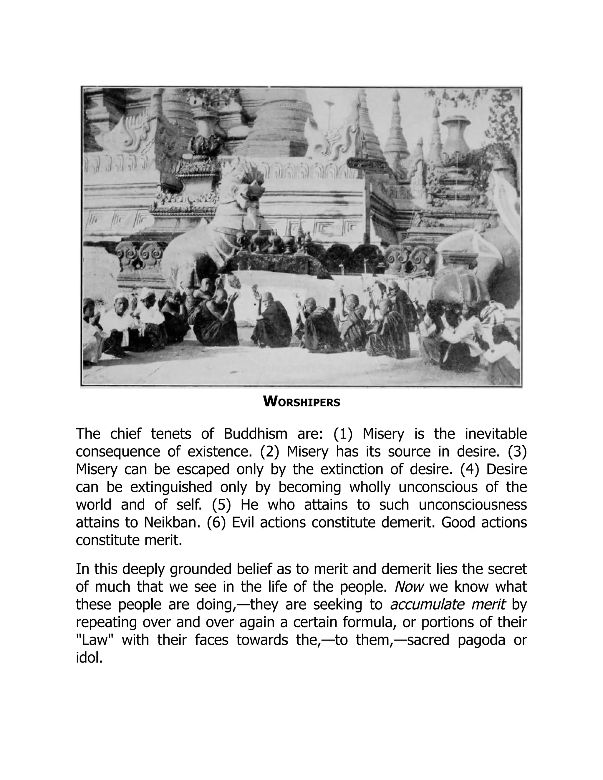 Worshipers
The chief tenets of Buddhism are: (1) Misery is the inevitable
consequence of existence. (2) Misery has its source in desire. (3)
Misery can be escaped only by the extinction of desire. (4) Desire
can be extinguished only by becoming wholly unconscious of the
world and of self. (5) He who attains to such unconsciousness
attains to Neikban. (6) Evil actions constitute demerit. Good actions
constitute merit.
In this deeply grounded belief as to merit and demerit lies the secret
of much that we see in the life of the people. Now we know what
these people are doing,—they are seeking to accumulate merit by
repeating over and over again a certain formula, or portions of their
Law with their faces towards the,—to them,—sacred pagoda or
idol.
 