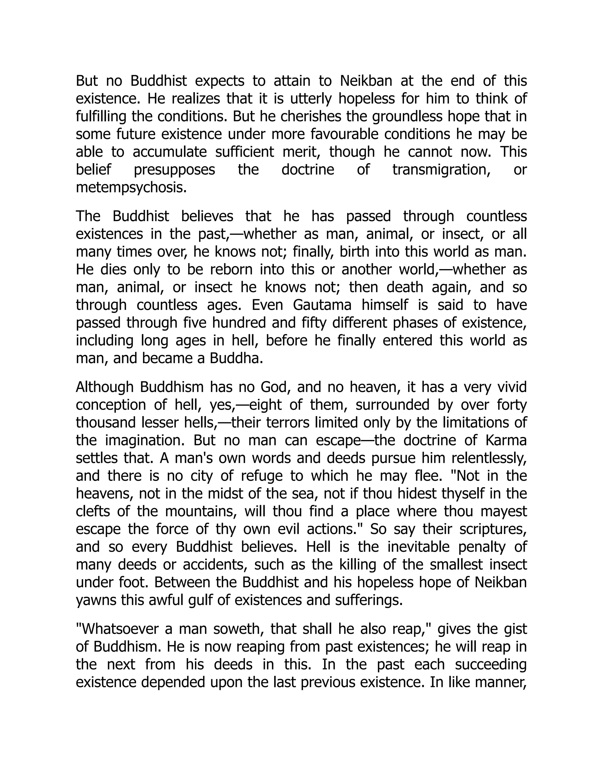 But no Buddhist expects to attain to Neikban at the end of this
existence. He realizes that it is utterly hopeless for him to think of
fulfilling the conditions. But he cherishes the groundless hope that in
some future existence under more favourable conditions he may be
able to accumulate sufficient merit, though he cannot now. This
belief presupposes the doctrine of transmigration, or
metempsychosis.
The Buddhist believes that he has passed through countless
existences in the past,—whether as man, animal, or insect, or all
many times over, he knows not; finally, birth into this world as man.
He dies only to be reborn into this or another world,—whether as
man, animal, or insect he knows not; then death again, and so
through countless ages. Even Gautama himself is said to have
passed through five hundred and fifty different phases of existence,
including long ages in hell, before he finally entered this world as
man, and became a Buddha.
Although Buddhism has no God, and no heaven, it has a very vivid
conception of hell, yes,—eight of them, surrounded by over forty
thousand lesser hells,—their terrors limited only by the limitations of
the imagination. But no man can escape—the doctrine of Karma
settles that. A man's own words and deeds pursue him relentlessly,
and there is no city of refuge to which he may flee. Not in the
heavens, not in the midst of the sea, not if thou hidest thyself in the
clefts of the mountains, will thou find a place where thou mayest
escape the force of thy own evil actions. So say their scriptures,
and so every Buddhist believes. Hell is the inevitable penalty of
many deeds or accidents, such as the killing of the smallest insect
under foot. Between the Buddhist and his hopeless hope of Neikban
yawns this awful gulf of existences and sufferings.
Whatsoever a man soweth, that shall he also reap, gives the gist
of Buddhism. He is now reaping from past existences; he will reap in
the next from his deeds in this. In the past each succeeding
existence depended upon the last previous existence. In like manner,
 