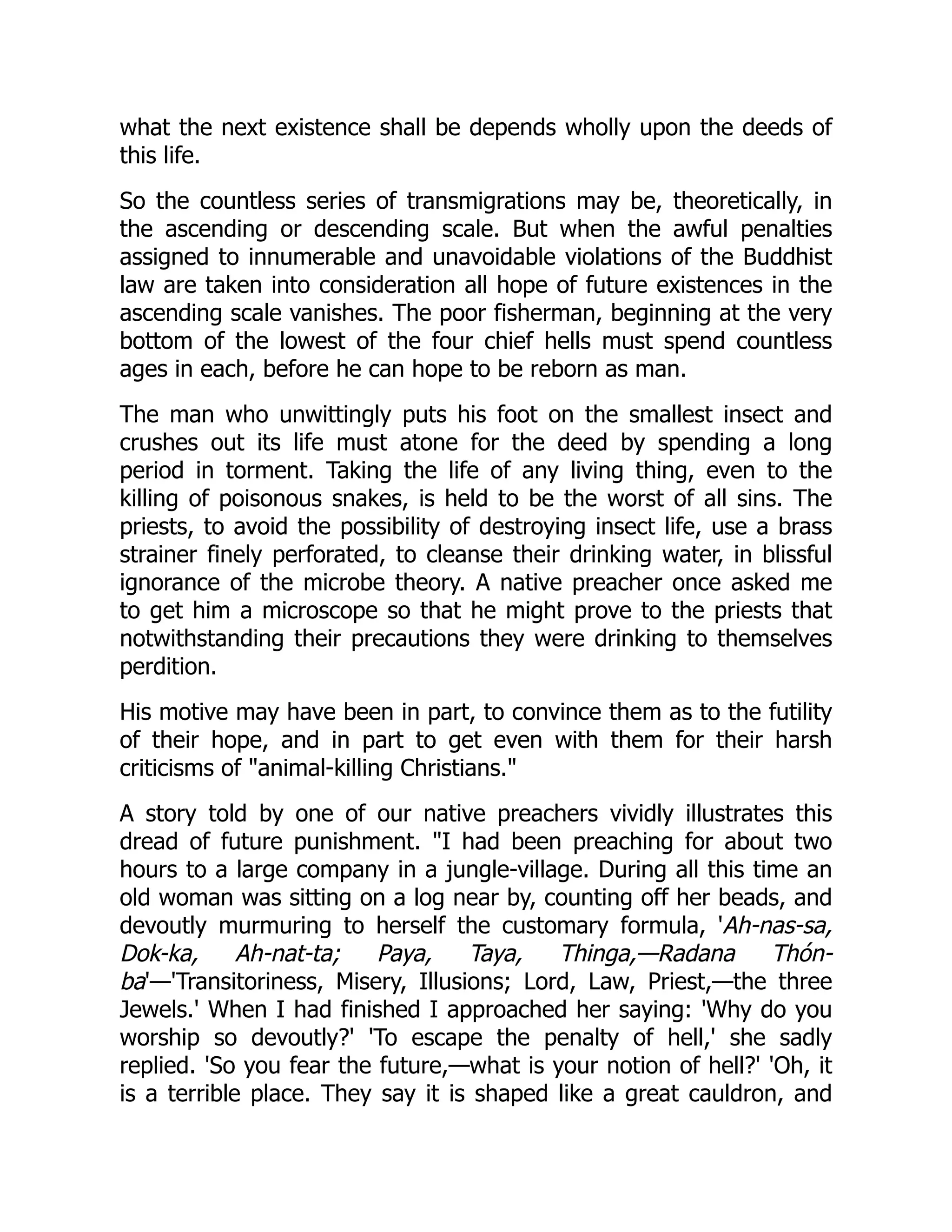 what the next existence shall be depends wholly upon the deeds of
this life.
So the countless series of transmigrations may be, theoretically, in
the ascending or descending scale. But when the awful penalties
assigned to innumerable and unavoidable violations of the Buddhist
law are taken into consideration all hope of future existences in the
ascending scale vanishes. The poor fisherman, beginning at the very
bottom of the lowest of the four chief hells must spend countless
ages in each, before he can hope to be reborn as man.
The man who unwittingly puts his foot on the smallest insect and
crushes out its life must atone for the deed by spending a long
period in torment. Taking the life of any living thing, even to the
killing of poisonous snakes, is held to be the worst of all sins. The
priests, to avoid the possibility of destroying insect life, use a brass
strainer finely perforated, to cleanse their drinking water, in blissful
ignorance of the microbe theory. A native preacher once asked me
to get him a microscope so that he might prove to the priests that
notwithstanding their precautions they were drinking to themselves
perdition.
His motive may have been in part, to convince them as to the futility
of their hope, and in part to get even with them for their harsh
criticisms of animal-killing Christians.
A story told by one of our native preachers vividly illustrates this
dread of future punishment. I had been preaching for about two
hours to a large company in a jungle-village. During all this time an
old woman was sitting on a log near by, counting off her beads, and
devoutly murmuring to herself the customary formula, 'Ah-nas-sa,
Dok-ka, Ah-nat-ta; Paya, Taya, Thinga,—Radana Thón-
ba'—'Transitoriness, Misery, Illusions; Lord, Law, Priest,—the three
Jewels.' When I had finished I approached her saying: 'Why do you
worship so devoutly?' 'To escape the penalty of hell,' she sadly
replied. 'So you fear the future,—what is your notion of hell?' 'Oh, it
is a terrible place. They say it is shaped like a great cauldron, and
 