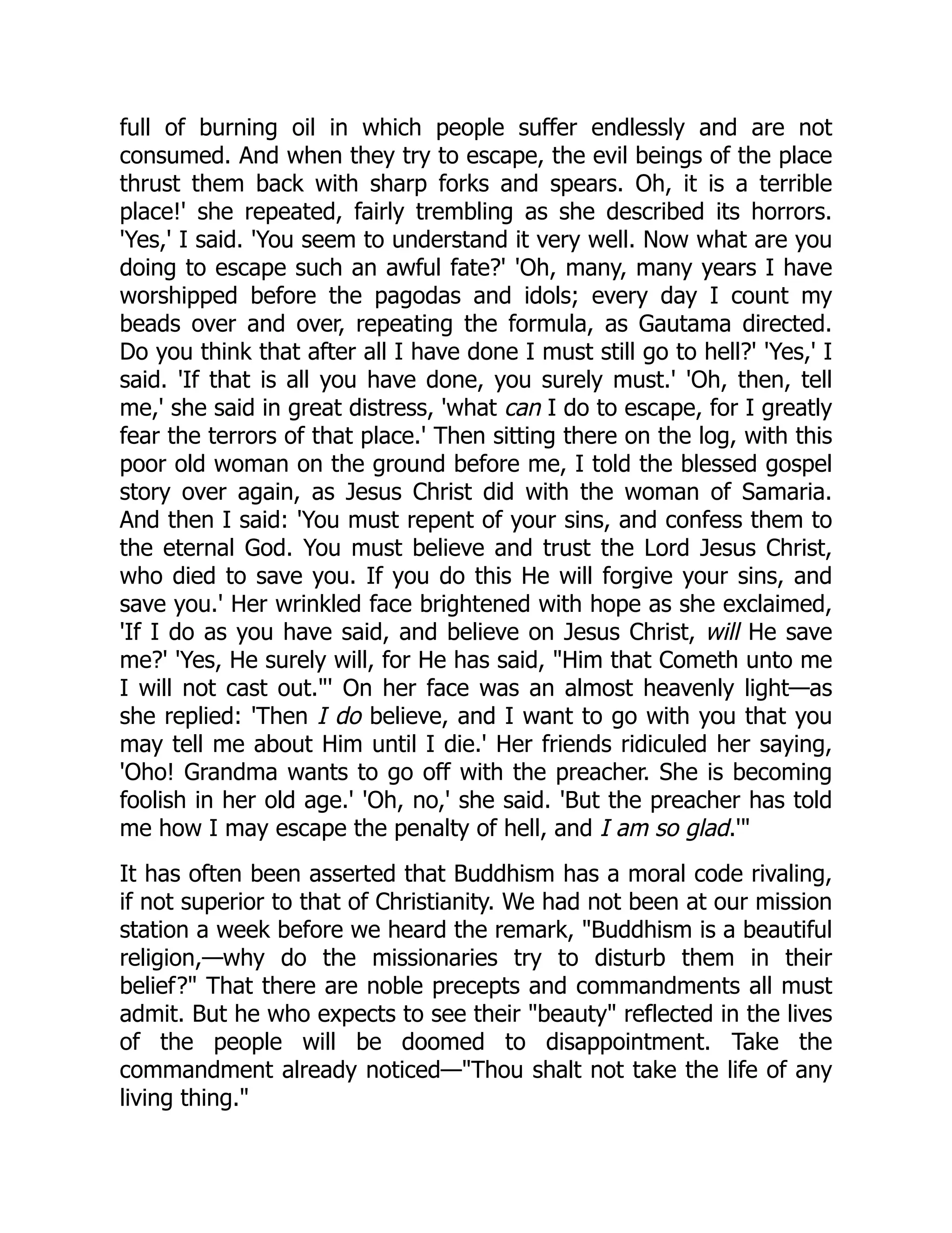 full of burning oil in which people suffer endlessly and are not
consumed. And when they try to escape, the evil beings of the place
thrust them back with sharp forks and spears. Oh, it is a terrible
place!' she repeated, fairly trembling as she described its horrors.
'Yes,' I said. 'You seem to understand it very well. Now what are you
doing to escape such an awful fate?' 'Oh, many, many years I have
worshipped before the pagodas and idols; every day I count my
beads over and over, repeating the formula, as Gautama directed.
Do you think that after all I have done I must still go to hell?' 'Yes,' I
said. 'If that is all you have done, you surely must.' 'Oh, then, tell
me,' she said in great distress, 'what can I do to escape, for I greatly
fear the terrors of that place.' Then sitting there on the log, with this
poor old woman on the ground before me, I told the blessed gospel
story over again, as Jesus Christ did with the woman of Samaria.
And then I said: 'You must repent of your sins, and confess them to
the eternal God. You must believe and trust the Lord Jesus Christ,
who died to save you. If you do this He will forgive your sins, and
save you.' Her wrinkled face brightened with hope as she exclaimed,
'If I do as you have said, and believe on Jesus Christ, will He save
me?' 'Yes, He surely will, for He has said, Him that Cometh unto me
I will not cast out.' On her face was an almost heavenly light—as
she replied: 'Then I do believe, and I want to go with you that you
may tell me about Him until I die.' Her friends ridiculed her saying,
'Oho! Grandma wants to go off with the preacher. She is becoming
foolish in her old age.' 'Oh, no,' she said. 'But the preacher has told
me how I may escape the penalty of hell, and I am so glad.'
It has often been asserted that Buddhism has a moral code rivaling,
if not superior to that of Christianity. We had not been at our mission
station a week before we heard the remark, Buddhism is a beautiful
religion,—why do the missionaries try to disturb them in their
belief? That there are noble precepts and commandments all must
admit. But he who expects to see their beauty reflected in the lives
of the people will be doomed to disappointment. Take the
commandment already noticed—Thou shalt not take the life of any
living thing.
 