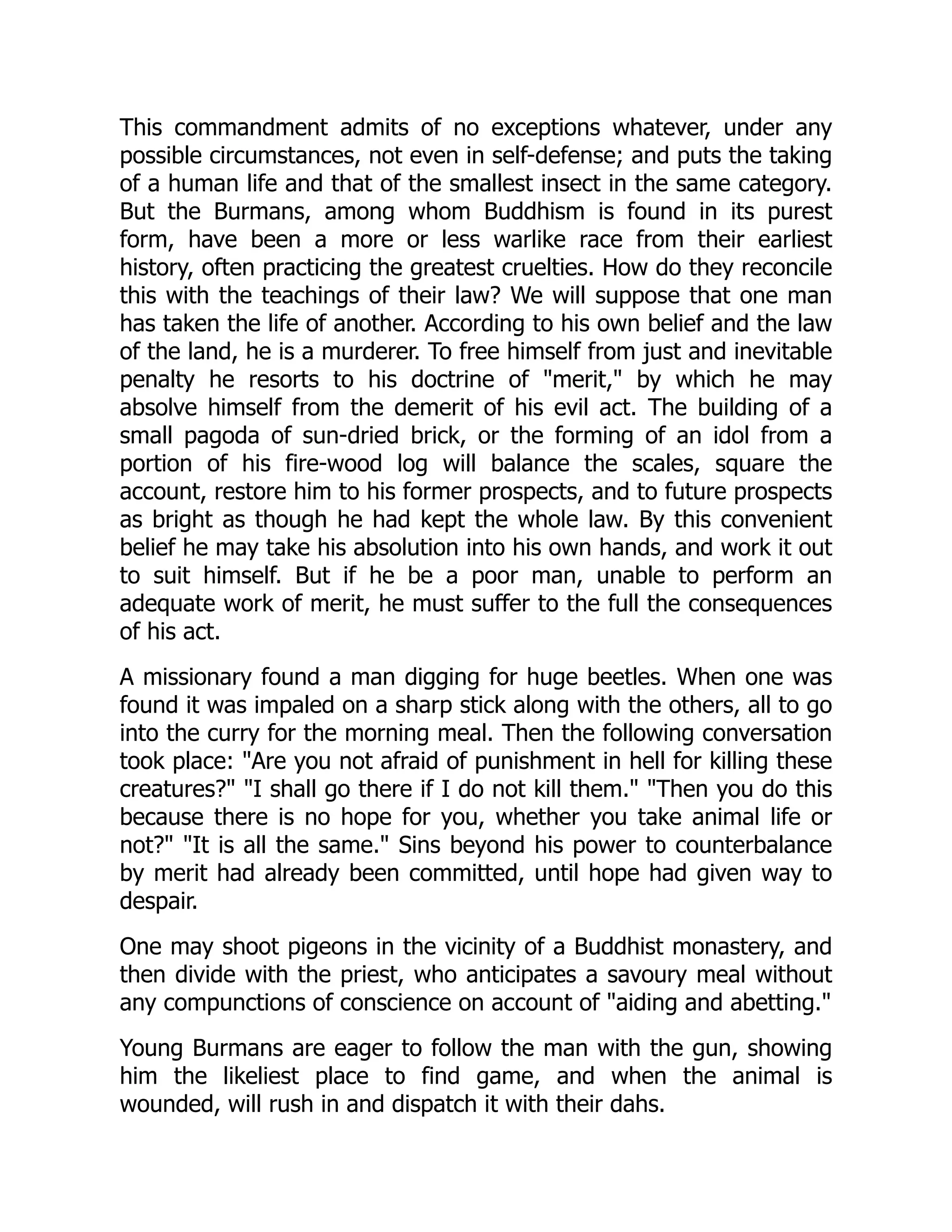 This commandment admits of no exceptions whatever, under any
possible circumstances, not even in self-defense; and puts the taking
of a human life and that of the smallest insect in the same category.
But the Burmans, among whom Buddhism is found in its purest
form, have been a more or less warlike race from their earliest
history, often practicing the greatest cruelties. How do they reconcile
this with the teachings of their law? We will suppose that one man
has taken the life of another. According to his own belief and the law
of the land, he is a murderer. To free himself from just and inevitable
penalty he resorts to his doctrine of merit, by which he may
absolve himself from the demerit of his evil act. The building of a
small pagoda of sun-dried brick, or the forming of an idol from a
portion of his fire-wood log will balance the scales, square the
account, restore him to his former prospects, and to future prospects
as bright as though he had kept the whole law. By this convenient
belief he may take his absolution into his own hands, and work it out
to suit himself. But if he be a poor man, unable to perform an
adequate work of merit, he must suffer to the full the consequences
of his act.
A missionary found a man digging for huge beetles. When one was
found it was impaled on a sharp stick along with the others, all to go
into the curry for the morning meal. Then the following conversation
took place: Are you not afraid of punishment in hell for killing these
creatures? I shall go there if I do not kill them. Then you do this
because there is no hope for you, whether you take animal life or
not? It is all the same. Sins beyond his power to counterbalance
by merit had already been committed, until hope had given way to
despair.
One may shoot pigeons in the vicinity of a Buddhist monastery, and
then divide with the priest, who anticipates a savoury meal without
any compunctions of conscience on account of aiding and abetting.
Young Burmans are eager to follow the man with the gun, showing
him the likeliest place to find game, and when the animal is
wounded, will rush in and dispatch it with their dahs.
 