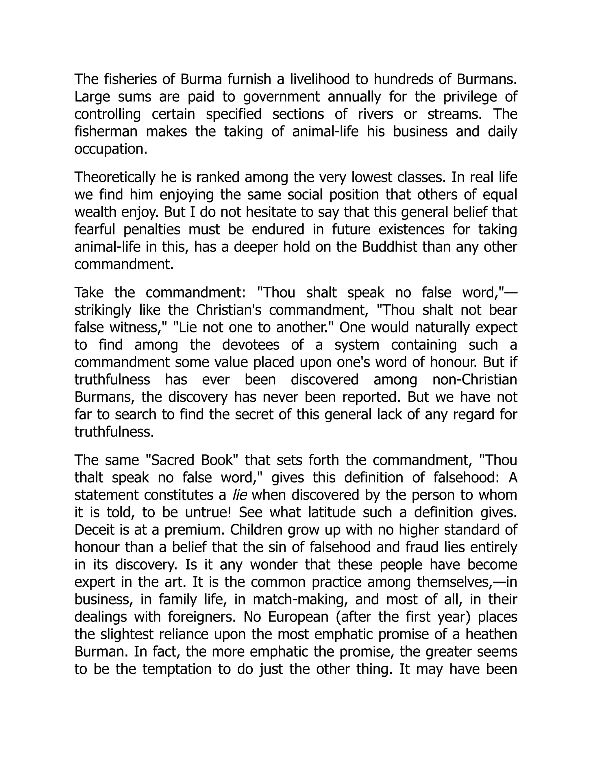 The fisheries of Burma furnish a livelihood to hundreds of Burmans.
Large sums are paid to government annually for the privilege of
controlling certain specified sections of rivers or streams. The
fisherman makes the taking of animal-life his business and daily
occupation.
Theoretically he is ranked among the very lowest classes. In real life
we find him enjoying the same social position that others of equal
wealth enjoy. But I do not hesitate to say that this general belief that
fearful penalties must be endured in future existences for taking
animal-life in this, has a deeper hold on the Buddhist than any other
commandment.
Take the commandment: Thou shalt speak no false word,—
strikingly like the Christian's commandment, Thou shalt not bear
false witness, Lie not one to another. One would naturally expect
to find among the devotees of a system containing such a
commandment some value placed upon one's word of honour. But if
truthfulness has ever been discovered among non-Christian
Burmans, the discovery has never been reported. But we have not
far to search to find the secret of this general lack of any regard for
truthfulness.
The same Sacred Book that sets forth the commandment, Thou
thalt speak no false word, gives this definition of falsehood: A
statement constitutes a lie when discovered by the person to whom
it is told, to be untrue! See what latitude such a definition gives.
Deceit is at a premium. Children grow up with no higher standard of
honour than a belief that the sin of falsehood and fraud lies entirely
in its discovery. Is it any wonder that these people have become
expert in the art. It is the common practice among themselves,—in
business, in family life, in match-making, and most of all, in their
dealings with foreigners. No European (after the first year) places
the slightest reliance upon the most emphatic promise of a heathen
Burman. In fact, the more emphatic the promise, the greater seems
to be the temptation to do just the other thing. It may have been
 